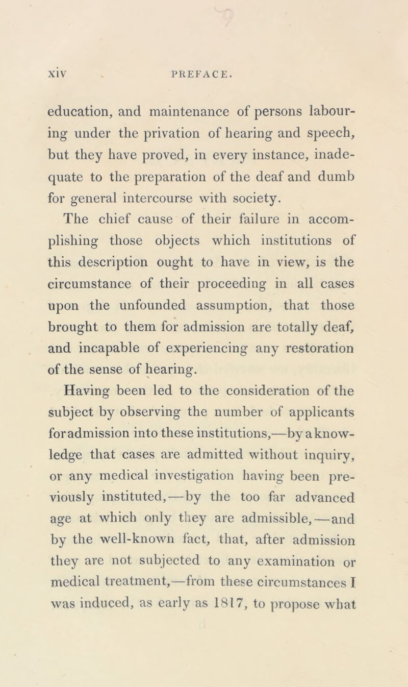 education, and maintenance of persons labour- ing under the privation of hearing and speech, but they have proved, in every instance, inade- quate to the preparation of the deaf and dumb for general intercourse with society. The chief cause of their failure in accom- plishing those objects which institutions of this description ought to have in view, is the circumstance of their proceeding in all cases upon the unfounded assumption, that those brought to them for admission are totally deaf, and incapable of experiencing any restoration of the sense of hearing. Having been led to the consideration of the subject by observing the number of applicants for admission into these institutions,—by a know- ledge that cases are admitted without inquiry, or any medical investigation having been pre- viously instituted, — by the too far advanced age at which only they are admissible, — and by the well-known fact, that, after admission they are not subjected to any examination or medical treatment,—from these circumstances I was induced, as early as 1817, to propose what