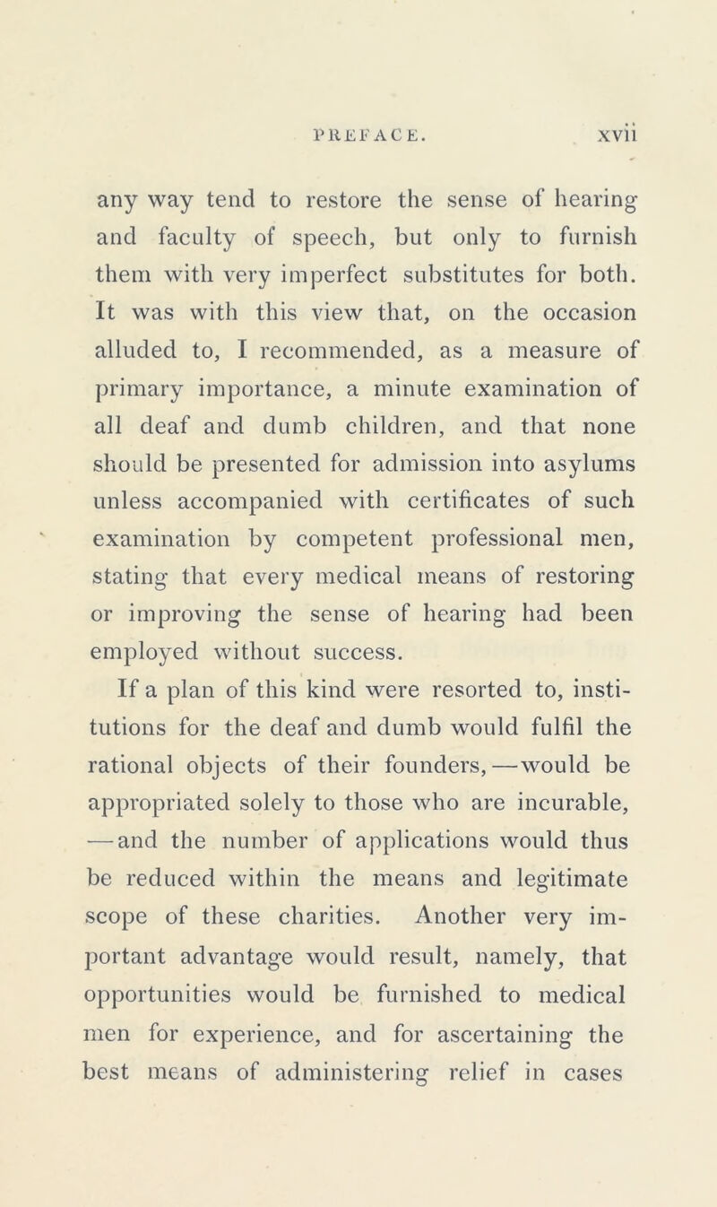 any way tend to restore the sense of hearing and faculty of speech, but only to furnish them with very imperfect substitutes for both. It was with this view that, on the occasion alluded to, I recommended, as a measure of primary importance, a minute examination of all deaf and dumb children, and that none should be presented for admission into asylums unless accompanied with certificates of such examination by competent professional men, stating that every medical means of restoring or improving the sense of hearing had been employed without success. If a plan of this kind were resorted to, insti- tutions for the deaf and dumb would fulfil the rational objects of their founders,—would be appropriated solely to those who are incurable, — and the number of applications would thus be reduced within the means and legitimate scope of these charities. Another very im- portant advantage would result, namely, that opportunities would be furnished to medical men for experience, and for ascertaining the best means of administering relief in cases