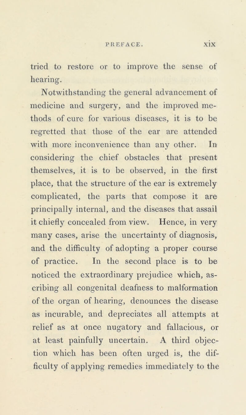 tried to restore or to improve the sense of hearing. Notwithstanding the general advancement of medicine and surgery, and the improved me- thods of cure for various diseases, it is to be regretted that those of the ear are attended with more inconvenience than any other. In considering the chief obstacles that present themselves, it is to be observed, in the first place, that the structure of the ear is extremely complicated, the parts that compose it are principally internal, and the diseases that assail it chiefly concealed from view. Hence, in very many cases, arise the uncertainty of diagnosis, and the difficulty of adopting a proper course of practice. In the second place is to be noticed the extraordinary prejudice which, as- cribing all congenital deafness to malformation of the organ of hearing, denounces the disease as incurable, and depreciates all attempts at relief as at once nugatory and fallacious, or at least painfully uncertain. A third objec- tion which has been often urged is, the dif- ficulty of applying remedies immediately to the