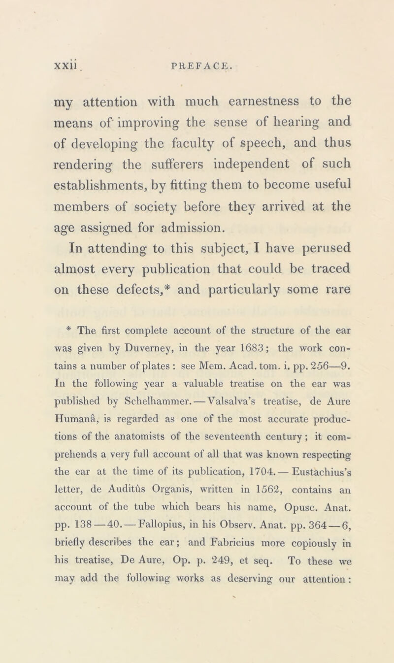 my attention with much earnestness to the means of improving the sense of hearing and of developing the faculty of speech, and thus rendering the sufferers independent of such establishments, by fitting them to become useful members of society before they arrived at the age assigned for admission. In attending to this subject, I have perused almost every publication that could be traced on these defects,* and particularly some rare * The first complete account of the structure of the ear was given by Duverney, in the year 1683; the work con- tains a number of plates : see Mem. Acacl. tom. i. pp. 256—9. In the following year a valuable treatise on the ear was published by Schelhammer. — Valsalva’s treatise, de Aure Humana, is regarded as one of the most accurate produc- tions of the anatomists of the seventeenth century ; it com- prehends a very full account of all that was known respecting the ear at the time of its publication, 1704.— Eustachius’s letter, de Audiths Organis, written in 1562, contains an account of the tube which bears his name, Opusc. Anat. pp. 138—40. — Fallopius, in his Observ. Anat. pp. 364 — 6, briefly describes the ear; and Fabricius more copiously in his treatise, De Aure, Op. p. 249, et seq. To these we may add the following works as deserving our attention: