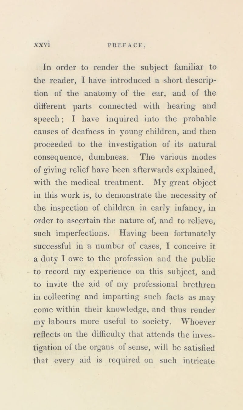 In order to render the subject familiar to the reader, I have introduced a short descrip- tion of the anatomy of the ear, and of the different parts connected with hearing and speech; I have inquired into the probable causes of deafness in young children, and then proceeded to the investigation of its natural consequence, dumbness. The various modes of giving relief have been afterwards explained, with the medical treatment. My great object in this work is, to demonstrate the necessity of the inspection of children in early infancy, in order to ascertain the nature of, and to relieve, such imperfections. Having been fortunately successful in a number of cases, I conceive it a duty I owe to the profession and the public to record my experience on this subject, and to invite the aid of my professional brethren in collecting and imparting such facts as may come within their knowledge, and thus render my labours more useful to society. Whoever reflects on the difficulty that attends the inves- tigation of the organs of sense, will be satisfied that every aid is required on such intricate