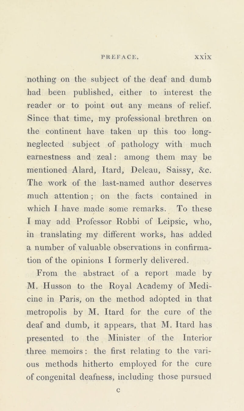 nothing on the subject of the deaf and dumb had been published, either to interest the reader or to point out any means of relief. Since that time, my professional brethren on the continent have taken up this too long- neglected subject of pathology with much earnestness and zeal: among them may be mentioned Alard, Itard, Deleau, Saissy, See. The work of the last-named author deserves much attention; on the facts contained in which I have made some remarks. To these ✓ * I may add Professor Robbi of Leipsic, who, in translating my different works, has added a number of valuable observations in confirma- tion of the opinions I formerly delivered. From the abstract of a report made by M. Husson to the Royal Academy of Medi- cine in Paris, on the method adopted in that metropolis by M. Itard for the cure of the deaf and dumb, it appears, that M. Itard has presented to the Minister of the Interior three memoirs : the first relating to the vari- ous methods hitherto employed for the cure of congenital deafness, including those pursued c