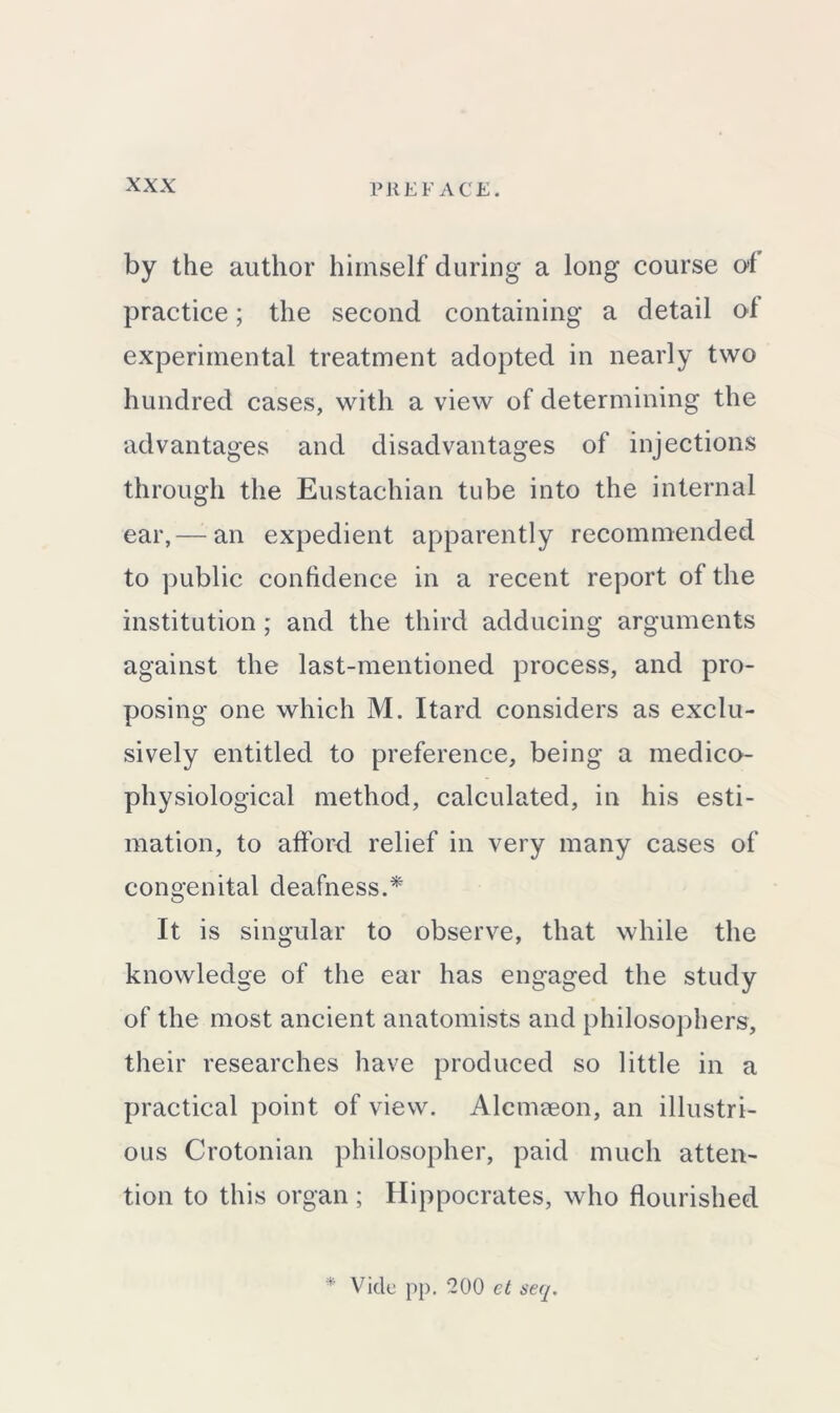 by the author himself during a long course of practice; the second containing a detail of experimental treatment adopted in nearly two hundred cases, with a view of determining the advantages and disadvantages of injections through the Eustachian tube into the internal ear,—-an expedient apparently recommended to public confidence in a recent report of the institution; and the third adducing arguments against the last-mentioned process, and pro- posing one which M. Itard considers as exclu- sively entitled to preference, being a medico- physiological method, calculated, in his esti- mation, to afford relief in very many cases of congenital deafness.* It is singular to observe, that while the knowledge of the ear has engaged the study of the most ancient anatomists and philosophers, their researches have produced so little in a practical point of view. Alcmaeon, an illustri- ous Crotonian philosopher, paid much atten- tion to this organ ; Hippocrates, who flourished * Vide pp. 200 et seq.