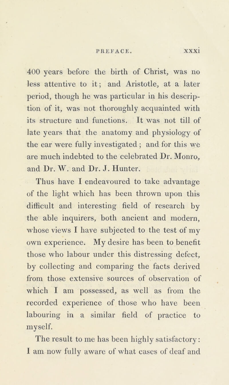 400 years before the birth of Christ, was no less attentive to it; and Aristotle, at a later period, though he was particular in his descrip- tion of it, was not thoroughly acquainted with its structure and functions. It was not till of late years that the anatomy and physiology of the ear were fully investigated; and for this we are much indebted to the celebrated Dr. Monro, and Dr. W. and Dr. J. Hunter. Thus have I endeavoured to take advantage of the light which has been thrown upon this difficult and interesting field of research by the able inquirers, both ancient and modern, whose views I have subjected to the test of my own experience. My desire has been to benefit those who labour under this distressing defect, by collecting and comparing the facts derived from those extensive sources of observation of which I am possessed, as well as from the recorded experience of those who have been labouring in a similar field of practice to myself. The result to me has been highly satisfactory: I am now fully aware of what cases of deaf and