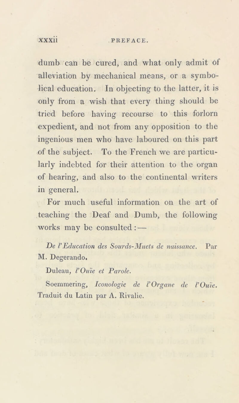 dumb can be cured, and what only admit of alleviation by mechanical means, or a symbo- lical education. In objecting to the latter, it is only from a wish that every thing should be tried before having recourse to this forlorn expedient, and not from any opposition to the ingenious men who have laboured on this part of the subject. To the French we are particu- larly indebted for their attention to the organ of hearing, and also to the continental writers in general. For much useful information on the art of teaching the Deaf and Dumb, the following- works may be consulted: — De VEducation des Sourds-Muets de naissance. Par M. Degerando, Duleau, VOuie et Parole. Soemmering, Iconologie de VOrgane de VOuie. Traduit du Latin par A. Rivalie.