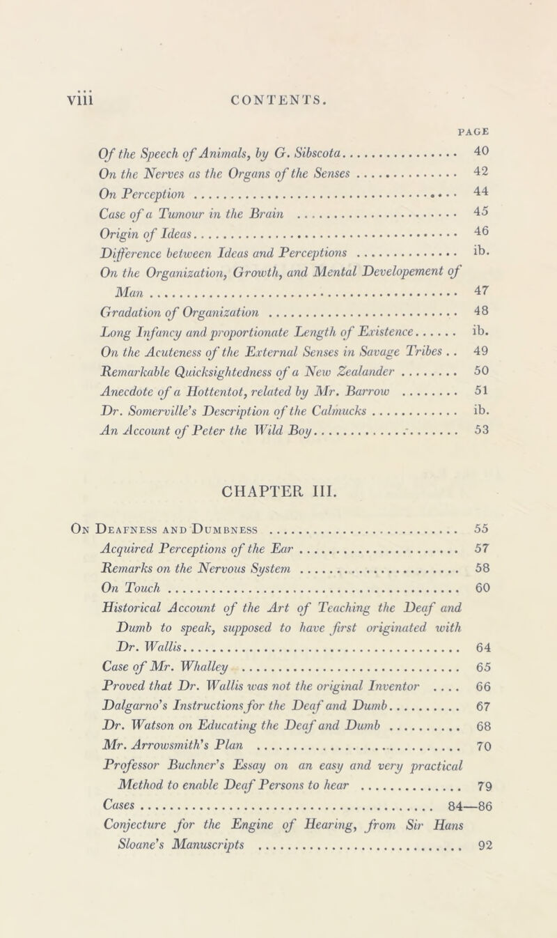 PAGE Of the Speech of Animals, bp G. Sibscota 40 On the Nerves as the Organs of the Senses 42 On Perception 44 Case of a Tumour in the Brum 45 Origin of Ideas 46 Difference between Ideas and Perceptions ib- On the Organization, Growth, and Mental Developement of Man 47 Gradation of Organization 48 Long Infancy and proportionate Length of Existence ib. On the Acuteness of the External Senses in Savage Tribes .. 49 Remarkable Quicksightedness of a New Zealander 50 Anecdote of a Hottentot, related by Mr. Barrow 51 Dr. Somerville's Description of the Calmucks ib. An Account of Peter the Wild Boy 53 CHAPTER III. On Deafness and Dumbness 55 Acquired Perceptions of the Ear 57 Remarks on the Nervous System 58 On Touch 60 Historical Account of the Art of Teaching the Deaf and Dumb to speak, supposed to have first originated with Dr. Wallis 64 Case of Mr. Whalley 65 Proved that Dr. Wallis was not the original Inventor .... 66 Dalgarno's Instructions for the Deaf and Dumb 67 Dr. Watson on Educating the Deaf and Dumb 68 Mr. Arrowsmith's Plan 70 Professor Buchner's Essay on an easy and very practical Method to enable Deaf Pei'sons to hear 79 Cases 84—86 Conjecture for the Engine of Hearing, from Sir Hans Sloane's Manuscripts 92