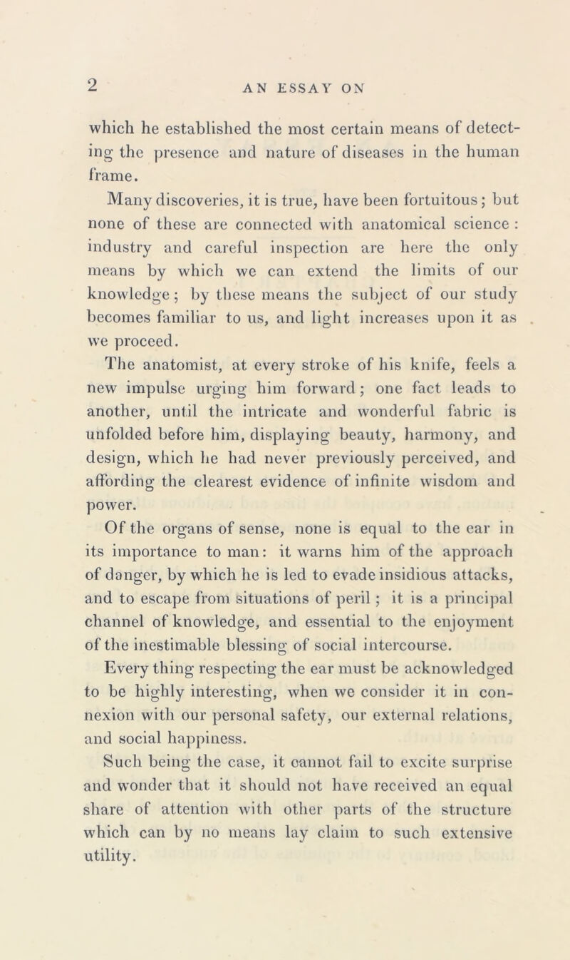 which he established the most certain means of detect- ing- the presence and nature of diseases in the human frame. Many discoveries, it is true, have been fortuitous; but none of these are connected with anatomical science : industry and careful inspection are here the only means by which we can extend the limits of our knowledge; by these means the subject of our study becomes familiar to us, and light increases upon it as . we proceed. The anatomist, at every stroke of his knife, feels a new impulse urging him forward; one fact leads to another, until the intricate and wonderful fabric is unfolded before him, displaying beauty, harmony, and design, which lie had never previously perceived, and affording the clearest evidence of infinite wisdom and power. Of the organs of sense, none is equal to the ear in its importance to man: it warns him of the approach of danger, by which he is led to evade insidious attacks, and to escape from situations of peril; it is a principal channel of knowledge, and essential to the enjoyment of the inestimable blessing of social intercourse. Every thing respecting the ear must be acknowledged to be highly interesting, when we consider it in con- nexion with our personal safety, our external relations, and social happiness. Such being the case, it cannot fail to excite surprise and wonder that it should not have received an equal share of attention with other parts of the structure which can by no means lay claim to such extensive utility.