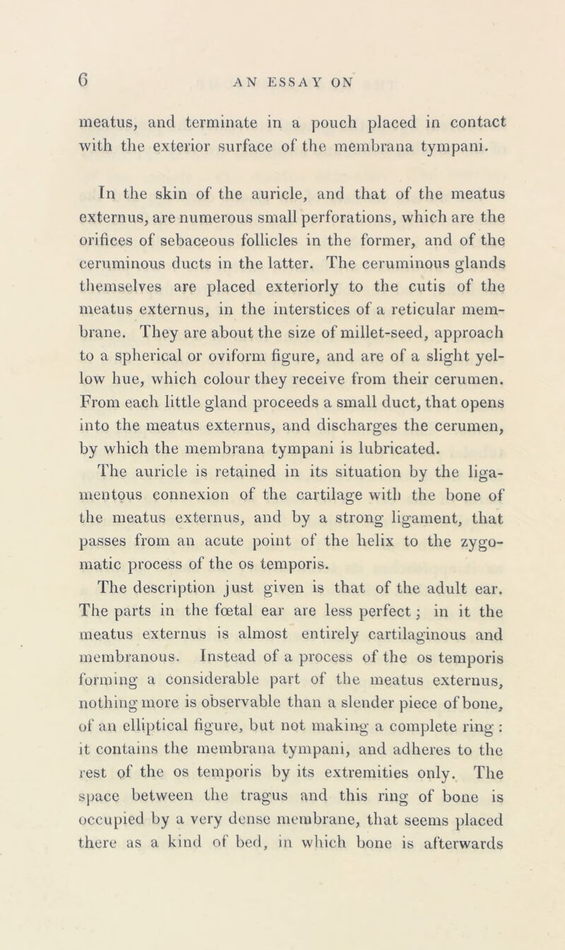 meatus, and terminate in a pouch placed in contact with the exterior surface of the membrana tympani. In the skin of the auricle, and that of the meatus extemus, are numerous small perforations, which are the orifices of sebaceous follicles in the former, and of the ceruminous ducts in the latter. The ceruminous glands themselves are placed exteriorly to the cutis of the meatus externus, in the interstices of a reticular mem- brane. They are about the size of millet-seed, approach to a spherical or oviform figure, and are of a slight yel- low hue, which colour they receive from their cerumen. From each little gland proceeds a small duct, that opens into the meatus externus, and discharges the cerumen, by which the membrana tympani is lubricated. The auricle is retained in its situation by the liga- mentous connexion of the cartilage with the bone of the meatus externus, and by a strong ligament, that passes from an acute point of the helix to the zygo- matic process of the os temporis. The description just given is that of the adult ear. The parts in the foetal ear are less perfect • in it the meatus externus is almost entirely cartilaginous and membranous. Instead of a process of the os temporis forming a considerable part of the meatus externus, nothing more is observable than a slender piece of bone, of an elliptical figure, but not making a complete ring : it contains the membrana tympani, and adheres to the rest of the os temporis by its extremities only. The space between the tragus and this ring of bone is occupied by a very dense membrane, that seems placed there as a kind of bed, in which bone is afterwards