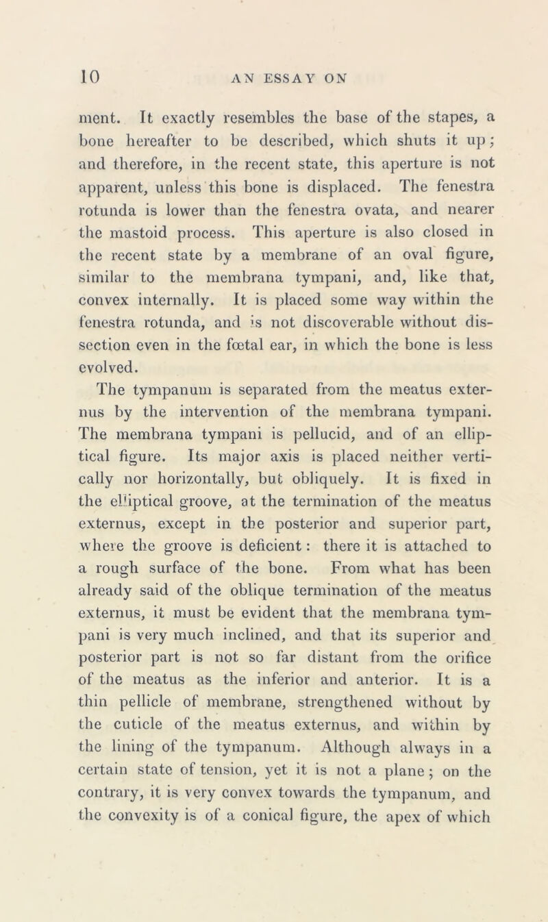 ment. It exactly resembles the base of the stapes, a bone hereafter to be described, which shuts it up; and therefore, in the recent state, this aperture is not apparent, unless this bone is displaced. The fenestra rotunda is lower than the fenestra ovata, and nearer the mastoid process. This aperture is also closed in the recent state by a membrane of an oval figure, similar to the membrana tympani, and, like that, convex internally. It is placed some way within the fenestra rotunda, and is not discoverable without dis- section even in the foetal ear, in which the bone is less evolved. The tympanum is separated from the meatus exter- nus by the intervention of the membrana tympani. The membrana tympani is pellucid, and of an ellip- tical figure. Its major axis is placed neither verti- cally nor horizontally, but obliquely. It is fixed in the ehiptical groove, at the termination of the meatus externus, except in the posterior and superior part, where the groove is deficient: there it is attached to a rough surface of the bone. From what has been already said of the oblique termination of the meatus externus, it must be evident that the membrana tym- pani is very much inclined, and that its superior and posterior part is not so far distant from the orifice of the meatus as the inferior and anterior. It is a thin pellicle of membrane, strengthened without by the cuticle of the meatus externus, and within by the lining of the tympanum. Although always in a certain state of tension, yet it is not a plane ; on the contrary, it is very convex towards the tympanum, and the convexity is of a conical figure, the apex of which