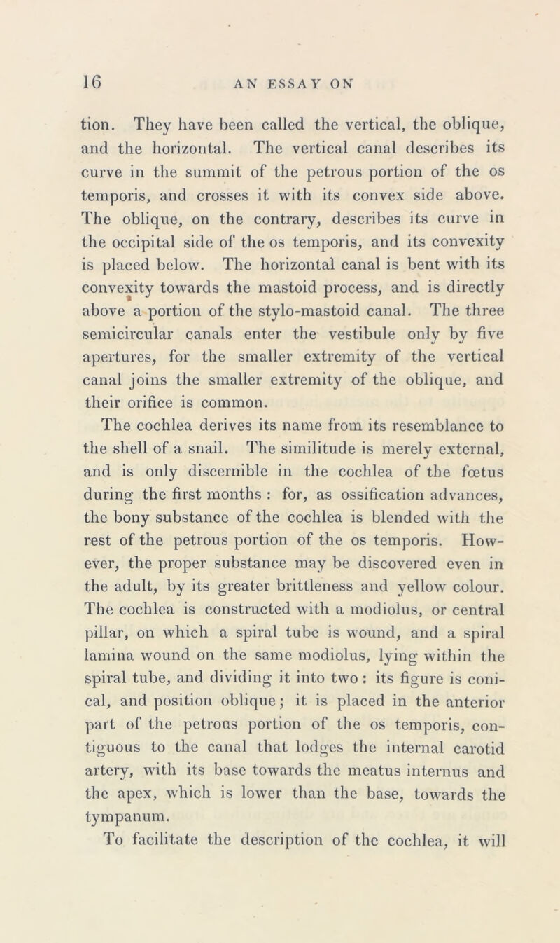 tion. They have been called the vertical, the oblique, and the horizontal. The vertical canal describes its curve in the summit of the petrous portion of the os temporis, and crosses it with its convex side above. The oblique, on the contrary, describes its curve in the occipital side of the os temporis, and its convexity is placed below. The horizontal canal is bent with its convexity towards the mastoid process, and is directly above a portion of the stylo-mastoid canal. The three semicircular canals enter the vestibule only by five apertures, for the smaller extremity of the vertical canal joins the smaller extremity of the oblique, and their orifice is common. The cochlea derives its name from its resemblance to the shell of a snail. The similitude is merely external, and is only discernible in the cochlea of the foetus during the first months : for, as ossification advances, the bony substance of the cochlea is blended with the rest of the petrous portion of the os temporis. How- ever, the proper substance may be discovered even in the adult, by its greater brittleness and yellow colour. The cochlea is constructed with a modiolus, or central pillar, on which a spiral tube is wound, and a spiral lamina wound on the same modiolus, lying within the spiral tube, and dividing it into two: its figure is coni- cal, and position oblique; it is placed in the anterior part of the petrous portion of the os temporis, con- tiguous to the canal that lodges the internal carotid artery, with its base towards the meatus interims and the apex, which is lower than the base, towards the tympanum. To facilitate the description of the cochlea, it will