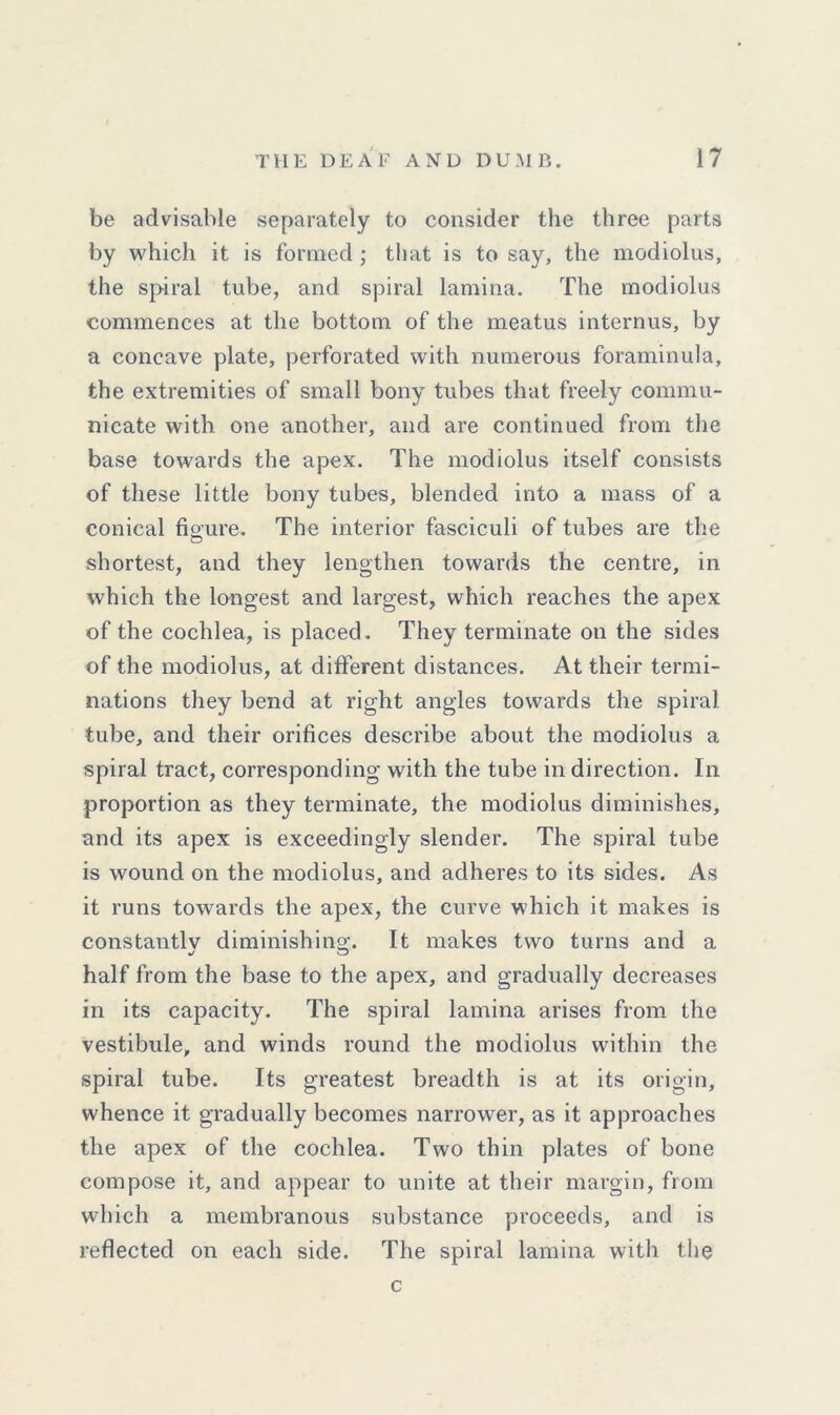 be advisable separately to consider the three parts by which it is formed ; that is to say, the modiolus, the spiral tube, and spiral lamina. The modiolus commences at the bottom of the meatus internus, by a concave plate, perforated with numerous foraminula, the extremities of small bony tubes that freely commu- nicate with one another, and are continued from the base towards the apex. The modiolus itself consists of these little bony tubes, blended into a mass of a conical figure. The interior fasciculi of tubes are the shortest, and they lengthen towards the centre, in which the longest and largest, which reaches the apex of the cochlea, is placed. They terminate on the sides of the modiolus, at different distances. At their termi- nations they bend at right angles towards the spiral tube, and their orifices describe about the modiolus a spiral tract, corresponding with the tube in direction. In proportion as they terminate, the modiolus diminishes, and its apex is exceedingly slender. The spiral tube is wound on the modiolus, and adheres to its sides. As it runs towards the apex, the curve which it makes is constantly diminishing. It makes two turns and a half from the base to the apex, and gradually decreases in its capacity. The spiral lamina arises from the vestibule, and winds round the modiolus within the spiral tube. Its greatest breadth is at its origin, whence it gradually becomes narrower, as it approaches the apex of the cochlea. Two thin plates of bone compose it, and appear to unite at their margin, from which a membranous substance proceeds, and is reflected on each side. The spiral lamina with the c