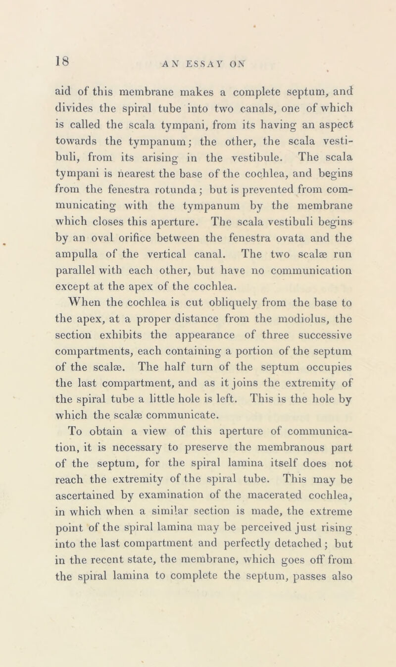 aid of this membrane makes a complete septum, and divides the spiral tube into two canals, one of which is called the scala tympani, from its having an aspect towards the tympanum; the other, the scala vesti- buli, from its arising in the vestibule. The scala tympani is nearest the base of the cochlea, and begins from the fenestra rotunda; but is prevented from com- municating with the tympanum by the membrane which closes this aperture. The scala vestibuli begins by an oval orifice between the fenestra ovata and the ampulla of the vertical canal. The two scalae run parallel with each other, but have no communication except at the apex of the cochlea. When the cochlea is cut obliquely from the base to the apex, at a proper distance from the modiolus, the section exhibits the appearance of three successive compartments, each containing a portion of the septum of the scalae. The half turn of the septum occupies the last compartment, and as it joins the extremity of the spiral tube a little hole is left. This is the hole by which the scalae communicate. To obtain a view of this aperture of communica- tion, it is necessary to preserve the membranous part of the septum, for the spiral lamina itself does not reach the extremity of the spiral tube. This may be ascertained by examination of the macerated cochlea, in which when a similar section is made, the extreme point of the spiral lamina may be perceived just rising into the last compartment and perfectly detached ; but in the recent state, the membrane, which goes off from the spiral lamina to complete the septum, passes also