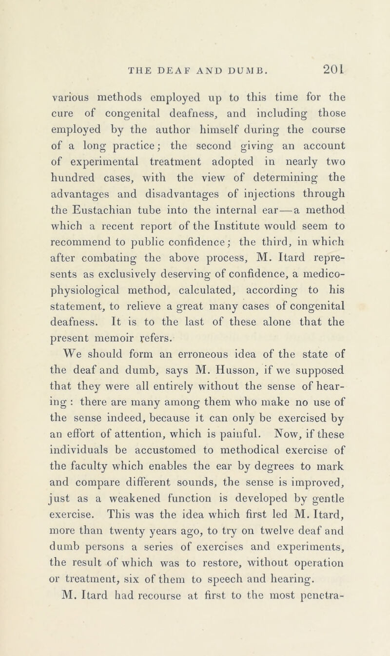 various methods employed up to this time for the cure of congenital deafness, and including those employed by the author himself during the course of a long practice; the second giving an account of experimental treatment adopted in nearly two hundred cases, with the view of determining the advantages and disadvantages of injections through the Eustachian tube into the internal ear—a method which a recent report of the Institute would seem to recommend to public confidence; the third, in which after combating the above process, M. Itard repre- sents as exclusively deserving of confidence, a medico- physiological method, calculated, according to his statement, to relieve a great many cases of congenital deafness. It is to the last of these alone that the present memoir refers. We should form an erroneous idea of the state of the deaf and dumb, says M. Husson, if we supposed that they were all entirely without the sense of hear- ing : there are many among them who make no use of the sense indeed, because it can only be exercised by an effort of attention, which is painful. Now, if these individuals be accustomed to methodical exercise of the faculty which enables the ear by degrees to mark and compare different sounds, the sense is improved, just as a weakened function is developed by gentle exercise. This was the idea which first led M. Itard, more than twenty years ago, to try on twelve deaf and dumb persons a series of exercises and experiments, the result of which was to restore, without operation or treatment, six of them to speech and hearing. M. Itard had recourse at first to the most penctra-