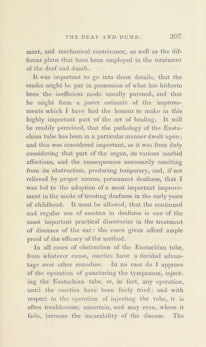 merit, and mechanical contrivance, as well as the dif- ferent plans that have been employed in the treatment of the deaf and dumb. It was important to go into these details, that the reader might be put in possession of what has hitherto been the inefficient mode usually pursued, and that he might form a juster estimate of the improve- ments which I have had the honour to make in this highly important part of the art of healing. It will be readily perceived, that the pathology of the Eusta- chian tube has been in a particular manner dwelt upon; and this was considered important, as it was from duly considering that part of the organ, its various morbid affections, and the consequences necessarily resulting from its obstruction, producing temporary, and, if not relieved by proper means, permanent deafness, that I was led to the adoption of a most important improve- ment in the mode of treating deafness in the early years of childhood. It must be allowed, that the continued and regular use of emetics in deafness is one of the most important practical discoveries in the treatment of diseases of the ear: the cases given afford ample proof of the efficacy of the method. In all cases of obstruction of the Eustachian tube, from whatever cause, emetics have a decided advan- tage over other remedies. In no case do I approve of the operation of puncturing the tympanum, inject- ing the Eustachian tube, or, in fact, any operation, until the emetics have been fairly tried; and with respect to the operation of injecting the tube, it is often troublesome, uncertain, and may even, where it fails, increase the incurability of the disease. The