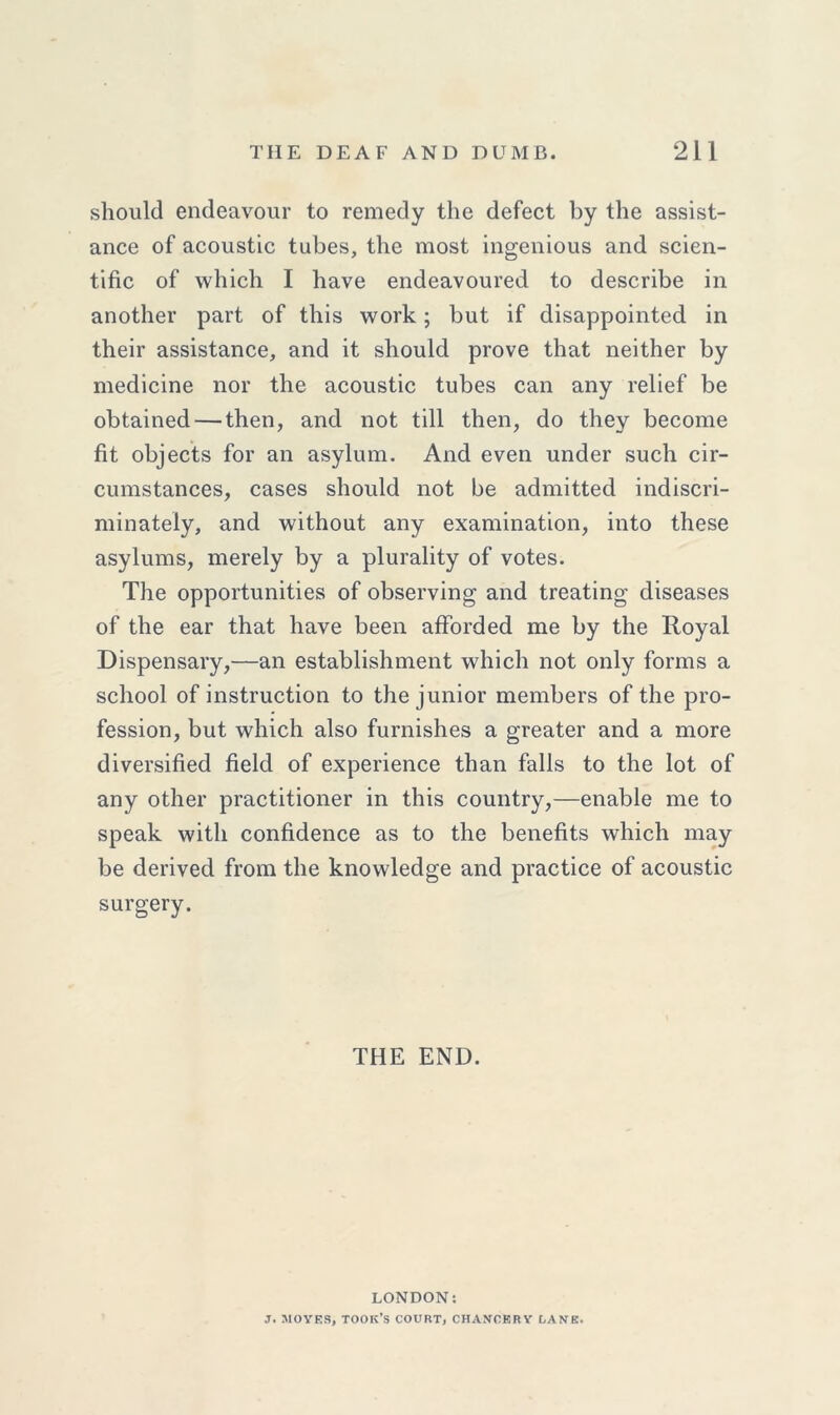 should endeavour to remedy the defect by the assist- ance of acoustic tubes, the most ingenious and scien- tific of which I have endeavoured to describe in another part of this work; but if disappointed in their assistance, and it should prove that neither by medicine nor the acoustic tubes can any relief be obtained — then, and not till then, do they become fit objects for an asylum. And even under such cir- cumstances, cases should not be admitted indiscri- minately, and without any examination, into these asylums, merely by a plurality of votes. The opportunities of observing and treating diseases of the ear that have been afforded me by the Royal Dispensary,—an establishment which not only forms a school of instruction to the junior members of the pro- fession, but which also furnishes a greater and a more diversified field of experience than falls to the lot of any other practitioner in this country,—enable me to speak with confidence as to the benefits which may be derived from the knowledge and practice of acoustic surgery. THE END. LONDON: J. MOVES, TOOK’S COURT, CHANCERY LANE,