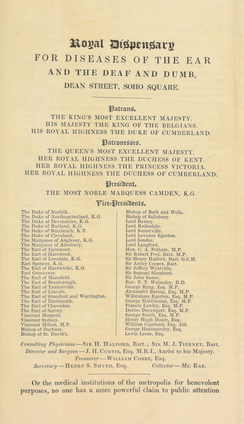 llogal S3t.s5|mt0aig FOR DISEASES OF THE EAR AND THE DEAF AND DUMB, DEAN STREET, SOHO SQUARE. patrons* THE KING’S MOST EXCELLENT MAJESTY. HIS MAJESTY THE KING OF THE BELGIANS. HIS ROYAL HIGHNESS THE DUKE OF CUMBERLAND. $atnm«l£fc£L THE QUEEN’S MOST EXCELLENT MAJESTY. HER ROYAL HIGHNESS THE DUCHESS OF KENT. HER ROYAL HIGHNESS THE PRINCESS VICTORIA. HER ROYAL HIGHNESS THE DUCHESS OF CUMBERLAND. ih-cSitfcnT THE MOST NOBLE MARQUESS CAMDEN, K.G. 'Fice^rc^ftentsh The Duke of Norfolk. The Duke of Northumberland, K.G. The Duke of Devonshire, K.G. The Duke of Rutland, K.G. The Duke of Buccleuch, K.T. The Duke of Cleveland. The Marquess of Anglesey, K.G. The Marquess of Ailesbury. The Earl of Egremont. The Earl of Harewood. The Earl of Lonsdale, K.G. Earl Spencer, K.G. The Earl of Hardwicke, K.G. Earl Grosvenor. The Earl of Mansfield. The Earl of Bessborough. The Earl of Tankerville. The Earl of Lincoln. The Earl of Stamford and Warrington. The Earl of Dartmouth. The Earl of Clarendon. The Earl of Surrey. Viscount Morpeth. Viscount Sydney. Viscount Milton, M.P. Bishop of Durham. Bishop of St. David’s. Bishop of Bath and Wells. Bishop of Salisbury. Lord Bexley. Lord Redesdale. Lord Somerville. Lord Leveson Egerton. Lord Sondes. Lord Langford. Hon. C. A. Pelham, M.P. Sir Robert Peel, Bart. M.P. Sir Henry Halford, Bart. G.C.H. Sir Astley Cooper, Bart. Sir Jeffrey Wyatville. Sir Samuel Shepherd. Sir John Soane. Rev. T. T. Walmsley, D.D. George Byng, Esq. M.P. Alexander Baring, Esq. M.P. Wilbraham Egerton, Esq. M.P. George Haldimand, Esq. M.P. Francis Lawley, Esq. M.P. Davies Davenport, Esq. M.P. George Smith, Esq. M.P. Henry Hugh Hoare, Esq. William Copeland, Esq. Aid. George Hammersley, Esq. Lewis Leese, Esq. Consulting Physicians—Sir H. Halford, Bart.; Sir M. J. Tierney, Bart. Director a?id Surgeon—J. H. Curtis, Esq. M.R.I., Aurist to his Majesty. Treasurer—William Cobbe, Esq. Secretary — Henry S. Smytii, Esq. Collector—Mr. Rae. Of the medical institutions of the metropolis for benevolent purposes, no one has a more powerful claim to public attention
