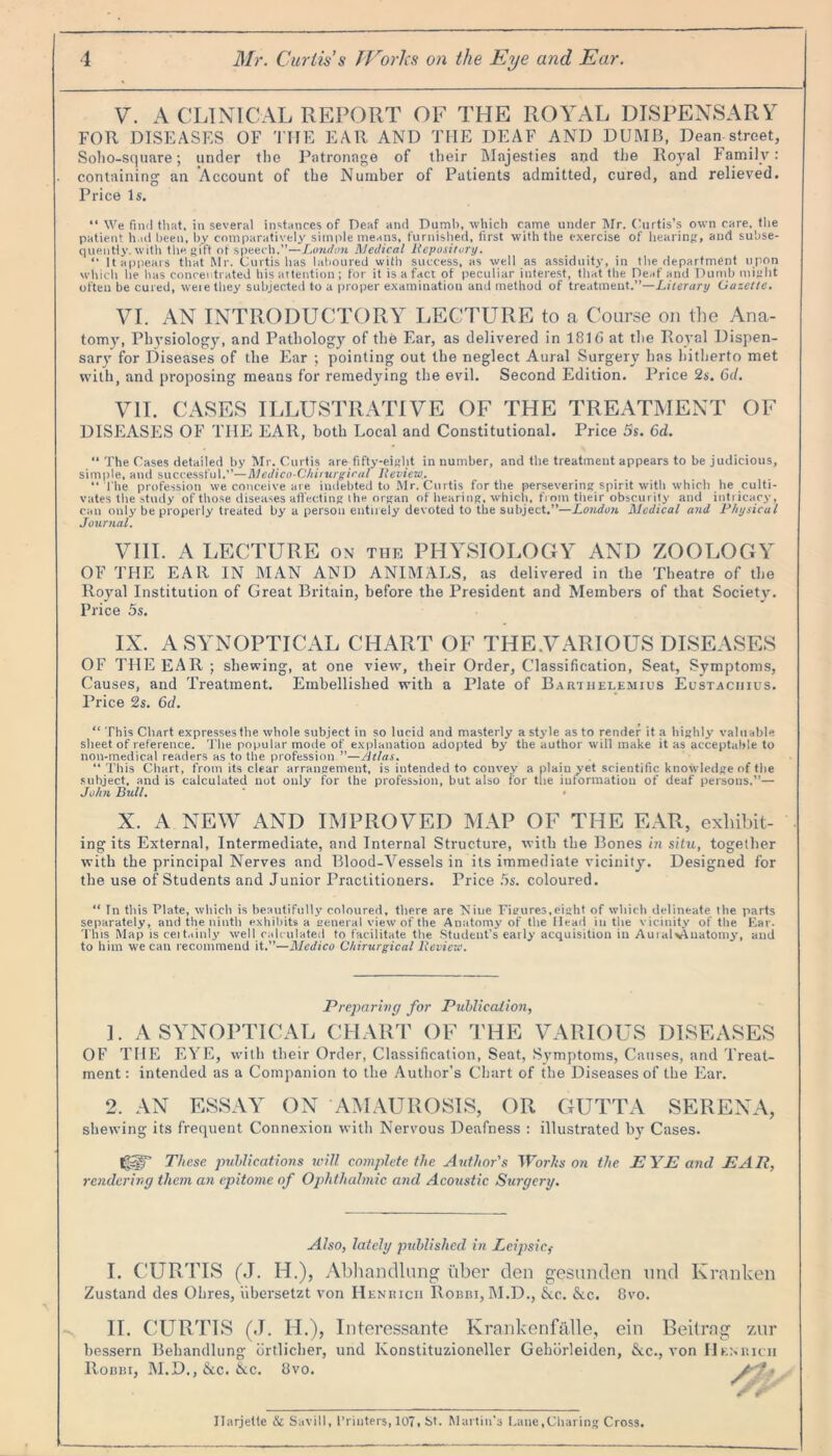 V. A CLINICAL REPORT OF THE ROYAL DISPENSARY FOR DISEASES OF TI-IE EAR AND THE DEAF AND DUMB, Dean street, Soho-square; under the Patronage of their Majesties and the Royal Family: containing an Account of the Number of Patients admitted, cured, and relieved. Price Is. “ We find that, in several instances of Deaf and Dumb, which came under Mr. Curtis’s own care, the patient had been, by comparatively simple means, furnished, first with the exercise of hearing:, and subse- quently, with the gift of speech.”—London Medical Repository. “ It appears that Mr. Curtis has laboured with success, as well as assiduity, in the department upon which he has concentrated his attention; for it is a fact of peculiar interest, that the Deaf and Dumb might often be cured, weie they subjected to a proper examination and method of treatment.”—Literary Gazette. VI. AN INTRODUCTORY LECTURE to a Course on the Ana- tomy, Physiology, and Pathology of the Ear, as delivered in 1816 at the Royal Dispen- sary for Diseases of the Ear ; pointing out the neglect Aural Surgery has hitherto met with, and proposing means for remedying the evil. Second Edition. Price 2s. 6d. VII. CASES ILLUSTRATIVE OF THE TREATMENT OF DISEASES OF THE EAR, both Local and Constitutional. Price 5s. 6d. “ The Cases detailed by Mr. Curtis are fifty-eight in number, and the treatment appears to be judicious, simple, and successful.”—Medico-Chirurgical Review.. “The profession we conceive are indebted to Mr. Curtis for the persevering spirit with which he culti- vates the study of those diseases affecting the organ of hearing, which, from their obscurity and intricacy, can only be properly treated by a person entirely devoted to the subject.”—London Medical and Physical Journal. VIII. A LECTURE on the PHYSIOLOGY AND ZOOLOGY OF THE EAR IN MAN AND ANIMALS, as delivered in the Theatre of the Royal Institution of Great Britain, before the President and Members of that Society. Price 5s. IX. A SYNOPTICAL CHART OF THE.VARIOUS DISEASES OF THE EAR ; shewing, at one view, their Order, Classification, Seat, Symptoms, Causes, and Treatment. Embellished with a Plate of Barthelemius Eustaciiius. Price 2s. 6d. “ This Chart expresses the whole subject in so lucid and masterly a style as to render it a highly valuable sheet of reference. The popular mode of explanation adopted by the author will make it as acceptable to non-medical readers as to the profession.”—Atlas. “ This Chart, from its clear arrangement, is intended to convey a plainyet scientific knowledge of the subject, and is calculated not only for the profession, but also for the information of deaf persons.”— John Bull. ' • X. A NEW AND IMPROVED MAP OF THE EAR, exhibit- ing its External, Intermediate, and Internal Structure, with the Bones in situ, together with the principal Nerves and Blood-Vessels in its immediate vicinity. Designed for the use of Students and Junior Practitioners. Price 5s. coloured. “ In this Plate, which is beautifully coloured, there are Niue Figures,eight of which delineate the parts separately, and the ninth exhibits a general view of the Anatomy of the Head in the vicinity of the Ear. This Map is ceitainly well calculated to facilitate the Student’s early acquisition in Auialv^uatomy, and to him we can recommend it.”—Medico Chirurgical Review. Preparing for Publication, 1. A SYNOPTICAL CHART OF THE VARIOUS DISEASES OF THE EYE, with their Order, Classification, Seat, Symptoms, Causes, and Treat- ment : intended as a Companion to the Author’s Chart of the Diseases of the Ear, 2. AN ESSAY ON AMAUROSIS, OR GUTTA SERENA, shewing its frequent Connexion with Nervous Deafness : illustrated by Cases. ig-gT These publications will complete the Author's Works on the EYE and EAR, rendering them an epitome of Ophthalmic and Acoustic Surgery. Also, lately published in Leipsic,- I. CURTIS (J. FI.), Abhandlung fiber den gesunden nnd Kranken Zustand des Ohres, iibersetzt von Henricii Robbi, M.D., See. Sec. 8vo. II. CURTIS (J. H.), Interessante Krankenfalle, ein Beitrag zur bessern Behandlung dr dicker, und Ivonstituzioneller Gehdrleiden, Sec., von IIenricii IIobbi, M.D., Sec. Sec. 8vo. rtr Jlarjette & Savill, Printers, 107. St. Martin's Lane,Charing Cross.