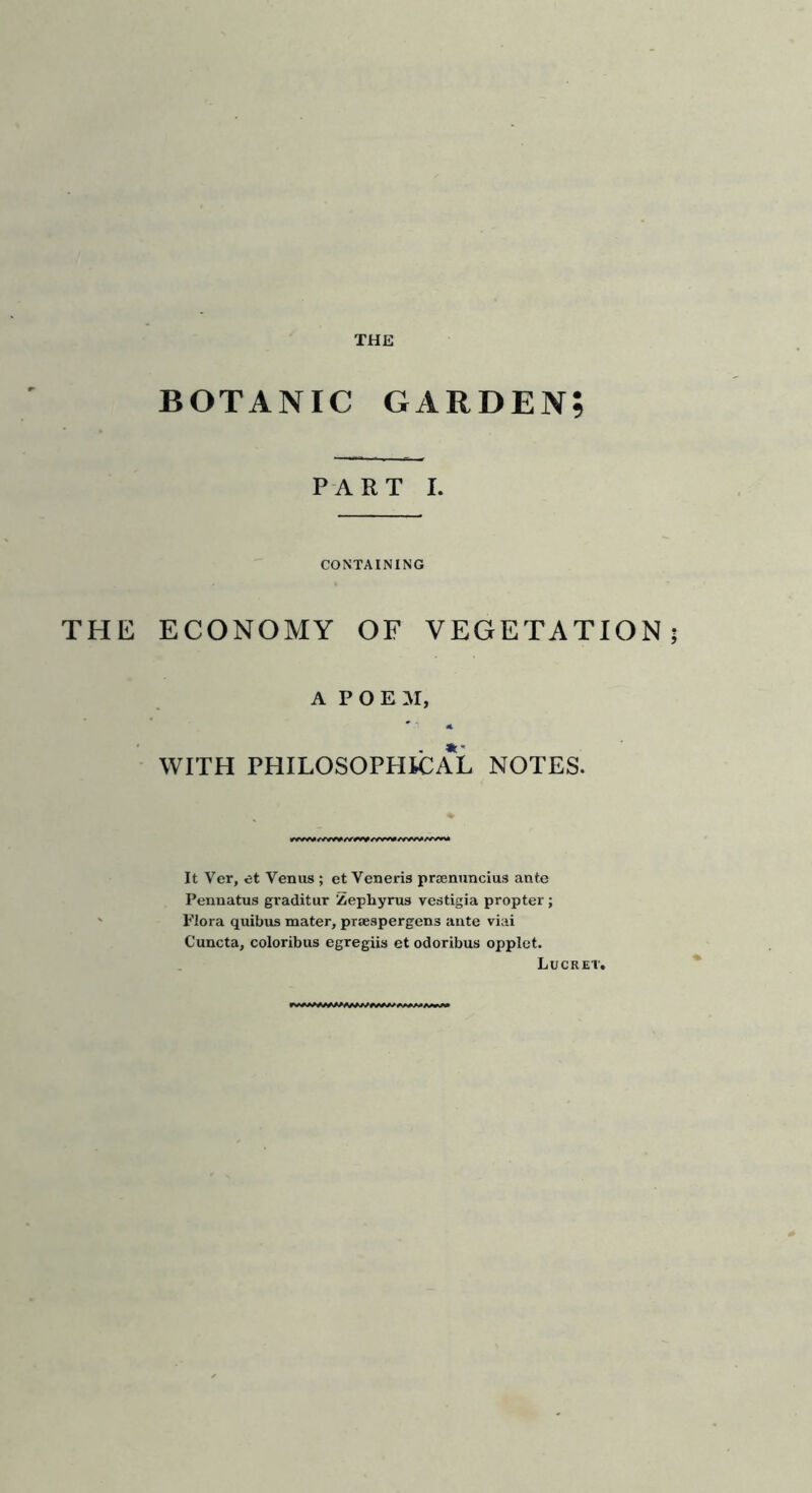 BOTANIC GARDEN; PART I. CONTAINING THE ECONOMY OF VEGETATION; A POEM, WITH PHILOSOPHICAL NOTES. It Ver, et Venus ; et Veneris prsenuncius ante Pennatus graditur Zephyrus vestigia propter ; Flora quibus mater, praespergens ante viai Cuncta, coloribus egregiis et odoribus opplet. Lucret.