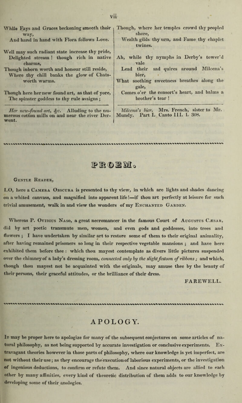 While Fays and Graces beckoning smooth their way, And hand in hand with Flora follows Love. Well may such radiant state increase thy pride, Delighted stream ! though rich in native charms, Though inborn worth and honour still reside, Where thy chill banks the glow of Chats- worth warms. Though here her new found art, as that of yore, The spinster goddess to thy rule assigns ; Her new-found art, fyc. Alluding to the nu- merous cotton mills on and near the river Der- went. Though, where her temples crowd thy peopled shore, Wealth gilds thy urn, and Fame thy chaplet twines. Ah, while thy nymphs in Derby’s tower’d vale Lead their sad quires around Milcena’s bier, What soothing sweetness breathes along the gale, Comes o’er the consort’s heart, and balms a brother’s tear ! Milcena’s bier. Mrs. French, sister to Mr. Mundy. Part I. Canto III. L 308. .\%V\VW\V^%%\WW\WWV\\^%\V\WVA, Q Gentle Reaper, LO, here a Camera Obscura is presented to thy view, in which are lights and shades dancing on a whited canvass, and magnified into apparent life!—if thou art perfectly at leisure for such trivial amusement, walk in and view the wonders of my Enchanted Garden. Whereas P. Ovidius Naso, a great necromancer in the famous Court of Augustus Caesar, did by art poetic transmute men, women, and even gods and goddesses, into trees and flowers ; I have undertaken by similar art to restore some of them to their original animality, after having remained prisoners so long in their respective vegetable mansions ; and have here exhibited them before thee : which thou mayest contemplate as divers little pictures suspended over the chimney of a lady’s dressing room, connected only by the slight festoon of ribbons; and which, though thou mayest not be acquainted with the originals, may amuse thee by the beauty of their persons, their graceful attitudes, or the brilliance of their dress. FAREWELL. kV\WWWV\^1 APOLOGY. It may be proper here to apologize for many of the subsequent conjectures on some articles of na- tural philosophy, as not being supported by accurate investigation or conclusive experiments. Ex- travagant theories however in those parts of philosophy, where our knowledge is yet imperfect, are not without their use; as they encourage the'execution of laborious experiments, or the investigation of ingenious deductions, to confirm or refute them. And since natural objects are allied to each other by many affinities, every kind of theoretic distribution of them adds to our knowledge by developing some of their anologies.