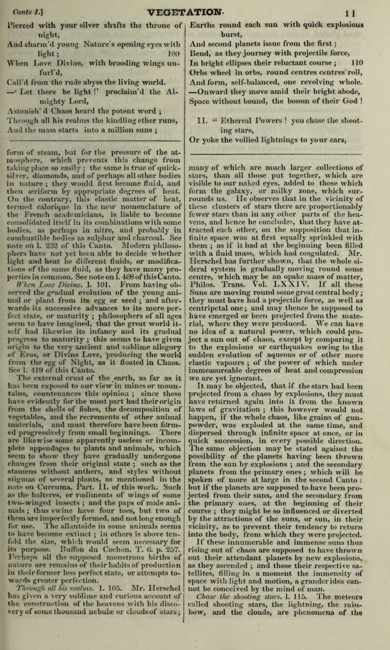 Pierced with your silver shafts the throne of night, And charm’d young Nature's opening eyes with light; 100 When Love Divine, with brooding wings un- furl’d, Call’d from the rude abyss the living world. —‘ Let there be light !’ proclaim’d the Al- mighty Lord, Astonish’d Chaos heard the potent word ; Through all his realms the kindling ether runs, And the mass starts into a million suns ; form of steam, but for the pressure of the at- mosphere, which prevents this change from taking place so easily ; the same is true of quick- silver, diamonds, and of perhaps all other bodies in nature ; they would first become fluid, and then aeriform by appropriate degrees of heat. On the contrary, this elastic matter of heat, termed calorique in the new nomenclature of the French academicians, is liable to become consolidated itself in its combinations with some bodies, as perhaps in nitre, and probably in combustible bodies as sulphur and charcoal. See note on 1. 232 of this Canto. Modern philoso- phers have not yet been able to decide whether light and heat be different fluids, or modifica- tions of the same fluid, as they have many pro- perties in common. See note on 1. 468 of thisCanto. When Love Divine. 1. 101. From having ob- served the gradual evolution of the young ani- mal or plant from its egg or seed ; and after- wards its successive advances to its more per- fect state, or maturity ; philosophers of all ages seem to have imagined, that the great world it- self had likewise its infancy and its gradual progress to maturity ; this seems to have given origin to the very ancient and sublime allegory of Eros, or Divine Love, producing the world from the egg of Night, as it floated in Chaos. See 1. 419 of this Canto. The external crust of the earth, as far as it has been exposed to our view in mines or moun- tains, countenances this opinion ; since these have evidently for the most part had their origin from the shells of fishes, the decomposition of vegetables, and the recrements of other animal materials, and must therefore have been form- ed progressively from small beginnings. There are likewise some apparently useless or incom- plete appendages to plants and animals, which seem to show they have gradually undergone changes from their original state ; such as the stamens without anthers, and styles without stigmas of several plants, as mentioned in the note on Curcuma, Part. II. of this work. Such as the halteres, or rudiments of wings of some two-winged insects ; and the paps of male ani- mals ; thus swine have four toes, but two of them are imperfectly formed, and not long enough for use. The allantoide in some animals seems to have become extinct ; in others is above ten- fold the size, which would seem necessary for its purpose. Buflfon du Cochon. T. 6. p. 257. Perhaps all the supposed monstrous births of nature are remains of their habits of production in their former less perfect state, or attempts to- wards greater perfection. Through all his realms. 1. 105. Mr. Herschel has given a very sublime and curious account of the construction of the heavens with his disco- very of some thousand nebula; or clouds of stars; Earths round each sun with quick explosions burst, And second planets issue from the first: Bend, as they journey with projectile foi*ce, In bright ellipses their reluctant course ; 110 Orbs wheel in orbs, round centres centres roll, And form, self-balanced, one revolving whole. —Onward they move amid their bright abode. Space without bound, the bosom of their God ! II. “ Ethereal Powers ! you chase the shoot- ing stars, Or yoke the vollied lightnings to your cars, many of which are much larger collections of stars, than all those put together, which are visible to our naked eyes, added to those which form the galaxy, or milky zone, which sur- rounds us. He observes that in the vicinity of these clusters of stars there are proportionably fewer stars than in any other parts of the hea- vens, and hence he concludes, that they have at- tracted each other, on the supposition that in- finite space was at first equally sprinkled with them ; as if it had at the beginning been filled with a fluid mass, which had coagulated. Mr. Herschel has further shown, that the whole si- deral system is gradually moving round some centre, which may be an opake mass of matter, Philos. Trans. Vol. LXX1V. If all these Suns are moving round some great central body; they must have had a projectile force, as well as centripetal one; and may thence be supposed to have emerged or been projected from the mate- rial, where they were produced. We can have no idea of a natural power, which could pro- ject a sun out of chaos, except by comparing it to the explosions or earthquakes owing to the sudden evolution of aqueous or of other more elastic vapours ; of the power of which under immeasureable degrees of heat and compression we are yet ignorant. It may be objected, that if the stars had been projected from a chaos by explosions, they must have returned again into it from the known laws of gravitation ; this however would not happen, if the whole chaos, like grains of gun- powder, was exploded at the same time, and dispersed through infinite space at once, or in quick succession, in every possible direction. The same objection may be stated against the possibility of the planets having been thrown from the sun by explosions ; and the secondary planets from the primary ones ; which will be spoken of more at large in the second Canto : but if the planets are supposed to have been pro- jected from their suns, and the secondary from the primary ones, at the beginning of their course ; they might be so influenced or diverted by the attractions of the suns, or sun, in their vicinity, as to prevent their tendency to return into the body, from which they were projected. If these innumerable and immense suns thus rising out of chaos are supposed to have thrown out their attendant planets by new explosions, as they ascended ; and those their respective sa- tellites, filling in a moment the immensity of space with light and motion, a grander idea can- not be conceived by the mind of man. Chase the shooting stars. 1. 115. The meteors called shooting stars, the lightning, the rain- bow, and the clouds, are phenomena of the