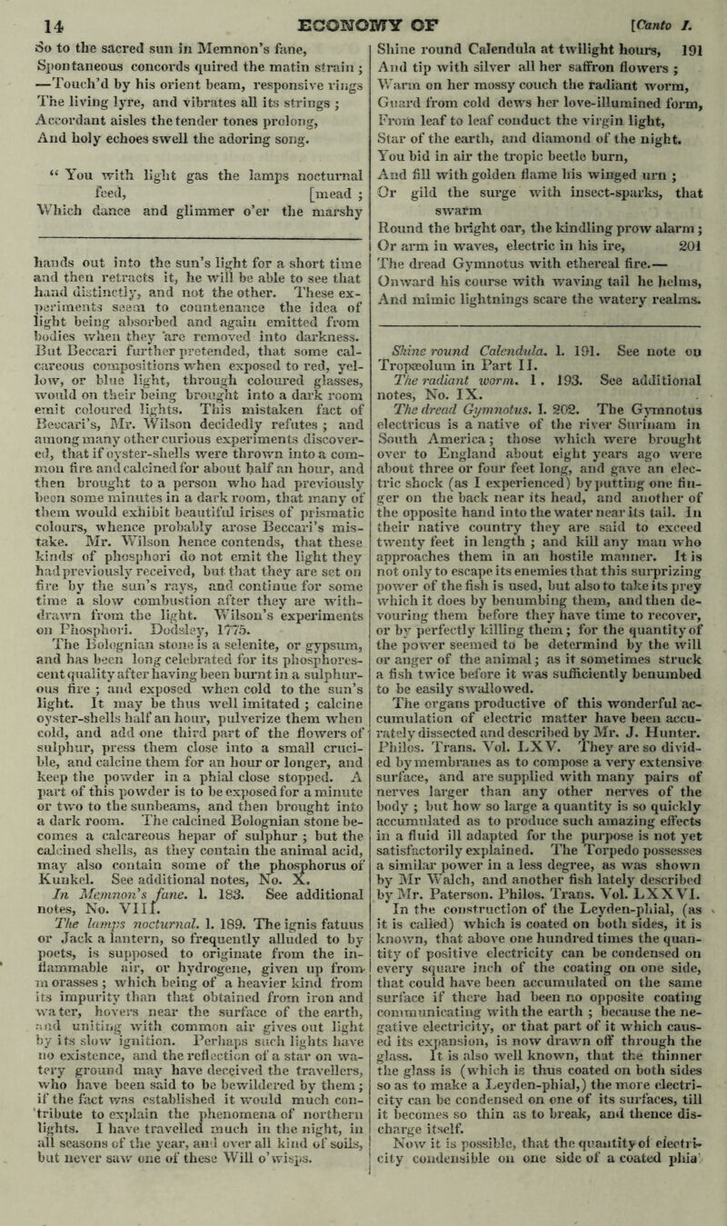 So to the sacred sun in Memnon’s fane, Spontaneous concords quired the matin strain ; The living lyre, and vibrates all its strings ; “ You with light gas the lamps nocturnal feed, [mead ; Which dance and glimmer o’er the marshy hands out into the sun’s light for a short time and then retracts it, he will be able to see that hand distinctly, and not the other. These ex- periments seem to countenance the idea of light being absorbed and again emitted from bodies when they arc removed into darkness. careous compositions when exposed to red, yel- low, or blue light, through coloured glasses, emit coloured lights. This mistaken fact of Beccari’s, Mr. Wilson decidedly refutes ; and among many other curious experiments discover- ed, that if oyster-shells were thrown into a com- mon fire and calcined for about half an hour, and then brought to a person who had previously been some minutes in a dark room, that many of them would exhibit beautiful irises of prismatic colours, whence probably arose Beccari’s mis- take. Mr. Wilson hence contends, that these kinds of phosphori do not emit the light they had previously received, but. that they are set on fire by the sun’s rays, and continue for some time a slow combustion after they are with- drawn from the light. Wilson’s experiments on Phosphori. Dodsley, 1775. The Bolognian stone is a selenite, or gypsum, and has been long celebrated for its phosphores- cent quality after having been burnt in a sulphur- ous fire ; and exposed when cold to the sun’s light. It may be thus well imitated ; calcine oyster-shells half an hour, pulverize them when cold, and add one third part of the flowers of sulphur, press them close into a small cruci- ble, and calcine them for an hour or longer, and keep the powder in a phial close stopped. A part of this powder is to be exposed for a minute or two to the sunbeams, and then brought into a dark room. The calcined Bolognian stone be- comes a calcareous hepar of sulphur ; but the calcined shells, as they contain the animal acid, may also contain some of the phosphorus of Kunkel. See additional notes, No. X. In Memnon s fane. 1. 183. See additional notes, No. VIII. The lamps nocturnal. 1. 189. The ignis fatuus or Jack a lantern, so frequently alluded to by poets, is supposed to originate from the in- flammable air, or hydrogene, given up from- m orasses ; which being of a heavier kind from its impurity than that obtained from iron and water, hovers near the surface of the earth, and uniting with common air gives out light by its slow ignition. Perhaps such lights have no existence, and the reflection of a star on wa- tery ground may have deceived the travellers, who have been said to he bewildered by them; if the fact was established it would much con- tribute to explain the phenomena of northern lights. I have travelled much in the night, in all seasons of the year, and overall kind of soils, but never saw one of these Will o’wisps. Shine round Calendula at twilight hours, 191 And tip with silver all her saffron flowers ; Guard from cold dews her love-illumined form. You bid in air the tropic beetle burn, And fill with golden flame his winged urn ; Or gild the surge with insect-sparks, that swarm Round the bright oar, the kindling prow alarm ; Or arm in waves, electric in his ire, 201 The dread Gymnotus with ethereal fire.— Onward his course with waving tail he helms, And mimic lightnings scare the watery realms. Tropseolum in Part II. The radiant worm. 1. 193. See additional The dread Gymnotus. I. 202. The Gymnotus electricus is a native of the river Surinam in South America; those which were brought over to England about eight years ago were about three or four feet long, and gave an elec- tric shock (as I experienced) by putting one fin- ger on the back near its head, and another of the opposite hand into the water near its tail. In their native country they are said to exceed twenty feet in length ; and kill any mau who approaches them in an hostile manner. It is not only to escape its enemies that this surprizing power of the fish is used, but also to take its prey which it does by benumbing them, and then de- vouring them before they have time to recover, or by perfectly killing them; for the quantity of the power seemed to be determind by the will or anger of the animal; as it sometimes struck a fish twice before it was sufficiently benumbed to be easily swallowed. The organs productive of this wonderful ac- cumulation of electric matter have been accu- rately dissected and described by Mr. J. Hunter. Philos. Trans. Vol. EXV. They are so divid- ed by membranes as to compose a very extensive surface, and are supplied with many pairs of nerves larger than any other nerves of the body ; but how so large a quantity is so quickly accumulated as to produce such amazing effects in a fluid ill adapted for the purpose is not yet satisfactorily explained. The Torpedo possesses a similar power in a less degree, as was shown by Mr Walch, and another fish lately described by Mr. Paterson. Philos. Trans. Vol. LXXVI. In the construction of the Lcyden-phial, (as it is called) which is coated on both sides, it is known, that above one hundred times the quan- tity of positive electricity can be condensed on every square inch of the coating on one side, that could have been accumulated on the same surface if there had been no opposite coating communicating with the earth ; because the ne- gative electricity, or that part of it which caus- ed its expansion, is now drawn off through the glass. It is also well known, that the thinner the glass is (which is thus coated on both sides so as to make a Leyden-phial,) the more electri- city can be condensed on one of its surfaces, till it becomes so thin as to break, and thence dis- charge itself. Now it is possible, that the quantityof electri- city condensible on one side of a coated phia'