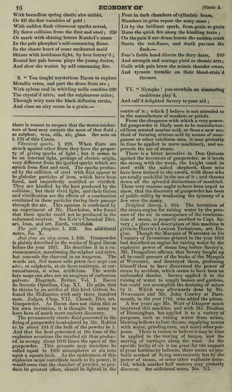 With boundless spring elastic airs unfold, Or fill the fine vacuities of gold ; With sudden flash vitvescent sparks reveal, By fierce collision from the flint and steel; 230 Or mark with shining letters Kunkel’s name In the pale phosphor’s self-consuming flame. So the chaste heart of some enchanted maid Shines with insiduous light, by love betray’d ; Round her pale bosom plays the young desire, And slow she wastes by self-consuming fire. 3. “ You taught mysterious Bacon to explore Metallic veins, and part the dross from ore ; With sylvan coal in whirling mills combine 239 The crystal’d nitre, and the sulphurous mine*. Through wiry nets the black diffusion strain. And close an airy ocean in a grain.— there is reason to suspect that the worst conduc- tors of heat may contain the most of that fluid ; as sulphur, wax, silk, air, glass. See note on 1. 176 of this Canto. Vitrescent sparks. 1. 229. When flints are struck against other flints they have the proper- ty of giving sparks of light ; but it seetais to be an internal light, perhaps of electric origin, very different from the ignited sparks which are struck from flint and steel. The sparks produc- ed by the collision of steel with flint appear to be globular particles of iron, which have been fused, and imperfectly scorified or vitrified. They are kindled by the heat produced by the collision ; but their vivid light, and their fusion and vitrification are the effects of a combustion continued in these particles during their passage through the air. This opinion is confirmed by an experiment of Mr. Hawksbee, who found that these sparks could not be produced in the exhausted receiver. See Keir’s Chemical Diet, art. Iron, and art. Earth, vitrifiablQ. The pale phosphor. 1. 232. See additional notes, No. X. And close an airy ocean. 1. 242. Gunpowder is plainly described in the works of Roger Bacon before the year 1267. He describes it in a cu- rious manner, mentioning the sulphur and nitre, but conceals the charcoal in an anagram. The words are, Sed tamen salis petrae lure mope can ubre, et sulphuris, et sic faces tonitrum, et cor- ruscationem, si scias, artificium. The words lure mope can ubre are an anagram of carbonum pulvere. Biograph. Britan. Vol. I. Bacon de Secretis Operibus, Cap. XI. lie adds, that he thinks by an artifice of this kind Gideon de- feated the Midianites with only three hundred men. Judges, Chap. VII. Chamb. Diet. art. Gunpowder. As Bacon does not claim this as his own invention, it is thought by many to have been of much more ancient discovery. The permanently elastic fluid generated in the firing of gunpowder is calculated by Mr. Robins to be about 244 if the bulk of the powder be 1. And that the heat generated at the time of the explosion occasions the rarefied air thus produc- ed to occupy about 1000 times the space of the gunpowder. This pressure may therefore be called equal to 1000 atmospheres or six tons upon a square inch. As the suddenness of this explosion must contribute much to its power, it would seem that the chamber of powder, to pro- duce its greatest effect, should be lighted in the Pent in dark chambers of cylindric brass, Slumbers in grim repose the sooty mass ; Lit by the brilliant spark, from grain to grain Runs the quick fire along the kindling train ; On the pain’d ear-drum bursts the sudden crash Starts the red-flame, and death pursues the flash.— Fear’s feeble hand directs the fiery darts, 249 And strength and courage yield to chemic arts; Guilt with pale brow the mimic thunder owns, And tyrants tremble on their blood-stain’d thrones. VI. “ Nymphs ! youerewhile on simmering cauldrons play’d, And call’d delighted Savery to your aid ; centre of it ; which I believe is not attended to in the manufacture of muskets or pistols. From the cheapness with which a very power- ful gunpowder is likely soon to be manufactur- ed from aerated marine acid, or from a new me- thod of forming nitrous acid by means of man- ganese or other calciform ores, it may probably in time be applied to move machinery, and su- persede the use of steam. There is a bitter invective in Don Quixote against the inventors of gunpowder, as it levels the strong with the weak, the knight cased in steel with the naked shepherd, those who have been trained to the sword, with those who are totally unskilful in the use of it ; and throws doAvn all the splendid distinctions of mankind. These very reasons ought to have been urged to show, that the discovery of gunpowder has been of public utility by weakening the tyi’anny of a few over the many. Delighted Savery. 1. 254. The invention of the steam-engine for raising water by the pres- sure of the air in consequence of the condensa- tion of steam, is properly ascribed to Capt. Sa- very ; a plate and description of this machine is given in Harris’s Lexicon Technicum, art. En- gine. Though the Marquis of Worcester in his Century of Inventions printed in the year 1663 had described an engine for raising water by the explosive power of steam long before Savery’s. Mr. Desaguliers affirms, that Savery bought up all he could procure of the books of the Marquis of Worcester, and destroyed them, professing himself then to have discovered the power of steam by accident, which seems to have been an unfounded slander. Savery applied it to the raising of water to supply houses and gardens, but could not accomplish the draining of mines by it. Which was afterwards done by Mr. Newcomen and Mr. John Cowley at Dart- mouth, in the year 1712, who added the piston. A few years ago Mr. Watt of Glasgow much improved this machine, and with Mr. Boulton of Birmingham has applied it to a variety of purposes, such as raising water from mines, blowing bellows to fuse the ore, supplying towns with water, grinding com, and many other pur- poses. There is reason to believe it may in time be applied to the rowing of barges, and the moving of carriages along the road. As the specific levity of air is too great for the support of great burdens by balloons, there seems no pro- bable method of flying conveniently but by the power of steam, or some other explosive mate- rial, which another half century may probably discover. See additional notes, No. XI.