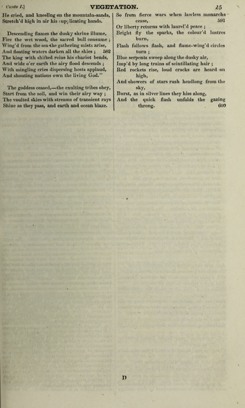 He cried, and kneeling on the mountain-sands, Stretch’d high in air his :-up;>licating hands. Descending flames the dusky shrine illume, Fire the wet wood, the sacred bull consume ; Wing’d from the sea4he gathering mists arise, And floating waters darken all the skies ; 582 The king with shifted reins his chariot bends, And wide o’er earth the airy flood descends ; With mingling cries dispersing hosts applaud, And shouting nations own the living God.” The goddess ceased,—the exulting tribes obey, Start from the soil, and win their airy way ; The vaulted skies with streams of transient rays Shine as they pass, and earth and ocean blaze. So from fierce wars when lawless monarchs cease, 591 Or liberty returns with laurel’d peace ; Bright fly the sparks, the colour’d 1 ustres burn, Flash follows flash, and flame-wing’d circles turn ; Blue serpents sweep along the dusky air, Imp’d by long trains of scintillating hair ; Red rockets rise, loud cracks are heard on high, And showers of stars rush headlong from the sky, Burst, as in silver lines they hiss along, And the quick flash unfolds the gazing throng. 600 I)