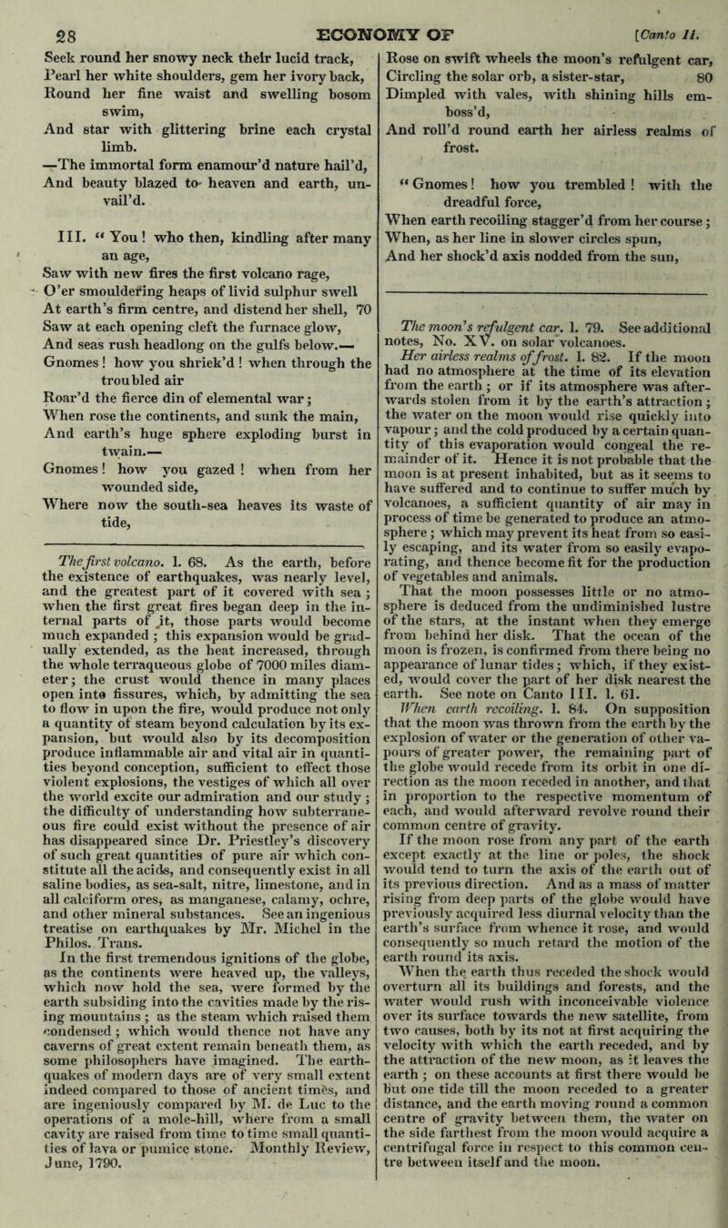 Pearl her white shoulders, gem her ivory back, swim, And star with glittering brine each crystal —The immortal form enamour’d nature hail’d, And beauty blazed to- heaven and earth, un- vail’d. III. “You! who then, kindling after many Saw with new fires the first volcano rage, O’er smouldering heaps of livid sulphur swell At earth’s firm centre, and distend her shell, 70 And seas rush headlong on the gulfs below.— Gnomes ! how you shriek’d ! when through the troubled air Roar’d the fierce din of elemental war; When rose the continents, and sunk the main, And earth’s huge sphere exploding burst in twain.— Gnomes! how you gazed ! when from her wounded side. Where now the soutli-sea heaves its waste of tide, The first volcano. 1. 68. As the earth, before the existence of earthquakes, was nearly level, and the greatest part of it covered with sea ; when the first great fires began deep in the in- ternal parts of Jit, those parts would become much expanded ; this expansion would be grad- ually extended, as the heat increased, through the whole terraqueous globe of 7000 miles diam- eter; the crust would thence in many places open into fissures, which, by admitting the sea to flow in upon the fire, would produce not only a quantity of steam beyond calculation by its ex- pansion, but would also by its decomposition produce inflammable air and vital air in quanti- ties beyond conception, sufficient to effect those violent explosions, the vestiges of which all over the world excite our admiration and our study ; the difficulty of understanding how subterrane- ous fire could exist without the presence of air has disappeared since Dr. Priestley’s discovery of such great quantities of pure air which con- stitute all the acids, and consequently exist in all saline bodies, as sea-salt, nitre, limestone, and in all calciform ores, as manganese, calamy, ochre, and other mineral substances. See an ingenious treatise on earthquakes by Mr. Michel in the Philos. Ti’ans. In the first tremendous ignitions of the globe, as the continents were heaved up, the valleys, which now hold the sea, were formed by the earth subsiding into the cavities made by the ris- ing mountains ; as the steam which raised them condensed; which would thence not have any caverns of great extent remain beneath them, as some philosophers have imagined. The earth- quakes of modern days are of very small extent indeed compared to those of ancient tim&s, and are ingeniously compared by M. de Luc to the operations of a mole-hill, where from a small cavity are raised from time to time small qxxanti- ties of lava or pumice stone. Monthly Review, June, 1790. Circling the solar orb, a sister-star, 80 boss’d, And roll’d round earth her airless realms of “ Gnomes! how you trembled ! with the dreadful force, When earth recoiling stagger’d from her course; When, as her line in slower circles spun, Her airless realms of frost. I. 82. If the moon had no atmosphere at the time of its elevation from the earth ; or if its atmosphere was after- wards stolen from it by the earth’s attraction ; the water on the moon would rise quickly into vapour; and the cold produced by a certain quan- tity of this evapoi*ation would congeal the re- mainder of it. Hence it is not probable that the moon is at present inhabited, but as it seems to have suffered and to continue to suffer much by volcanoes, a sufficient quantity of air may in process of time be generated to produce an atmo- sphere ; which may prevent its heat from so easi- ly escaping, and its water from so easily evapo- rating, and thence become fit for the production of vegetables and animals. That the moon possesses little or no atmo- sphere is deduced from the undiminished lustre of the stars, at the instant when they emerge from behind her disk. That the ocean of the moon is fi*ozen, is confirmed from there being no appearance of lunar tides; which, if they exist- ed, woxxld cover the part of her disk neax*est the earth. See note on Canto III. 1. 61. When earth recoiling. 1. 84-. On supposition that the moon was thrown from the earth by the explosion of water or the genei’ation of other va- pours of greater powei*, the remaining part of the globe would x’ecede from its orbit in one dx- l’ection as the moon receded in anothei’, and that in proportion to the respective momentum of each, and would afterward revolve round their common centre of gravity. If the moon rose from any part of the earth except exactly at the line or poles, the shock would tend to turn the axis of the earth out of its previous dii'ection. And as a mass of matter rising from deep parts of the globe would have previously acquired less diurnal velocity than the eai'th’s surface from whence it l’ose, aixd would consequently so much retard the motion of the earth round its axis. When the earth thus receded the shock would overturn all its buildings and forests, and the water would rush with inconceivable violence over its surface towards the new satellite, from two causes, both by its not at fii’st acquiring the velocity with which the earth receded, and by the atti*action of the new moon, as :t leaves the earth ; on these accounts at first thei’e would be but one tide till the moon receded to a greater distance, and the earth moving round a common centre of gravity between them, the water on the side farthest from the moon would acquire a centrifugal force ixx respect to this common cen- tre between itself and the moon.