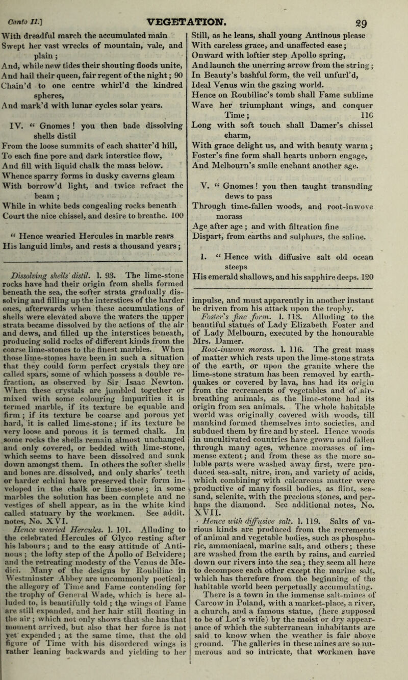 With dreadful march the accumulated main Swept her vast wrecks of mountain, vale, and plain; And, while new tides their shouting floods unite, And hail their queen, fair regent of the night; 90 Chain’d to one centre whirl’d the kindred spheres, And mark’d with lunar cycles solar years. IV. <f Gnomes ! you then bade dissolving shells distil From the loose summits of each shatter’d hill, To each fine pore and dark interstice flow, And fill with liquid chalk the mass below. Whence sparry forms in dusky caverns gleam With borrow’d light, and twice refract the beam ; While in white beds congealing rocks beneath Court the nice chissel, and desire to breathe. 100 “ Hence wearied Hercules in marble rears His languid limbs, and rests a thousand years; Dissolving shells ' distil. 1. 93. The lime-stone rocks have had their origin from shells formed beneath the sea, the softer strata gradually dis- solving and filling up the interstices of the harder ones, afterwards when these accumulations of shells were elevated above the waters the upper strata became dissolved by the actions of the air and dews, and filled up the interstices beneath, producing solid rocks of different kinds from the coarse lime-stones to the finest marbles. When those lime-stones have been in such a situation that they could form perfect crystals they are called spars, some of which possess a double re- fraction, as observed by Sir Isaac Newton. When these crystals are jumbled together or mixed with some colouring irnpui’ities it is termed marble, if its texture be equable and firm ; if its texture be coarse and porous yet hard, it is called lime-stone; if its texture be very loose and porous it is termed chalk. In some rocks the shells remain almost unchanged and only covered, or bedded with lime-stone, which seems to have been dissolved and sunk down amongst them. In others the softer shells and bones are. dissolved, and only sharks’ teeth or harder echini have preserved their form in- veloped in the chalk or lime-stone ; in some marbles the solution has been complete and no vestiges of shell appear, as in the white kind called statuary by the workmen. See addit. notes, No. XVI. Hence wearied Hercules. 1. 101. Alluding to the celebrated Hercules of Glyco resting after his labours; and to the easy attitude of Anti- nous ; the lofty step of the Apollo of Bclvidere; and the retreating modesty or the Venus de Me- dici. Many of the designs by Roubiliac in Westminster Abbey are uncommonly poetical; the allegory of Time and Fame contending for the trophy of General Wade, which is here al- luded to, is beautifully told ; the wings of Fame are still expanded, and her hair still floating in the air ; which not only shows that she has that moment arrived, but also that her force is not yet expended; at the same time, that the old figure of Time with his disordered wings is rather leaning backwards and yielding to her Still, as he leans, shall young Antlnous please With careless grace, and unaffected ease; Onward with loftier step Apollo spring, And launch the unerring arrow from the string; In Beauty’s bashful form, the veil unfurl’d, Ideal Venus win the gazing world. Hence on Roubiliac’s tomb shall Fame sublime Wave her triumphant wings, and conquer Time; 11C Long with soft touch shall Darner’s chissel charm, With grace delight us, and with beauty warm ; Foster’s fine form shall hearts unborn engage, And Melbourn’s smile enchant another age. V. “ Gnomes ! you then taught transuding dews to pass Through time-fallen woods, and root-inwove morass Age after age ; and with filtration fine Dispart, from earths and sulphurs, the saline. 1. “ Hence with diffusive salt old ocean steeps His emerald shallows, and his sapphire deeps. 120 impulse, and must apparently in another instant be driven from his attack upon the trophy. Foster s fine form,. 1. 113. Alluding to the beautiful statues of Lady Elizabeth Foster and of Lady Melbourn, executed by the honourable Mrs. Darner. Root-inwove morass. 1. 116. The great mass of matter which rests upon the lime-stone strata of the earth, or upon the granite where the lime-stone stratum has been removed by earth- quakes or covered by lava, has had its origin from the recrements of vegetables and of air- breathing animals, as the lime-stone had its origin from sea animals. The whole habitable world was originally covered with woods, till mankind formed themselves into societies, and subdued them by fire and by steel. Hence woods in uncultivated countries have grown and fallen through many ages, whence morasses of im- mense extent; and from these as the more so- luble parts were washed away first, were pro- duced sea-salt, nitre, iron, and variety of acids, which combining with calcareous matter were productive of many fossil bodies, as flint, sea- sand, selenite, with the precious stones, and per- haps the diamond. See additional notes, No. XVII. - Hence with diffusive salt. 1. 119. Salts of va- rious kinds are produced from the recrements of animal and vegetable bodies, such as phospho- ric, ammoniacal, marine salt, and others; these are washed from the earth by rains, and carried down our rivers into the sea; they seem all here to decompose each other except the marine salt, which has therefore from the beginning of the habitable world been perpetually accumulating. There is a town in the immense salt-mines of Carcow in Poland, with a market-place, a river, a church, and a famous statue, (here supposed to be of Lot’s wife) by the moist or dry appear- ance of which the subterranean inhabitants are said to know when the weather is fair above ground. The galleries in these mines are so nu- merous and so intricate, that Workmen have