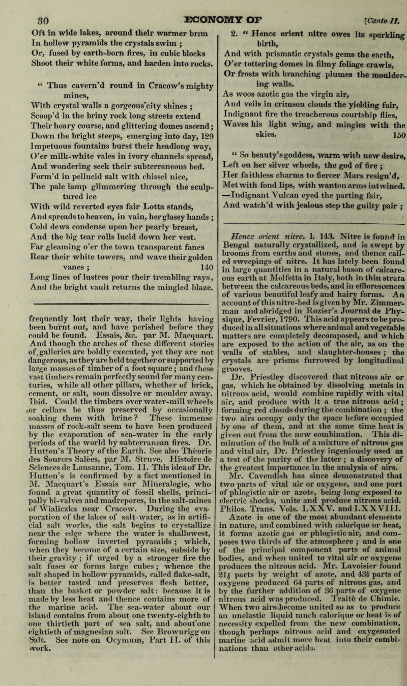 In hollow pyramids the crystals swim ; Or, fused by earth-born fires, in cubic blocks Shoot their white forms, and harden into rocks. “ Thus cavem’d round in Cracow’s mighty mines, With crystal walls a gorgeous'city shines ; Scoop’d in the briny rock long streets extend Their hoary course, and glittering domes ascend; Down the bright steeps, emerging into day, 129 Impetuous fountains burst their headlong way, O’er milk-white vales in ivory channels spread, And wondering seek their subterraneous bed. Form’d in pellucid salt with chissel nice, The pale lamp glimmering through the sculp- tured ice With wild reverted eyes fair Lotta stands, And spreads to heaven, in vain, her glassy hands ; Cold dews condense upon her pearly breast, Far gleaming o’er the town transparent fanes Rear their white towers, and wave their golden vanes; 140 Long lines of lustres pour their trembling rays, And the bright vault returns the mingled blaze. frequently lost their way, their lights having been burnt out, and have perished before they could be found. Essais, &c. par M. Macquart. And though the arches of these different stories of, galleries are boldly executed, yet they are not dangerous, as they are held together or supported by large masses of timber of a foot square; and these vast timbers remain perfectly sound for many cen- turies, while all other pillars, whether of brick, cement, or salt, soon dissolve or moulder away. Ibid. Could the timbers over water-mill wheels ,or cellars be thus preserved by occasionally soaking them with brine ? These immense masses of rock-salt seem to have been produced by the evaporation of sea-water in the early periods of the world by subterranean fires. Dr. Hutton’s Theory of the Earth. See also Theorie des Sources Salees, par M. Struve. Histoire de Sciences de Lausanne, Tom. II. This idea of Dr. Hutton’s is confirmed by a fact mentioned in M. Macquart’s Essais sur Mineralogie, who found a great quantity of fossil shells, princi- pally bi-valves and madrepores, in the salt-mines of Wialiczka near Cracow. During the eva- poration of the lakes of salt-water, as in artifi- cial salt works, the salt begins to crystallize near the edge where the water is shallowest, forming hollow inverted pyramids ; which, when they become of a certain size, subside by their gravity ; if urged by a stronger fire the salt fuses or forms large cubes; whence the salt shaped in hollow pyramids, called flake-salt, is better tasted and preserves flesh better, than the basket or powder salt: because it is made by less heat and thence contains more of the marine acid. The sea-water about our island contains from about one twenty-eighth to one thirtieth part of sea salt, and about’onc eightieth of magnesian salt. See Brownrigg on Salt. See note on Ocymum, Part II. of this work. 2. “ Hence orient nitre owes its sparkling birth, And with prismatic crystals gems the earth. O’er tottering domes in filmy foliage crawls, Or frosts with branching plumes the moulder- ing walls. As woos azotic gas the virgin air, And veils in crimson clouds the yielding fair, Indignant fire the treacherous courtship flies, Waves his light wing, and mingles with the skies. ■ 150 “ So beauty’s goddess, warm with new desire. Left on her silver wheels, the god of fire ; Her faithless charms to fiercer Mars resign’d. Met with fond lips, with wanton arms int wined. —Indignant Vulcan eyed the parting fair, And watch’d with jealous step the guilty pair ; Bengal naturally crystallized, and is swept by brooms from earths and stones, and thence call- ed sweepings of nitre. It has lately been found in large quantities in a natural bason of calcare- ous earth at Molfetta in Italy, both in thin strata between the calcareous beds, and in efflorescences of various beautiful leafy and hairy forms. An account of this nitre-bed is given by Mr. Zimmer- man and abridged in Rozier’s Journal de Phy- sique, Fevrier, 1790. This acid appears to be pro- duced in all situations where animal and vegetable matters are completely decomposed, and which are exposed to the action of the air, as on the walls of stables, and slaughter-houses ; the crystals are prisms furrowed by longitudinal grooves. Dr. Priestley discovered that nitrous air or gas, which he obtained by dissolving metals in nitrous acid, would combine rapidly with vital air, and produce with it a true nitrous acid; forming red clouds during the combination ; the two airs occupy only the space before occupied by one of them, and at the same time heat is given out from the new combination. This di- minution of the bulk of a mixture of nitrous gas and vital air, Dr. Priestley ingeniously used as a test of the purity of the latter ; a discovery of the greatest importance in the analysis of airs. Mr. Cavendish has since demonstrated that two parts of vital air or oxygene, and one part of phlogistic air or azote, being long exposed to electric shocks, unite and produce nitrous acid. Philos. Trans. Vols. LXXV. andLXXVIII. Azote is one of the most abundant elements in nature, and combined with calorique or heat, it forms azotic gas or phlogistic air, and com- poses two thirds of the atmosphere ; and is one of the principal component parts of animal bodies, and when united to vital air or oxygene produces the nitrous acid. Mr. Lavoisier found 21| parts by weight of azote, and 431 parts of oxygene produced 64 parts of nitrous gas, and by the further addition of 36 parts of oxygene nitrous acid was produced. Traitfc de Chimie. When two airs become united so as to produce an unelastic liquid much calorique or heat is of necessity expelled from the new combination, though perhaps nitrous acid and oxygenated marine acid admit more heat into their combi- nations than other acids.