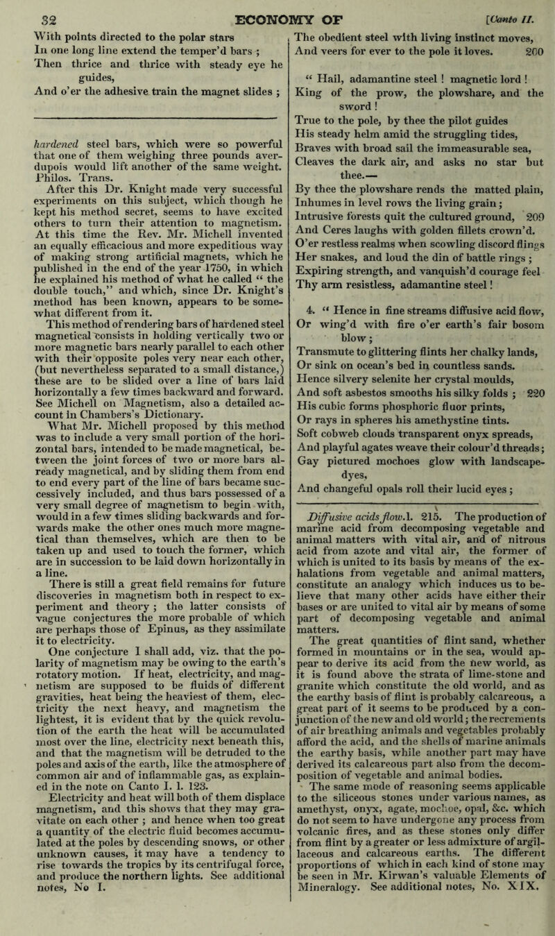 And o’er the adhesive train the magnet slides ; hardened steel bars, which were so powerful that one of them weighing three pounds aver- dupois would lift another of the same weight. Philos. Trans. After this Dr. Knight made very successful experiments on this subject, which though he kept his method secret, seems to have excited others to turn their attention to magnetism. an equally efficacious and more expeditious way of making strong artificial magnets, which he published in the end of the year 1750, in which he explained his method of what he called “ the double touch,” and which, since Dr. Knight’s method has been known, appears to be some- what different from it. This method of rendering bars of hardened steel magneticalConsists in holding vertically two or more magnetic bars nearly parallel to each other with their opposite poles very near each other, (but nevei’theless separated to a small distance,) these are to be slided over a line of bars laid horizontally a few times backward and forward. See Michell on Magnetism, also a detailed ac- count in Chambers’s Dictionary. What Mr. Michell proposed by this method was to include a very small portion of the hori- zontal bars, intended to be made magnetical, be- tween the joint forces of two or more bars al- ready magnetical, and by sliding them from end to end every part of the line of bars became suc- cessively included, and thus bars possessed of a very small degree of magnetism to begin with, would in a few times sliding backwards and for- wards make the other ones much more magne- tical than themselves, which are then to be taken up and used to touch the former, which are in succession to be laid down horizontally in a line. There is still a great field remains for future discoveries in magnetism both in respect to ex- periment and theory; the latter consists of vague conjectures the more probable of which are perhaps those of Epinus, as they assimilate it to electricity. One conjecture I shall add, viz. that the po- larity of magnetism may be owing to the earth’s rotatory motion. If heat, electricity, and mag- netism are supposed to be fluids of different gravities, heat being the heaviest of them, elec- tricity the next heavy, and magnetism the lightest, it is evident that by the quick revolu- tion of the earth the heat will be accumulated most over the line, electricity next beneath this, and that the magnetism will be detruded to the poles and axis of the earth, like the atmosphere of common air and of inflammable gas, as explain- ed in the note on Canto I. 1. 123. Electricity and heat will both of them displace magnetism, and this shows that they may gra- vitate on each other ; and hence when too great a quantity of the electric fluid becomes accumu- lated at the poles by descending snows, or other unknown causes, it may have a tendency to rise towai’ds the tropics by its centrifugal force, and produce the northern lights. See additional notes, No I. King of the prow, the plowshare, and the sword ! His steady helm amid the struggling tides, Braves with broad sail the immeasurable sea, Cleaves the dark air, and asks no star but thee.— By thee the plowshare rends the matted plain, Inhumes in level rows the living grain; Intrusive forests quit the cultured ground, 209 And Ceres laughs with golden fillets crown’d. O’er restless realms when scowling discord flings Her snakes, and loud the din of battle rings ; Expiring strength, and vanquish’d courage feel Thy arm resistless, adamantine steel! 4. “ Hence in fine streams diffusive acid flow, Or wing’d with fire o’er earth’s fair bosom blow; Transmute to glittering flints her chalky lands, Or sink on ocean’s bed in countless sands. Hence silvery selenite her crystal moulds, And soft asbestos smooths his silky folds ; 220 His cubic forms phosphoric fluor prints, Or rays in spheres his amethystine tints. Soft cobweb clouds transparent onyx spreads, And playful agates weave their colour’d threads; Gay pictured mochoes glow with landscape- dyes, And changeful opals roll their lucid eyes ; Diffusive acids Jlow.l. 215. The production of marine acid from decomposing vegetable and animal matters with vital air, and of nitrous acid from azote and vital air, the former of which is united to its basis by means of the ex- halations from vegetable and animal matters, constitute an analogy which induces us to be- lieve that many other acids have either their bases or are united to vital air by means of some part of decomposing vegetable and animal matters. The great quantities of flint sand, whether formed in mountains or in the sea, would ap- pear to derive its acid from the new world, as it is found above the strata of lime-stone and granite which constitute the old world, and as the earthy basis of flint is probably calcareous, a great part of it seems to be produced by a con- junction of the new and old world; the recrements of air breathing animals and vegetables probably afford the acid, and the shells of marine animals the earthy basis, while another part may have derived its calcareous part also from the decom- position of vegetable and animal bodies. The same mode of reasoning seems applicable to the siliceous stones under various names, as amethyst, onyx, agate, mochoe, opal, &c. which do not seem to have undergone any process from volcanic fires, and as these stones only differ from flint by a greater or less admixture of argil- laceous and calcareous earths. The different proportions of which in each kind of stone may be seen in Mr. Kirwan’s valuable Elements of Mineralogy. See additional notes, No. XIX.