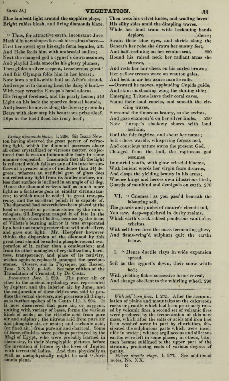 Blue lambent light around the sapphire plays, Bright rubies blush, and living diamonds blaze. “ Thus, for attractive earth, inconstant Jove Mask’d in new shapes forsook his realms above.— First her sweet eyes his eagle form beguiles, 231 And Hebe feeds him with ambrosial smiles; Next the changed god a cygnet’s down assumes, And playful Leda smooths his glossy plumes; Then glides a silver serpent, treacherous guest! And fair Olympia folds him in her breast; Now lows a milk-white bull on Afric’s strand, And crops with dancing head the daisy’d land.— With rosy wreaths Europa’s hand adorns His fringed forehead, and his pearly hox*ns ; 210 Light on his back the sportive damsel bounds, And pleased he moves along the flowery grounds; Bears with slow step his beauteous prize aloof, Dips in the lucid flood his ivory hoof; Living diamonds blaze. 1. 228. Sir Isaac New- ton having observed the great power of refrac- ting light, which the diamond possesses above all other crystallized or vitreous matter, conjec- tured that it was an inflammable body in some manner congealed. Insomuch that all the light is reflected which falls on any of its interior sur- faces at a greater angle of incidence than 24± de- grees ; whereas an artificial gem of glass does not reflect any light from its hinder surface, un- less that surface is inclined in an angle of 41 deg. Hence the diamond reflects half as much more light as a factitious gem in similar circumstan- ces ; to which must be added its great transpa- rency, and the excellent polish it is capable of. The diamond had nevei'tlieless been placed at the head of crystals or precious stones by the mine- ralogists, till Bei’gman ranged it of late in the combustible class of bodies, because by the focus of Villette’s burning mirror it was evaporated by a heat not much greater than will melt silver, and gave out light. Mr. Hoepfner however thinks the dispersion of the diamond by this great heat shoxild be called a phosphorescent eva- poration of it, rather than a combustion; and from its other analogies of ci’ystallization, hard- ness, transparency, and place of its nativity, wishes again to replace it amongst the precious stones. Observ. sur la Physique, par Rozier, Tom. XXXV. p. 448. See new edition of the Translation of Cx’onsted, by De Costa. Inconstant Jove. 1. 229. The purer air or ether in the ancient mythology was represented by Jupiter, and the inferior air by Juno; and the conjunction of these deities was said to pro- duce the vernal showers, and px*ocreate all things, as is further spoken of in Canto III. 1. 204. It is now discovered that pure air, or oxygene, uniting with variety of bases, foi*ms the various kinds of acids; as the vitriolic acid fi’om pure air and sulphur ; the nitrous acid from pure air and phlogistic air, or azote ; and carbonic acid, (or fixed ail*,) from pure air and charcoal. Some of these affinities were perhaps portrayed by the Magi of Egypt, who were probably learned in chemistry, in their hieroglyphic pictures befoi’e the invention of lettei’s bv the loves of Jupiter with teirestrial ladies. And thus physically as well as metaphysically might be said “ Jovis omnia plena.’ Then wets his velvet knees, and wading laves His silky sides amid the dimpling waves. While her fond ti’ain with beckoning hands deplore, .[ shore; Sti*ain their blue eyes, and shriek along the Beneath her robe she draws her snowy feet. And half-reclining on her ermine seat, 250 Round his raised neck her radiant arms she throws. And rests her fair cheek on his curled brows ; Her yellow tresses wave on wanton gales. And bent in air her azure mantle Sails. —Onward he moves, applauding Cupids guide, And skim on shooting wing the shining tide; Emerging Tritons leave their coral caves, Sound their loud conchs, and smooth the cir- cling waves. Surround the timorous beauty, as she swims, And gaze enamour’d on her silver limbs. 260 Now Europe’s shadowy shoi’es with loud acclaim, Hail the fair fugitive, and shout her name ; Soft echoes wax-ble, whispering forests nod, And conscious nature owns the present God. Changed from the ball, the rapturous god assumes Immortal youth, with glow celestial blooms, With lenient words her virgin fears disarms, And clasps the yielding beauty in his aims; Whence kings and heroes own illustrious birth, Guards of mankind and demigods on earth. 270 VI. “ Gnomes! as you pass’d beneath the labouring soil, The guards and guides of nature’s chemic toil. You saw, deep-sepulchi’ed in dusky realms, Which earth’s rock-i'ibbed ponderous vault o’er- whelms, With self-boi’n fires the mass fermenting glow, And flame-wing’d sulphurs quit the earths below. 1. “ Hence ductile clays in wide expansion spread, Soft as the cygnet’s down, their snow-white bed; With yielding flakes successive foims reveal, And change obedient to the whirling wheel. 280 With self-bom Jires. 1. 275. After the accumu- lation of plains and mountains on the calcareous rocks or granite which had been previously rais- ed by volcanic fires, a second set of volcanic fires were produced by the fermentation of this new mass, which after the salts or acids and iron had been washed away in part by elutriation, dis- sipated the sulphurous parts which were insol- uble in water ; whence argillaceous and siliceous earths were left in some places; in othei*s, bitu- men became sublimed to the upper part of the stratum, producing coals of various degrees of purity. Hence ductile clays. 1. 277. See additional notes, No. XX. E
