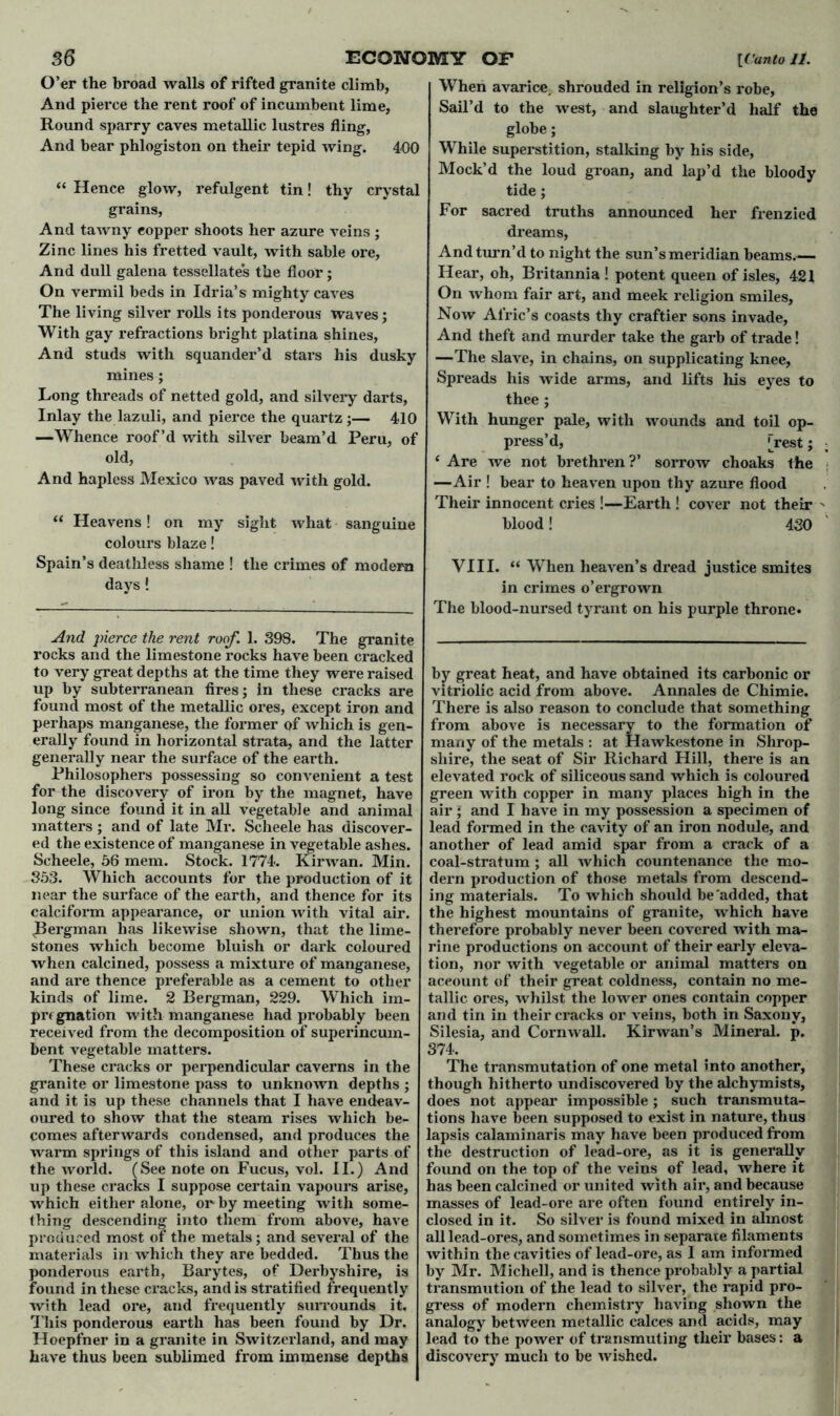 O’er the broad walls of rifted granite climb, And pierce the rent roof of incumbent lime, Round sparry caves metallic lustres fling, And bear phlogiston on their tepid wing. 400 “ Hence glow, refulgent tin! thy crystal grains, And tawny eopper shoots her azure veins ; Zinc lines his fretted vault, with sable ore, And dull galena tessellates the floor; On vermil beds in Idria’s mighty caves The living silver rolls its ponderous waves ; With gay refractions bright platina shines, And studs with squander’d stars his dusky mines; Long threads of netted gold, and silvery darts, Inlay the lazuli, and pierce the quartz;— 410 —Whence roof’d with silver beam’d Peru, of old, And hapless Mexico was paved with gold. “ Heavens! on my sight what sanguine colours blaze! Spain’s deathless shame ! the crimes of modem days! And pierce the rent roof. 1. 398. The granite rocks and the limestone rocks have been cracked to very great depths at the time they were raised up by subterranean fires; in these cracks are found most of the metallic ores, except iron and perhaps manganese, the former of which is gen- erally found in horizontal strata, and the latter generally near the surface of the earth. Philosophers possessing so convenient a test for the discovery of iron by the magnet, have long since found it in all vegetable and animal matters ; and of late Mr. Scheele has discover- ed the existence of manganese in vegetable ashes. Scheele, 56 mem. Stock. 1774. Kirwan. Min. 353. Which accounts for the production of it near the surface of the earth, and thence for its calciform appearance, or union with vital air. (Bergman has likewise shown, that the lime- stones which become bluish or dark coloured when calcined, possess a mixture of manganese, and are thence preferable as a cement to other kinds of lime. 2 Bergman, 229. Which im- pregnation with manganese had probably been received from the decomposition of superincum- bent vegetable matters. These cracks or perpendicular caverns in the granite or limestone pass to unknown depths ; and it is up these channels that I have endeav- oured to show that the steam rises which be- comes afterwards condensed, and produces the warm springs of this island and other parts of the world. (See note on Fucus, vol. II.) And up these cracks I suppose certain vapours arise, which either alone, or by meeting with some- thing descending into them from above, have produced most of the metals; and several of the materials in which they are bedded. Thus the ponderous earth, Barytes, of Derbyshire, is found in these cracks, and is stratified frequently with lead ore, and frequently surrounds it. This ponderous earth has been found by Dr. Hoepfner in a granite in Switzerland, and may have thus been sublimed from immense depths When avarice, shrouded in religion’s robe. Sail’d to the west, and slaughter’d half the globe; While superstition, stalking by his side, Mock’d the loud groan, and lap’d the bloody tide; For sacred truths announced her frenzied dreams, And turn’d to night the sun’s meridian beams.— Hear, oh, Britannia ! potent queen of isles, 421 On whom fair art, and meek religion smiles. Now Afric’s coasts thy craftier sons invade, And theft and murder take the garb of trade! —The slave, in chains, on supplicating knee, Spreads his wide arms, and lifts his eyes to thee ; With hunger pale, with wounds and toil op- press’d, [rest; ‘ Are we not brethren?’ sorrow choaks ihe —Air ! bear to heaven upon thy azure flood Their innocent cries !—Earth ! cover not their blood! 430 VIII. “ When heaven’s dread justice smites in crimes o’ergrown The blood-nursed tyrant on his purple throne. by great heat, and have obtained its carbonic or vitriolic acid from above. Annales de Chimie. There is also reason to conclude that something from above is necessary to the formation of many of the metals : at Hawkestone in Shrop- shire, the seat of Sir Richard Hill, there is an elevated rock of siliceous sand which is coloured green with copper in many places high in the air ; and I have in my possession a specimen of lead formed in the cavity of an iron nodule, and another of lead amid spar from a crack of a coal-stratum ; all which countenance the mo- dern production of those metals from descend- ing materials. To which should be'added, that the highest mountains of granite, which have therefore probably never been covered with ma- rine productions on account of their early eleva- tion, nor with vegetable or animal matters on account of their great coldness, contain no me- tallic ores, whilst the lower ones contain copper and tin in their cracks or A eins, both in Saxony, Silesia, and Cornwall. Kirwan’s Mineral, p. 374. The transmutation of one metal into another, though hitherto undiscovered by the alchymists, does not appear impossible ; such transmuta- tions have been supposed to exist in nature, thus lapsis calaminaris may have been produced from the destruction of lead-ore, as it is generally found on the top of the veins of lead, where it has been calcined or united with air, and because masses of lead-ore are often found entirely in- closed in it. So silver is found mixed in almost all lead-ores, and sometimes in separate filaments within the cavities of lead-ore, as I am informed by Mr. Michell, and is thence probably a partial transmution of the lead to silver, the rapid pro- gress of modern chemistry having shown the analogy between metallic calces and acids, may lead to the power of transmuting their bases: a discovery much to be wished.