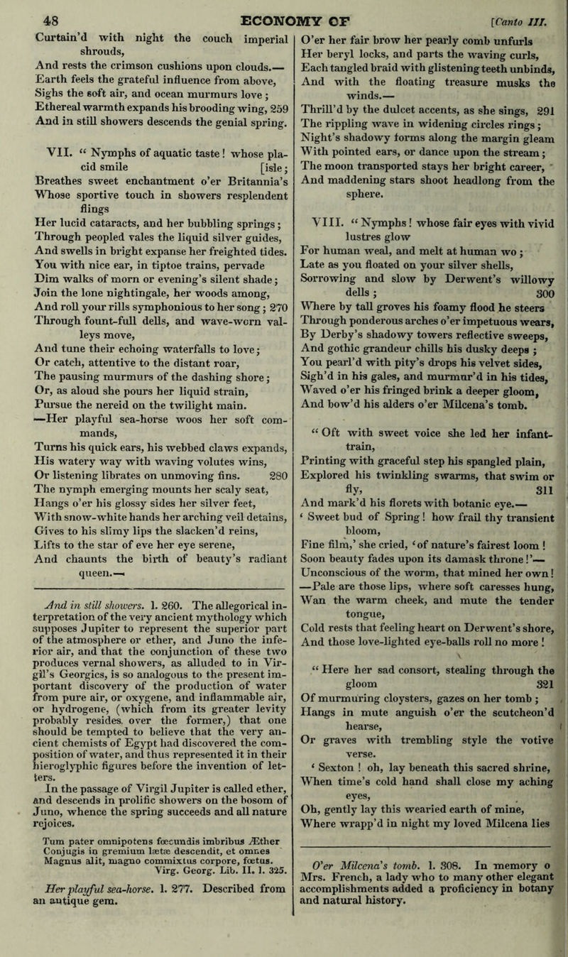 Curtain’d with night the couch imperial shrouds. And rests the crimson cushions upon clouds.— Earth feels the grateful influence from above, Sighs the soft air, and ocean murmurs love ; Ethereal warmth expands his brooding wing, 259 And in still showers descends the genial spring. VII. “ Nymphs of aquatic taste! whose pla- cid smile [isle; Breathes sweet enchantment o’er Britannia’s Whose sportive touch in showers resplendent flings Her lucid cataracts, and her bubbling springs; Through peopled vales the liquid silver guides, And swells in bright expanse her freighted tides. You with nice ear, in tiptoe trains, pervade Dim walks of morn or evening’s silent shade; Join the lone nightingale, her woods among, And roll your rills symphonious to her song; 270 Through fount-full dells, and wave-worn val- leys move, And tune their echoing waterfalls to love; Or catch, attentive to the distant roar. The pausing murmurs of the dashing shore; Ox-, as aloud she pours her liquid strain, Pursue the nereid on the twilight main. —Her playful sea-horse woos her soft com- mands, Turns his quick ears, his webbed claws expands, His watery way with waving volutes wins, Or listening librates on unmoving fins. 280 The nymph emerging mounts her scaly seat, Hangs o’er his glossy sides her silver feet, With snow-wrhite hands her arching veil detains, Gives to his slimy lips the slacken’d reins, Lifts to the star of eve her eye serene, And chaunts the birth of beauty’s radiant queen.— And in still showers. 1. 260. The allegorical in- terpretation of the vex*y ancient mythology which supposes Jupiter to represent the superior part of the atmosphere or ether, and Juno the infe- rior air, and that the conjunction of these two produces vernal showers, as alluded to in Vir- gil’s Georgies, is so analogous to the present im- portant discovery of the production of water from pure air, or oxygene, and inflammable air, or hydrogene, (which from its greater levity probably resides, over the former,) that one should be tempted to believe that the very an- cient chemists of Egypt had discovered the com- position of water, and thus represented it in their hieroglyphic figures before the invention of let- ters. In the passage of Virgil Jupiter is called ether, and descends in prolific showers on the bosom of Juno, whence the spring succeeds and all nature rejoices. Turn pater omnipotens foe cun ii 9 imbribus ./Ether Conjugis in gremium laetae descendit, et omnes Magnus alit, magno commixtus corpore, foetus. Virg. Georg. Lib. II. 1. 325. Her playful sea-horse. 1. 277. Described from an antique gem. O’er her fair brow her pearly comb unfurls Her beryl locks, and parts the waving curls. Each tangled braid with glistening teeth unbinds. And with the floating treasure musks the winds.— Thrill’d by the dulcet accents, as she sings, 291 The rippling wave in widening circles x-ings ; Night’s shadowy foims along the mai’gin gleam With pointed ears, or dance upon the stream; The moon ti’ansported stays her bright career, And maddening stars shoot headlong from the sphere. VIII. “ Nymphs! whose fair eyes with vivid lustres glow For human weal, and melt at human wo ; Late as you floated on your silver shells, Sorrowing and slow by Derwent’s willowy dells; 300 Where by tall groves his foamy flood he steers Through ponderous arches o’er impetuous wears, By Derby’s shadowy towers reflective sweeps, And gothic grandeur chills his dusky deeps ; You pearl’d with pity’s drops his velvet sides. Sigh’d in his gales, and murmur’d in his tides, Waved o’er his fringed bi*ink a deeper gloom, And bow’d his alders o’er Milcena’s tomb. “ Oft with sweet voice she led her infant- train, Printing with graceful step his spangled plain, Explored his twinkling swarms, that swim or fly, 311 And mai'k’d his florets with botanic eye.— ‘ Sweet bud of Spring! how fi*ail thy ti*ansient bloom, Fine film,’ she ci'ied, ‘of nature’s fairest loom ! Soon beauty fades upon its damask thi’one !’— Unconscious of the worm, that mined her own! —Pale are those lips, where soft caresses hung, Wan the warm cheek, and mute the tender tongue, Cold rests that feeling heart on Derwent’s shore, And those love-lighted eye-balls roll no more ! “ Here her sad consort, stealing thi’ough the gloom 321 Of murmuring cloysters, gazes on her tomb ; Hangs in mute anguish o’er the scutcheon’d hearse. Or graves with trembling style the votive verse. ‘ Sexton ! oh, lay beneath this sacred shi-ine, When time’s cold hand shall close my aching eyes, Oh, gently lay this wearied earth of mine, Where wi-app’d in night my loved Milcena lies O'er Milcena's tomb. 1. 308. In memory o Mrs. French, a lady who to many other elegant accomplishments added a proficiency in botany and natural history.
