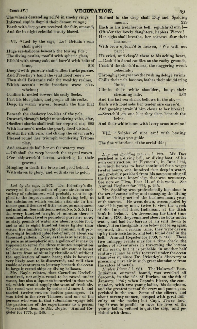 The wheels descending roll’d in smoky rings, Infernal cupids flapp’d their demon wings ; Earth with deep yawn received the fair, amazed, And far in night celestial beauty blazed. VI. “Led by the sage, Lo ! Britain’s sons shall guide Huge sea-balloons beneath the tossing tide ; The diving castles, roof’d with spheric glass, llibb’d with strong oak, and barr’d with bolts of brass, 210 Buoy’d with pure air shall endless tracks pursue, And Priestley’s hand the vital flood renew.— Then shall Britannia rule the wealthy realms, Which ocean’s wide insatiate wave o’er- whelms; Confine in netted bowers his scaly flocks, Part his blue plains, and people all his rodks. Deep, in warm waves, beneath the line that roll, Beneath the shadowy ice-isles of the pole, Onward, through bright meandering vales, afar, Obedient sharks shall trail her sceptred car, 220 With harness’d necks the pearly flood disturb, Stretch the silk rein, and champ the silver curb; Pleased round her triumph wondering Tritons play, And sea-maids hail her on the watery way. —Oft shall she weep beneath the crystal waves O’er shipwreck’d lovers weltering in their graves; Mingling in death the brave and good behold, With slaves to glory, and with slaves to gold; Led by the sage. 1. 207. Dr. Priestley’s dis- covery of the production of pure air from such variety of substances, will probably soon be ap- I plied to the improvement of the diving-bell, as ! the substances which contain vital air in im- l mense quantities are of little value, as manganese andminium. See additional notes,No. XXXIII. In every hundred weight of minium there is combined about twelve pounds of pure air: now, as sixty pounds of water are about a cubic foot, and as air is eight hundred times lighter than water, five hundred weight of minium will pro- duce eight hundred cubic feet of air, or about six ' thousand gallons. Now, as this is at least thrice as pure as atmospheric air, a gallon of it may be supposed to serve for three minutes respiration ! for one man. At present the air cannot be set at liberty from minium by vitriolic acid without the application of some heat; this is however I very likely soon to be discovered, and will then 1 enable adventurers to journey beneath the ocean in large inverted ships or diving balloons. Mr. Boyle relates, that Cornelius Drebelle contrived, not only a vessel to be rowed under water, but also a liquor to be carried in that ves- sel, which would supply the want of fresh air. 1 The vessel was made by order of James I. and carried twelve rowers besides passengers. It was tried in the river Thames, and one of the i persons who was in that submarine voyage told the particulars of the experiments to a person who related them to Mr. Boyle. Annual Re- gister for 1774, p. 248. Shrined in the deep shall Day and Spalding mourn, 22.9 Each in his treacherous bell, sepulchral um !— Oft o’er thy lovely daughters, hapless Pierce ! Her sighs shall breathe, her sorrows dew their hearse.— With brow upturn’d to heaven, ‘We will not part !’ He cried, and clasp’d them to his aching heart, —Dash’d in dread conflict on the rocky grounds. Crash’d the shock’d masts, the staggering wreck rebounds; Through gaping seams the rushing deluge swims, Chills their pale bosoms, bathes their shuddering limbs, Climbs their white shoulders, buoys their streaming hair, 286 And the last sea-shriek bellows in the air. — Each with loud sobs her tender sire caress’d, And gasping strain’d him closer to her breast! —Stretch’d on one bier they sleep beneath the brine, And their white bones with ivory arms intwine! VII. “ Sylphs of nice ear! with beating wings you guide The fine vibrations of the aerial tide ; Day and Spalding mourn. 1. 229. Mr. Day perished in a diving bell, or diving boat, of his own construction, at Plymouth, in June 1774, in which he was to have continued for a wager twelve hours, one hundred feet deep in water, and probably perished from his not possessing all the hydrostatic knowledge that was necessary. See note on Ulva, Part II. of this work. See Annual Register for 1774, p. 245. Mr. Spalding was professionally ingenious in the art of constructing and managing the diving bell, and had practised the business many years with success. He went down, accompanied by one of his young men, twice to view the wreck of the Imperial East-Indiaman, at the Kish bank in Ireland. On descending the third time in June, 1783, they remained about an hour under water, and had two barrels of air sent down to them, but on the signals from below not being again repeated, after a certain time, they were drawn up by their assistants, and both found dead in the bell. Annual Register for 1783, p. 206. These two unhappy events may for a time check the ardour of adventurers in traversing the bottom of the ocean, but it is probable in another half century it may be safer to travel under the ocean than over it, since Dr. Priestley’s discovery or procuring pure air in such great abundance from the calces of metals. Hapless Pierce ! 1.231. The Halsewell East- Indiaman, outward bound, was wrecked off Seacomb, in the isle of Purbec, on the 6th of January, 1786; when Captain Pierce, the com- mander, with two young ladies, his daughters, and the greatest part of the crew and passengers, perished in the sea. Some of the officers, and about seventy seamen, escaped with great diffi- culty on the rocks; but Capt. Pierce find- ing it was impossible to save the lives of the young ladies, refused to quit the ship, and pe- rished with them.
