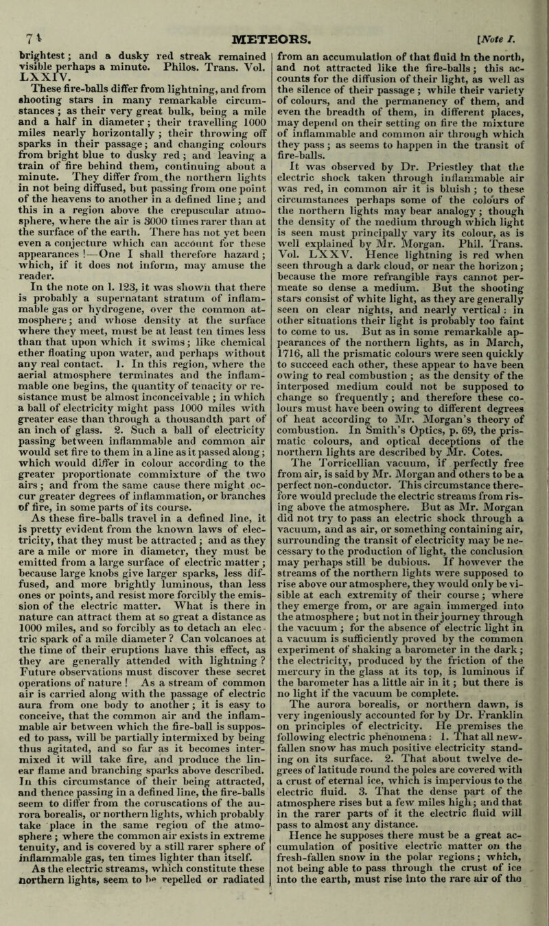 7* visible perhaps a minute. Philos. Trans. Vol. These fire-balls differ from lightning, and from shooting stars in many remarkable circum- stances ; as their very great bulk, being a mile and a half in diameter; their travelling 1000 miles nearly horizontally ; their throwing off sparks in their passage; and changing colours from bright blue to dusky red; and leaving a train of fire behind them, continuing about a minute. They differ from , the northern lights in not being diffused, but passing from one point of the heavens to another in a defined line; and this in a region above the crepuscular atmo- sphere, where the air is 3000 times rarer than at the surface of the earth. There has not yet been even a conjecture which can account for these appearances ! — One I shall therefore hazard; which, if it does not inform, may amuse the reader. In the note on 1. 123, it was shown that there is probably a supernatant stratum of inflam- mable gas or hydrogene, over the common at- mosphere; and whose density at the surface where they meet, must be at least ten times less than that upon which it swims; like chemical ether floating upon water, and perhaps without any real contact. 1. In this region, where the aerial atmosphere terminates and the inflam- mable one begins, the quantity of tenacity or re- sistance must be almost inconceivable ; in which a ball of electricity might pass 1000 miles with greater ease than through a thousandth part of an inch of glass. 2. Such a ball of electricity passing between inflammable and common air would set fire to them in a line as it passed along; which would differ in colour according to the greater proportionate commixture of the two airs ; and from the same cause there might oc- cur greater degrees of inflammation, or branches of fire, in some parts of its course. As these fire-balls travel in a defined line, it is pretty evident from the known laws of elec- tricity, that they must be attracted; and as they are a mile or more in diameter, they must be emitted from a large surface of electric matter ; because large knobs give larger sparks, less dif- fused, and more brightly luminous, than less ones or points, and resist more forcibly the emis- sion of the electric matter. What is there in nature can attract them at so great a distance as 1000 miles, and so forcibly as to detach an elec - trie spark of a mile diameter ? Can volcanoes at the time of their eruptions have this effect, as they are generally attended with lightning ? Future observations must discover these secret operations of nature ! As a stream of common air is carried along with the passage of electric aura from one body to another; it is easy to conceive, that the common air and the inflam- mable air between which the fire-ball is suppos- ed to pass, will be partially intermixed by being thus agitated, and so far as it becomes inter- mixed it will take fire, and produce the lin- ear flame and branching sparks above described. In this circumstance of their being attracted, and thence passing in a defined line, the fire-balls seem to differ from the coruscations of the au- rora borealis, or northern lights, which probably take place in the same region of the atmo- sphere ; where the common air exists in extreme tenuity, and is covered by a still rarer sphere of inflammable gas, ten times lighter than itself. As the electric streams, which constitute these northern lights, seem to h* repelled or radiated [Note I. and not attracted like the fire-balls; this ac- counts for the diffusion of their light, as well as the silence of their passage ; while their variety of colours, and the permanency of them, and even the breadth of them, in different places, may depend on their setting on fire the mixture of inflammable and common air through which they pass; as seems to happen in the transit of fire-balls. It was observed by Dr. Priestley that the electric shock taken through inflammable air was red, in common air it is bluish ; to these circumstances perhaps some of the colours of the northern lights may bear analogy; though the density of the medium through which light is seen must principally vary its colour, as is well explained by Mr. Morgan. Phil. Trans. Vol. LXXV. Hence lightning is red when seen through a dark cloud, or near the horizon; because the more refrangible rays cannot per- meate so dense a medium. But the shooting stars consist of white light, as they are generally seen on clear nights, and nearly vertical : in other situations their light is probably too faint to come to us. But as in some remarkable ap- pearances of the northern lights, as in March, 1716, all the prismatic colours wei*e seen quickly to succeed each other, these appear to have been owing to real combustion ; as the density of the intex-posed medium could not be supposed to change so frequently; and therefore these co- lours must have been owing to different degrees of heat according to Mr. Morgan’s theory of combustion. In Smith’s Optics, p. 69, the pris- matic colours, and optical deceptions or the northern lights are described by Mr. Cotes. The Tori'icellian vacuum, if perfectly free from air, is said by Mr. Moi’gan and others to be a perfect non-conductor. This circumstance there- fore would preclude the electric streams from ris- ing above the atmosphere. But as Mr. Morgan did not try to pass an electric shock through a vacuum, and as air, or something containing air, surrounding the transit of electricity may be ne- cessai’y to the production of light, the conclusion may perhaps still be dubious. If however the streams of the northern lights were supposed to rise above our atmosphere, they would only be vi- sible at each extremity of their course; where they emerge from, or are again immei’ged into the atmosphere; but not in their journey through the vacuum ; for the absence of electric light in a vacuum is sufficiently proved by the common expeidment of shaking a barometer in the dark ; the electricity, produced by the friction of the mercury in the glass at its top, is luminous if the barometer has a little air in it; but there is no light if the vacuum be complete. The aurora borealis, or northei’n dawn, is very ingeniously accounted for by Dr. Franklin on principles of electricity. He premises the following electric phenomena: 1. That all new- fallen snow has much positive electricity stand- ing on its surface. 2. That about twelve de- grees of latitude round the poles are covered with a crust of eternal ice, which is impervious to the electric fluid. 3. That the dense part of the atmosphere rises but a few miles high; and that in the x’arer parts of it the electric fluid will pass to almost any distance. Hence he supposes there must be a great ac- cumulation of positive electric matter on the fresh-fallen snow in the polar regions; which, not being able to pass through the crust of ice into the eai’th, must rise into the rare air of tho METEORS.