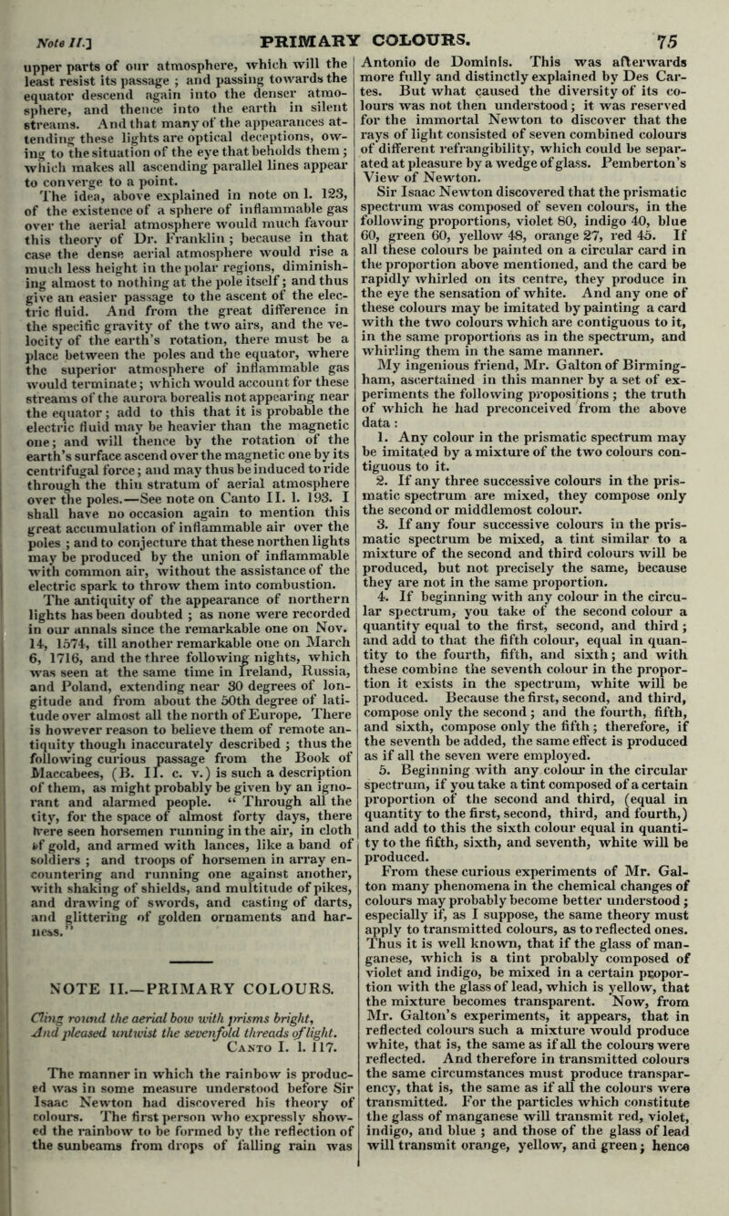 upper parts of our atmosphere, which will the least resist its passage ; and passing towards the equator descend again into the denser atmo- sphere, and thence into the earth in silent streams. And that many of the appearances at- tending these lights are optical deceptions, ow- ing to the situation of the eye that beholds them ; which makes all ascending parallel lines appear to converge to a point. The idea, above explained in note on 1. 123, of the existence of a sphere of inflammable gas over the aerial atmosphere would much favour this theory of Dr. Franklin ; because in that case the dense aerial atmosphere would rise a much less height in the polar regions, diminish- ing almost to nothing at the pole itself; and thus give an easier passage to the ascent of the elec- tric fluid. And from the great difference in the specific gravity of the two airs, and the ve- locity of the earth’s rotation, there must be a place between the poles and the equator, where the superior atmosphere of inflammable gas would terminate; which would account for these streams of the aurora borealis not appearing near the equator; add to this that it is probable the electric fluid may be heavier than the magnetic one; and will thence by the rotation of the earth’s surface ascend over the magnetic one by its centrifugal force; and may thus be induced to ride through the thin stratum of aerial atmosphere over the poles.—See note on Canto II. 1. 193. I shall have no occasion again to mention this great accumulation of inflammable air over the poles ; and to conjecture that these northen lights may be produced by the union of inflammable with common air, without the assistance of the electric spark to throw them into combustion. The antiquity of the appearance of northern lights has been doubted ; as none were recorded in our annals since the remarkable one on Nov. 14, 1574, till another remarkable one on March 6, 1716, and the three following nights, which was seen at the same time in Ireland, Russia, and Poland, extending near 30 degrees of lon- gitude and from about the 50th degree of lati- tude over almost all the north of Europe, There is however reason to believe them of remote an- tiquity though inaccurately described ; thus the following curious passage from the Book of Maccabees, (B. II. c. v.) is such a description of them, as might probably be given by an igno- rant and alarmed people. “ Through all the tity, for the space of almost forty days, there frere seen horsemen running in the air, in cloth 4»f gold, and armed with lances, like a band of soldiers ; and troops of horsemen in array en- countering and running one against another, with shaking of shields, and multitude of pikes, and drawing of swords, and casting of darts, and glittering of golden ornaments and har- ness.” NOTE II.—PRIMARY COLOURS. Cling round the aerial boiu with jrrisms bright, And pleased untivist the sevenfold threads of light. Canto I. 1. 117. The manner in which the rainbow is produc- ed was in some measure understood before Sir Isaac Newton had discovered his theory of colours. The first person who expressly show- ed the rainbow to be formed by the reflection of the sunbeams from drops of falling rain was Antonio de Dominls. This was afterwards more fully and distinctly explained by Des Car- tes. But what caused the diversity of its co- lours was not then understood; it was reserved for the immortal Newton to discover that the rays of light consisted of seven combined colours of different refrangibility, which could be separ- ated at pleasure by a wedge of glass. Pemberton’s View of Newton. Sir Isaac Newton discovered that the prismatic spectrum was composed of seven colours, in the following proportions, violet 80, indigo 40, blue 60, green 60, yellow 48, orange 27, red 45. If all these colours be painted on a circular card in the proportion above mentioned, and the card be rapidly whirled on its centre, they produce in the eye the sensation of white. And any one of these colours may be imitated by painting a card with the two colours which are contiguous to it, in the same proportions as in the spectrum, and whirling them in the same manner. My ingenious friend, Mr. Galton of Birming- ham, ascertained in this manner by a set of ex- periments the following propositions ; the truth of which he had preconceived from the above data : 1. Any colour in the prismatic spectrum may be imitated by a mixture of the two colours con- tiguous to it. 2. If any three successive colours in the pris- matic spectrum are mixed, they compose only the second or middlemost colour. 3. If any four successive colours in the pris- matic spectrum be mixed, a tint similar to a mixture of the second and third colours will be produced, but not precisely the same, because they are not in the same proportion. 4. If beginning with any colour in the circu- lar spectrum, you take of the second colour a quantity equal to the first, second, and third; and add to that the fifth colour, equal in quan- tity to the fourth, fifth, and sixth; and with these combine the seventh colour in the propor- tion it exists in the spectrum, white will be produced. Because the first, second, and third, compose only the second ; and the fourth, fifth, and sixth, compose only the fifth; therefore, if the seventh be added, the same effect is produced as if all the seven were employed. 5. Beginning with any colour in the circular spectrum, if you take a tint composed of a certain proportion of the second and third, (equal in quantity to the first, second, third, and fourth,) and add to this the sixth colour equal in quanti- ty to the fifth, sixth, and seventh, white will be produced. From these curious experiments of Mr. Gal- ton many phenomena in the chemical changes of colours may probably become better understood; especially if, as I suppose, the same theory must apply to transmitted colours, as to reflected ones. Thus it is well known, that if the glass of man- ganese, which is a tint probably composed of violet and indigo, be mixed in a certain propor- tion with the glass of lead, which is yellow, that the mixture becomes transparent. Now, from Mr. Galton’s experiments, it appears, that in reflected colours such a mixture would produce white, that is, the same as if all the colours were reflected. And therefore in transmitted colours the same circumstances must produce transpar- ency, that is, the same as if all the colours were transmitted. For the particles which constitute the glass of manganese will transmit red, violet, indigo, and blue ; and those of the glass of lead will transmit orange, yellow, and green; hence