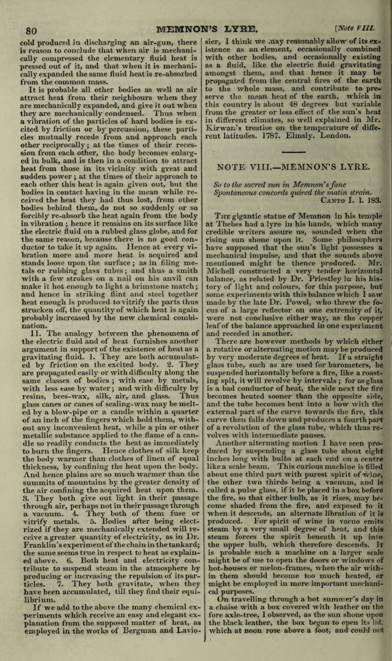 cold produced in discharging an air-gun, there is reason to conclude that when air is mechani- cally compressed the elementary fluid heat is pressed out of it, and that when it is mechani- cally expanded the same fluid heat is re-absorbed from the common mass. It is probable all other bodies as well as air attract heat from their neighbours when they are mechanically expanded, and give it out when they are mechanically condensed. Thus when a vibration of the particles of hard bodies is ex- cited by friction or by percussion, these parti- cles mutually recede from and approach each other reciprocally; at the times of their reces- sion from each other, the body becomes enlarg- ed in bulk, and is then in a condition to attract heat from those in its vicinity with great and sudden power ; at the times of their approach to each other this heat is again given out, but the bodies in contact having in the mean while re- ceived the heat they had thus lost, from other bodies behind them, do not so suddenly or so forcibly re-absorb the heat again from the body in vibration ; hence it remains on its surface like the electric fluid on a rubbed glass globe, and for the same reason, because there is no good con- ductor to take it up again. Hence at every vi- bration more and more heat is acquired and stands loose upon the surface ; as in filing me- tals or rubbing glass tubes; and thus a smith with a few strokes on a nail on his anvil can make it hot enough to light a brimstone match; and hence in striking flint and steel together heat enough is produced to vitrify the parts thus strucken off, the quantity of which heat is again probably increased by the new chemical combi- nation. II. The analogy between the phenomena of the electric fluid and of heat furnishes another argument in support of the existence of heat as a gravitating fluid. 1. They are both accumulat- ed by friction on the excited body. 2. They are propagated easily or with difficulty along the same classes of bodies ; with ease by metals, with less ease by water; and with difficulty by resins, bees-wax, silk, airr and glass. Thus glass canes or canes of sealing-wax may be melt- ed by a blow-pipe or a candle within a quarter of an inch of the fingers which hold them, with- out any inconvenient heat, while a pin or other metallic substance applied to the flame of a can- dle so readily conducts the heat as immediately to burn the fingers. Hence clothes of silk keep the body warmer than clothes of linen of equal thickness, by confining the heat upon the body. And hence plains are so much warmer than the summits of mountains by the greater density of the air confining the acquired heat upon them. 3. They both give out light in their passage through air, perhaps not in their passage through a vacuum. 4. They both of them fuse or vitrify metals. 5. Bodies after being elect- rized if they are mechanically extended will re- ceive a greater quantity of electricity, as in Dr. Franklin’s experiment of thechain in the tankard; the same seems ti*ue in respect to heat as explain- ed above. 6. Both heat and electricity con- tribute to suspend steam in the atmosphere by producing or increasing the repulsion of its par- ticles. 7. They both gravitate, when they have been accumulated, till they find their equi- librium. If we add to the above the many chemical ex- periments which receive an easy and elegant ex- planation from the supposed matter of heat, as employed in the works of Bergman and Lavio- sier, I think we may reasonably allow of its ex- istence as an element, occasionally combined with other bodies, and occasionally existing as a fluid, like the electric fluid gi'avitating amongst them, and that hence it may be propagated from the central fires of the earth to the whole mass, and contribute to pre- serve the mean heat of the earth, which in this country is about 48 degrees but variable from the greater or less effect of the sun’s heat in different climates, so well explained in Mr. Kirwan’s treatise on the temperature of diffe- rent latitudes. 1787. Elmsly. London. NOTE VIII.—MEMNON’S LYRE. So to the sacred sun in Memnon'sfane Spontaneous concords quired the matin strain. Canto I. 1. 183. The gigantic statue of Memnon in his temple at Thebes had a lyre in his hands, which many credible writers assure us, sounded when the rising sun shone upon it. Some philosophers have supposed that the sun’s light possesses a mechanical impulse, and that the sounds above mentioned might be thence produced. Mr. Mich ell constructed a very tender horizontal balance, as related by Dr. Priestley in his his- tory of light and colours, for this purpose, but some experiments with this balance which I saw made by the late Dr. Powel, who threw the fo- cus of a large reflector on one extremity of it, were not conclusive either way, as the copper leaf of the balance approached in one experiment and receded in another. There are however methods by which either a rotative or alternating motion may be produced by very moderate degrees of heat. If a straight glass tube, such as are used for barometers, be suspended horizontally before a fire, like a roast- ing spit, it will revolve by intervals ; for as glass is a bad conductor of heat, the side next the fire becomes heated sooner than the opposite side, and the tube becomes bent into a bow with the external part of the curve towards the fire, this curve then falls down and produces a fourth part of a revolution of the glass tube, which thus re- volves with intermediate pauses. Another alternating motion I have seen pro- duced by suspending a glass tube about eight inches long with bulbs at each end on a centre like a scale beam. This curious machine is filled about one third part with purest spirit of wine, the other two thirds being a vacuum, and is called a pulse glass, if it be placed in a box before the fire, so that either bulb, as it rises, may be- come shaded from the fire, and exposed to it when it descends, an alternate libration of it is produced. For spirit of wine in vacuo emits steam by a very small degree of heat, and this steam forces the spirit beneath it up into the upper bulb, which therefore descends. It is probable such a machine on a larger scale might be of use to open the doors or windows of hot-houses or melon-frames, when the air with- in them should become too much heated, or might be employed in more important mechani- cal purposes. On travelling through a hot summer’s day in a chaise with a box covered with leather on the fore axle-tree, I observed, as the sun shone upon the black leather, the box began to open its lid, which at noon rose above a foot, and could not