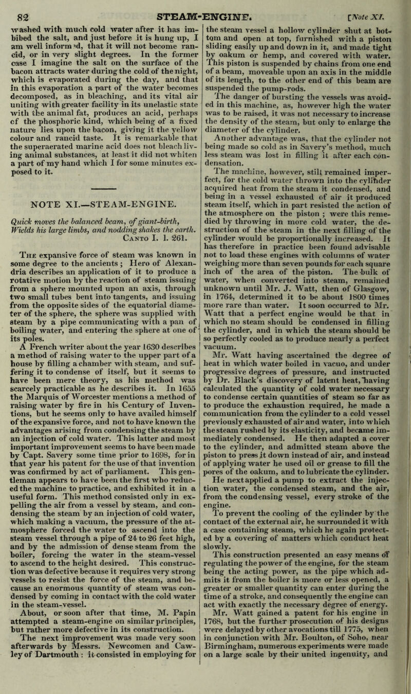 washed with much cold water after it has im- bibed the salt, and just before it is hung up, I am well inform *d, that it will not become ran- cid, or in very slight degrees. In the former case I imagine the salt on the surface of the bacon attracts water during the cold of the night, which is evaporated during the day, and that In this evaporation a part of the water becomes decomposed, as in bleaching, and its vital air uniting with greater facility in its unelastic state with the animal fat, produces an acid, perhaps cf the phosphoric kind, which being of a fixed nature lies upon the bacon, giving it the yellow colour and rancid taste. It is remarkable that the superaerated marine acid does not bleach liv- ing animal substances, at least it did not whiten a part of my hand which I for some minutes ex- posed to it. NOTE XI—STEAM-ENGINE. Quick moves the balanced beam, of giant-birth, Wields his large limbs, and nodding shakes the earth. Canto I. 1. 261. The expansive force of steam was known in some degree to the ancients ; Hero of Alexan- dria describes an application of it to produce a rotative motion by the reaction of steam issuing from a sphere mounted upon an axis, through two small tubes bent into tangents, and issuing from the opposite sides of the equatorial diame- ter of the sphere, the sphere was supplied with steam by a pipe communicating with a pan of boiling water, and entering the sphere at one of its poles. A French writer about the year 1630 describes a method of raising water to the upper part of a house by filling a chamber with steam, and suf- fering it to condense of itself, but it seems to have been mere theory, as his method was scarcely practicable as he describes it. In 1655 the Marquis of Worcester mentions a method of raising water by fire in his Century of Inven- tions, but he seems only to have availed himself of the expansive force, and not to have known the advantages arising from condensing the steam by an injection of cold water. This latter and most important improvement seems to have been made by Capt. Savery some time prior to 1698, for in that year liis patent for the use of that invention was confirmed by act of parliament. This gen- tleman appears to have been the first who reduc- ed the machine to practice, and exhibited it in a useful form. This method consisted only in ex- pelling the air from a vessel by steam, and con- densing the steam by an injection of cold water, which making a vacuum, the pressure of the at- mosphere forced the water to ascend into the steam vessel through a pipe of 24 to 26 feet high, and by the admission of dense steam from the boiler, forcing the water in the steam-vessel to ascend to the height desired. This construc- tion was defective because it requires very strong vessels to resist the force of the steam, and be- cause an enormous quantity of steam was con- densed by coming in contact with the cold water in the steam-vessel. About, or soon after that time, M. Papin attempted a steam-engine on similar principles, but. rather more defective in its construction. The next improvement was made very soon afterwards by Messrs. Newcomen and Caw- ley of Dartmouth : it consisted in employing for the steam vessel a hollow cylinder shut at bot- tom and open at top, furnished with a piston sliding easily up and down in it, and made tight by oakum or hemp, and covered with water. This piston is suspended by chains from one end of a beam, moveable upon an axis in the middle of its length, to the other end of this beam are suspended the pump-rods. The danger of bursting the vessels was avoid- ed in this machine, as, however high the water was to be raised, it was not necessary to increase the density of the steam, but only to enlarge the diameter of the cylinder. Another advantage was, that the cylinder not being made so cold as in Savery’s method, much less steam was lost in filling it after each con- densation. The machine, however, stilt remained imper- fect, for the cold water thrown into the cylinder acquired heat from the steam it condensed, and being in a vessel exhausted of air it produced steam itself, which in part resisted the action of the atmosphere on the piston ; were this reme- died by throwing in more cold water, the de- struction of the steam in the next filling of the cylinder would be proportionally increased. It has therefore in practice been found advisable not to load these engines with columns of water weighing more than seven pounds for each square inch of the area of the piston. The bulk of water, when converted into steam, remained unknown until Mr. J. Watt, then of Glasgow, in 1764, determined it to be about 1800 times more rare than water. It soon occurred to Mr. Watt that a perfect engine would be that in which no steam should be condensed in filling the cylinder, and in which the steam should be so perfectly cooled as to produce nearly a perfect vacuum. Mr. Watt having ascertained the degree of heat in which water boiled in vacuo, and under progressive degrees of pressure, and instructed by Dr. Black’s discovery of latent heat,having calculated the quantity of cold water necessary to condense certain quantities of steam so far as to produce the exhaustion i*equired, he made a communication from the cylinder to a cold vessel previously exhausted of air and water, into which the steam rushed by its elasticity, and became im- mediately condensed. He then adapted a cover to the cylinder, and admitted steam above the piston to press it down instead of air, and instead of applying water he used oil or grease to fill the pores of the oakum, and to lubricate the cylinder. He next applied a pump to extract the injec- tion water, the condensed steam, and the air, from the condensing vessel, every stroke of the engine. To prevent the cooling of the cylinder by the contact of the external air, he surrounded it with a case containing steam, which he again protect- ed by a covering of matters which conduct heat construction presented an easy means oT regulating the power of the engine, for the steam being the acting power, as the pipe which ad- mits it from the boiler is more or less opened, a greater or smaller quantity can enter during the time of a stroke, and consequently the engine can act with exactly the necessary degree of energy. Mr. Watt gained a patent for his engine in 1768, but the further prosecution of his designs were delayed by other avocations till 1775, when in conjunction with Mr. Boulton, of Soho, near Birmingham, numerous experiments were made on a large scale by their united ingenuity, and slowly. This