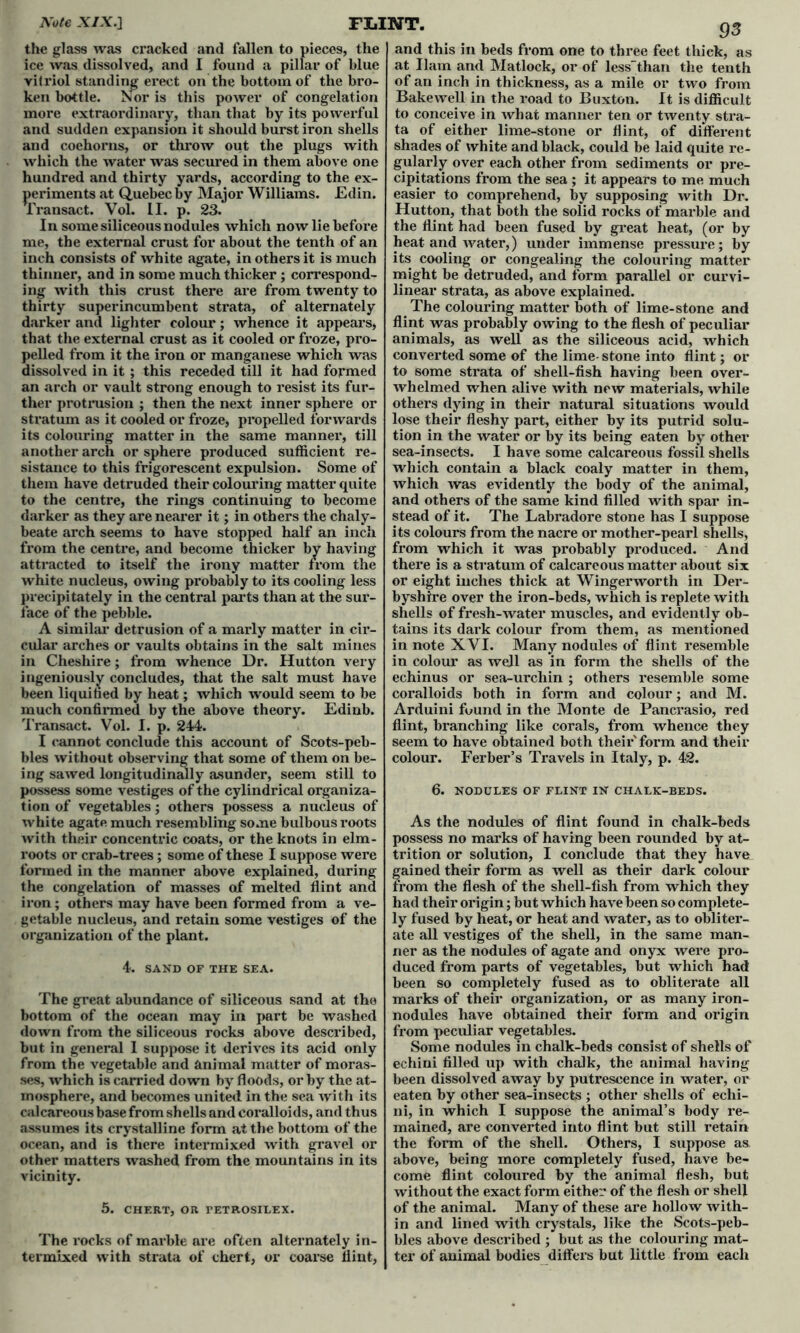 the glass was cracked and fallen to pieces, the ice was dissolved, and I found a pillar of blue vitriol standing erect on the bottom of the bro- ken bottle. Nor is this power of congelation and sudden expansion it should burst iron shells and coehorns, or throw out the plugs with which the water was secured in them above one hundred and thirty yards, according to the ex- periments at Quebec by Major Williams. Edin. Transact. Vol. II. p. 23. In some siliceous nodules which now lie before me, the external crust for about the tenth of an inch consists of white agate, in others it is much thinner, and in some much thicker; correspond- ing with this crust there are from twenty to thirty superincumbent strata, of alternately darker and lighter colour; whence it appears, that the external crust as it cooled or froze, pro- pelled from it the iron or manganese which was dissolved in it; this receded till it had formed an arch or vault strong enough to resist its fur- ther protrusion ; then the next inner sphere or stratum as it cooled or froze, propelled forwards its colouring matter in the same manner, till another arch or sphere produced sufficient re- sistance to this frigorescent expulsion. Some of them have detruded their colouring matter quite to the centre, the rings continuing to become darker as they are nearer it; in others the chaly- beate arch seems to have stopped half an inch from the centre, and become thicker by having attracted to itself the irony matter from the white nucleus, owing probably to its cooling less precipitately in the central parts than at the sur- face of the pebble. A similar detrusion of a marly matter in cir- cular arches or vaults obtains in the salt mines in Cheshire; from whence Dr. Hutton very ingeniously concludes, that the salt must have been liquihed by heat; which would seem to be much confirmed by the above theory. Edinb. Transact. Vol. I. p. 244. I cannot conclude this account of Scots-peb- ing sawed longitudinally asunder, seem still to possess some vestiges of the cylindrical organiza- tion of vegetables; others possess a nucleus of white agate much resembling some bulbous roots with their concentric coats, or the knots in elm- roots or crab-trees; some of these I suppose were formed in the manner above explained, during the congelation of masses of melted flint and iron; others may have been formed from a ve- getable nucleus, and retain some vestiges of the organization of the plant. 4. SAND OF THE SEA. The great abundance of siliceous sand at the bottom of the ocean may in part be washed down from the siliceous rocks above described, but in general 1 suppose it derives its acid only from the vegetable and animal matter of moras- ses, which is carried down by floods, or by the at- mosphere, and becomes united in the sea with its calcareous base from shells and coralloids, and thus assumes its crystalline form at the bottom of the ocean, and is there intermixed with gravel or other matters washed from the mountains in its vicinity. 5. CHERT, OR TETROSILEX. The rocks of marble are often alternately in- termixed with strata of chert, or coarse flint, and this in beds from one to three feet thick, as at Ilam and Matlock, or of lessthan the tenth of an inch in thickness, as a mile or two from Bakewell in the road to Buxton. It is difficult ta of either lime-stone or flint, of different shades of white and black, could be laid quite re- gularly over each other from sediments or pre- cipitations from the sea ; it appears to me much easier to comprehend, by supposing with Dr. Hutton, that both the solid rocks of mai’ble and the flint had been fused by great heat, (or by heat and water,) under immense pressure; by its cooling or congealing the colouring matter might be deti’uded, and form parallel or curvi- linear strata, as above explained. The colouring matter both of lime-stone and flint was probably owing to the flesh of peculiar animals, as well as the siliceous acid, which converted some of the lime- stone into flint; or to some strata of shell-fish having been over- whelmed when alive with new materials, while others dying in their natural situations would lose their fleshy part, either by its putrid solu- tion in the water or by its being eaten by other sea-insects. I have some calcai*eous fossil shells which contain a black coaly matter in them, which was evidently the body of the animal, and others of the same kind filled with spar in- stead of it. The Labradore stone has I suppose its colours from the nacre or mother-pearl shells, from which it was probably produced. And there is a stratum of calcareous matter about six or eight inches thick at Winger worth in Der- byshire over the iron-beds, which is replete with shells of fresh-water muscles, and evidently ob- tains its dai*k colour from them, as mentioned in note XVI. Many nodules of flint l’esemble in colour as well as in form the shells of the echinus or sea-urchin ; others resemble some coralloids both in form and colour; and M. Arduini found in the Monte de Pancrasio, red flint, branching like corals, from whence they seem to have obtained both theii*' form and their 6. NODULES OF FLINT IN CHALK-BEDS. As the nodules of flint found in chalk-beds possess no marks of having been rounded by at- trition or solution, I conclude that they have gained their form as well as their dark colour from the flesh of the shell-fish from which they had their origin; but which have been so complete- ly fused by heat, or heat and water, as to obliter- ate all vestiges of the shell, in the same man- ner as the nodules of agate and onyx were pro- duced from parts of vegetables, but which had been so completely fused as to oblitei’ate all marks of their organization, or as many iron- nodules have obtained their form and oi’igin from peculiar vegetables. Some nodules in chalk-beds consist of shells of echini filled up with chalk, the animal having been dissolved away by putrescence in water, or eaten by other sea-insects ; other shells of echi- ni, in which I suppose the animal’s body re- mained, are converted into flint but still retain the form of the shell. Others, I suppose as above, being more completely fused, have be- come flint coloured by the animal flesh, but without the exact form either of the flesh or shell of the animal. Many of these are hollow with- in and lined with crystals, like the Scots-peb- bles above described ; but as the colouring mat- ter of animal bodies differs but little from each
