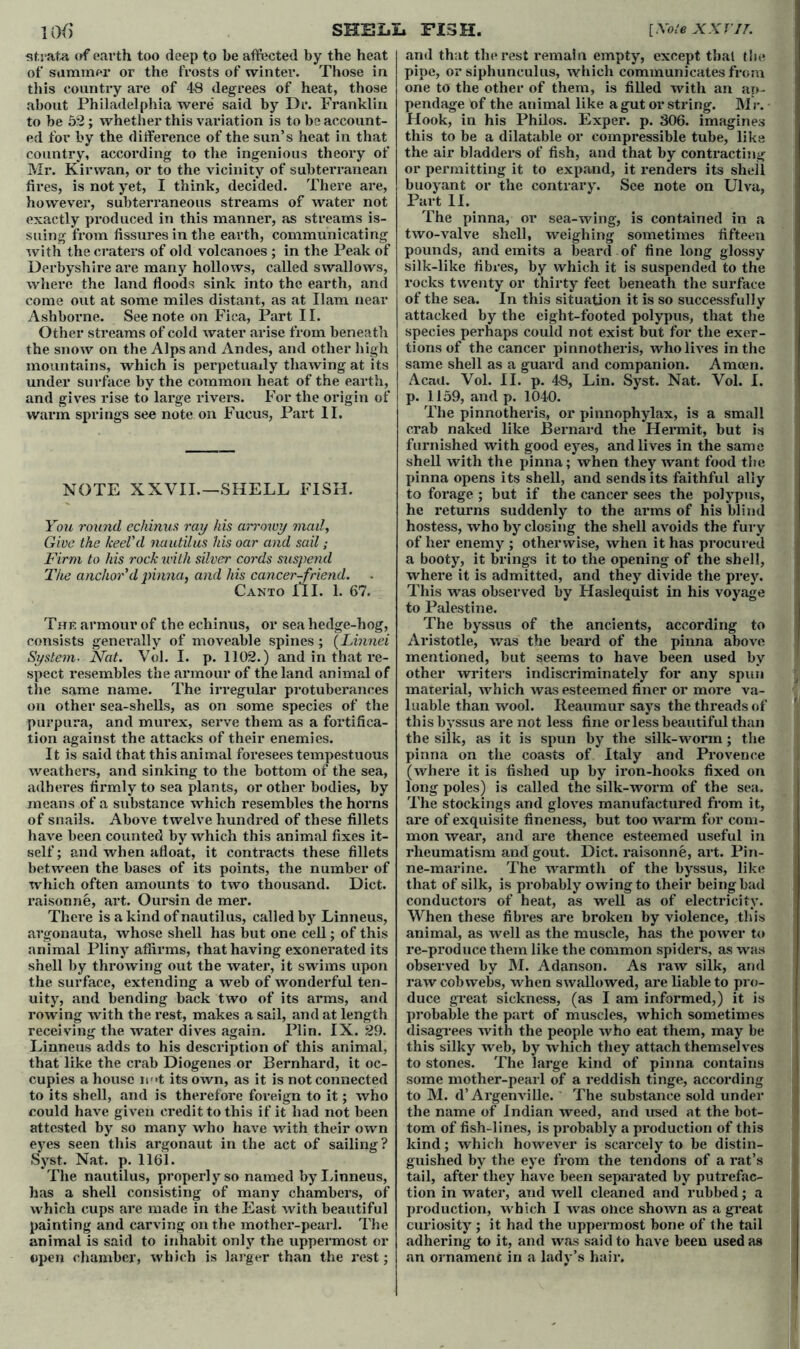 strata of earth too deep to be affected by the heat of summer or the frosts of winter. Those in this country are of 48 degrees of heat, those about Philadelphia were said by Dr. Franklin to be 52; whether this variation is to be account- ed for by the difference of the sun’s heat in that country, according to the ingenious theory of Mr. Kirwan, or to the vicinity of subterranean fires, is not yet, I think, decided. There are, however, subterraneous streams of water not exactly produced in this manner, as streams is- suing from fissures in the earth, communicating with the craters of old volcanoes ; in the Peak of Derbyshire are many hollows, called swallows, where the land floods sink into the earth, and come out at some miles distant, as at Ham near Ashborne. See note on Fica, Part II. Other streams of cold water arise from beneath the snow on the Alps and Andes, and other high mountains, which is perpetually thawing at its under surface by the common heat of the earth, and gives rise to large rivers. For the origin of warm springs see note on Fucus, Part II. NOTE XXVII.—SHELL FISH. You round echinus ray his arrowy mad, Give the keel'd nautilus his oar and sail; Firm to his rock with silver cords suspend The anchor'd pinna, and his cancer-friend. Canto III. 1. 67. The armour of the echinus, or sea hedge-hog, consists generally of moveable spines; (Linnei System. Nat. Vol. I. p. 1102.) and in that re- spect resembles the armour of the land animal of the same name. The irregular protuberances on other sea-shells, as on some species of the purpura, and murex, serve them as a fortifica- tion against the attacks of their enemies. It is said that this animal foresees tempestuous weathers, and sinking to the bottom of the sea, adheres firmly to sea plants, or other bodies, by means of a substance which resembles the horns of snails. Above twelve hundred of these fillets have been counted by which this animal fixes it- self ; and when afloat, it contracts these fillets between the bases of its points, the number of which often amounts to two thousand. Diet, raisonne, art. Oursin de mer. There is a kind of nautilus, called by Linneus, argonauta, whose shell has but one cell; of this animal Pliny affirms, that having exonerated its shell by throwing out the water, it swims upon the surface, extending a web of wonderful ten- uity, and bending back two of its arms, and rowing with the rest, makes a sail, and at length receiving the water dives again. Plin. IX. 29. Linneus adds to his description of this animal, that like the crab Diogenes or Bernhard, it oc- cupies a house n>»t its own, as it is not connected to its shell, and is therefore foreign to it; who could have given credit to this if it had not been attested by so many who have with their own eyes seen this argonaut in the act of sailing? Syst. Nat. p. 1161. The nautilus, properly so named by Linneus, has a shell consisting of many chambers, of which cups are made in the East with beautiful painting and carving on the mother-pearl. The animal is said to inhabit only the uppermost or open chamber, which is larger than the rest; and that the rest remain empty, except that the pipe, or siphuneulus, which communicates from one to the other of them, is filled with an ap- pendage of the animal like a gut or string. M r. Hook, in his Philos. Exper. p. 306. imagines this to be a dilatable or compressible tube, like the air bladders of fish, and that by contracting or permitting it to expand, it renders its shell buoyant or the contrary. See note on Ulva, Part II. The pinna, or sea-wing, is contained in a two-valve shell, weighing sometimes fifteen pounds, and emits a beard of fine long glossy silk-like fibres, by which it is suspended to the rocks twenty or thirty feet beneath the surface of the sea. In this situation it is so successfully attacked by the eight-footed polypus, that the species perhaps could not exist but for the exer- tions of the cancer pinnotheris, who lives in the same shell as a guard and companion. Amcen. Acad. Vol. II. p. 48, Lin. Syst. Nat. Vol. I. p. 1159, and p. 1040. The pinnotheris, or pinnophylax, is a small crab naked like Bernard the Hermit, but is furnished with good eyes, and lives in the same shell with the pinna; when they want food the pinna opens its shell, and sends its faithful ally to forage ; but if the cancer sees the polypus, he returns suddenly to the arms of his blind hostess, who by closing the shell avoids the fury of her enemy ; otherwise, when it has procured a booty, it brings it to the opening of the shell, where it is admitted, and they divide the prey. This was observed by Haslequist in his voyage to Palestine. The byssus of the ancients, according to Aristotle, was the beard of the pinna above mentioned, but seems to have been used by other writers indiscriminately for any spun material, which was esteemed finer or more va- luable than wool. Reaumur says the threads of this byssus are not less fine or less beautiful than the silk, as it is spun by the silk-worm; the pinna on the coasts of Italy and Provence (where it is fished up by iron-hooks fixed on long poles) is called the silk-worm of the sea. The stockings and gloves manufactured from it, are of exquisite fineness, but too warm for com- mon wear, and are thence esteemed useful in rheumatism and gout. Diet, raisonne, art. Pin- ne-marine. The warmth of the byssus, like that of silk, is probably owing to their being bad conductors of heat, as well as of electricity. When these fibres are broken by violence, this animal, as well as the muscle, has the power to re-produce them like the common spiders, as was observed by M. Adanson. As raw silk, and raw cobwebs, when swallowed, are liable to pro- duce great sickness, (as I am informed,) it is probable the part of muscles, which sometimes disagrees with the people who eat them, may be this silky web, by which they attach themselves to stones. The large kind of pinna contains some mother-pearl of a reddish tinge, according to M. d’Argenville. The substance sold under the name of Indian weed, and used at the bot- tom of fish-lines, is probably a production of this kind; which however is scarcely to be distin- guished by the eye from the tendons of a rat’s tail, after they have been separated by putrefac- tion in water, and well cleaned and rubbed; a production, which I was once shown as a great curiosity ; it had the uppermost bone of the tail adhering to it, and was said to have beeu used as an ornament in a lady’s hair.