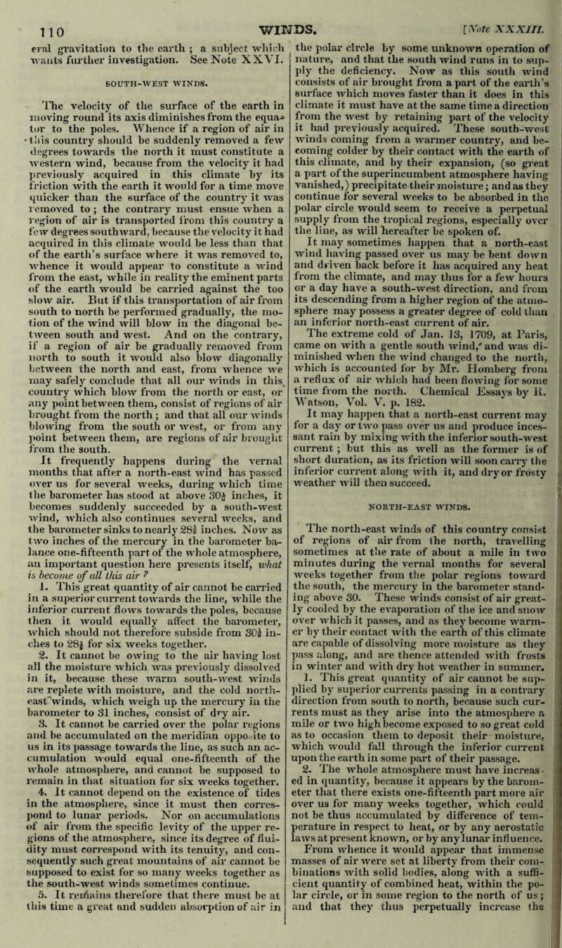 eral gravitation to the earth ; a subject which wants farther investigation. See Note XXVI. SOUTH-WEST WINDS. The velocity of the surface of the earth in moving round its axis diminishes from the equa-» tor to the poles. Whence if a region of air in •tiiis country should be suddenly removed a few degrees towards the north it must constitute a western wind, because from the velocity it had previously acquired in this climate by its friction with the earth it would for a time move quicker than the surface of the country it was removed to; the contrary must ensue when a region of air is transported from this country a few degrees southward, because the velocity it had acquired in this climate would be less than that of the earth’s surface where it was removed to, whence it would appear to constitute a wind from the east, while in reality the eminent parts of the earth would be carried against the too slow air. But if this transportation of air from south to north be performed gradually, the mo- tion of the wind will blow in the diagonal be- tween south and west. And on the contrary, if a region of air be gradually removed from north to south it would also blow diagonally between the north and east, from whence we may safely conclude that all our winds in this, country which blow from the north or east, or any point between them, consist of regions of air brought from the north; and that all our Avinds blowing from the south or west, or from any point between them, are regions of air brought from the south. It frequently happens during the vernal months that after a north-east wind has passed over us for several weeks, during which time the barometer has stood at above 30$ inches, it becomes suddenly succeeded by a south-west wind, which also continues several weeks, and the barometer sinks to nearly 28s inches. Now as two inches of the mercury in the barometer ba- lance one-fifteenth part of the whole atmosphere, an important question here presents itself, what is become of all this air ? 1. This great quantity of air cannot be carried in a superior current towards the line, while the inferior current flows towards the poles, because then it would equally affect the barometer, which should not therefore subside from 30$ in- ches to 28$ for six weeks together. 2. It cannot be owing to the air having lost all the moisture which was previously dissolved in it, because these warm south-west winds are replete with moisture, and the cold north- east'Vinds, which weigh up the mercury in the barometer to 31 inches, consist of dry air. 3. It cannot be carried over the polar regions and be accumulated on the meridian opposite to us in its passage towards the line, as such an ac- cumulation would equal one-fifteenth of the whole atmosphere, and cannot be supposed to remain in that situation for six weeks together. 4. It cannot depend on the existence of tides in the atmosphere, since it must then corres- pond to lunar periods. Nor on accumulations of air from the specific levity of the upper re- gions of the atmosphere, since its degree of flui- dity must correspond with its tenuity, and con- sequently such great mountains of air cannot be supposed to exist for so many weeks together as the south-west winds sometimes continue. 5. It r.eifiains therefore that there must be at this time a great and sudden absorption of air in the polar circle by some unknown operation of nature, and that the south wind runs in to sup- ply the deficiency. Now as this south wind consists of air brought from a part of the earth’s surface which moves faster than it does in this climate it must have at the same time a direction from the west by retaining part of the velocity it had previously acquired. These south-west winds coming from a warmer country, and be- coming colder by their contact with the earth of this climate, and by their expansion, (so great , a part of the superincumbent atmosphere having vanished,) precipitate their moisture; and as they continue for several weeks to be absorbed in the polar circle would seem to receive a perpetual supply from the tropical regions, especially over i the line, as will hereafter be spoken of. It may sometimes happen that a north-east wind having passed over us may be bent down and driven back before it has acquired any heat from the climate, and may thus for a few hours or a day have a south-west direction, and from its descending from a higher region of the atmo- sphere may possess a greater degree of cold than an inferior north-east current of air. The extreme cold of Jan. 13, 1709, at Paris, came on with a gentle south wind,' and was di- minished when the wind changed to the north, which is accounted for by Mr. Homberg from a reflux of air which had been flowing for some time from the north. Chemical Essays by It. Watson, Vol. V. p. 182. It may happen that a north-east current may for a day or two pass over us and produce inces- sant rain by mixing with the inferior south-west current ; but this as well as the former is of short duration, as its friction will soon carry the inferior current along with it, and dry or frosty , weather will then succeed. NOKTH-EAST WINDS. The north-east winds of this country consist 1 of regions of air from the north, travelling j sometimes at the rate of about a mile in two minutes during the vernal months for several 1 weeks together from the polar regions toward j the south, the mercury in the barometer stand- ing above 30. These winds consist of air great- ly cooled by the evaporation of the ice and snow over which it passes, and as they become warm- j er by their contact with the earth of this climate I are capable of dissolving more moisture as they j pass along, and are thence attended with frosts ; in winter and with dry hot weather in summer. 1. This great quantity of air cannot be sup- plied by superior currents passing in a contrary direction from south to north, because such cur- rents must as they arise into the atmosphere a mile or two high become exposed to so great cold as to occasion them to deposit their moisture, which would fall through the inferior current upon the earth in some part of their passage. 2. The whole atmosphere must have increas • ed in quantity, because it appears by the barom- eter that there exists one-fifteenth part more air : over us for many weeks together, which could 1 not be thus accumulated by difference of tem- perature in respect to heat, or by any aerostatic laws at present known, or by any lunar influence. From whence it would appear that immense masses of air were set at liberty from their com- I binations with solid bodies, along with a suffi- cient quantity of combined heat, within the po- | lar circle, or in some region to the north of us; and that they thus perpetually increase the !