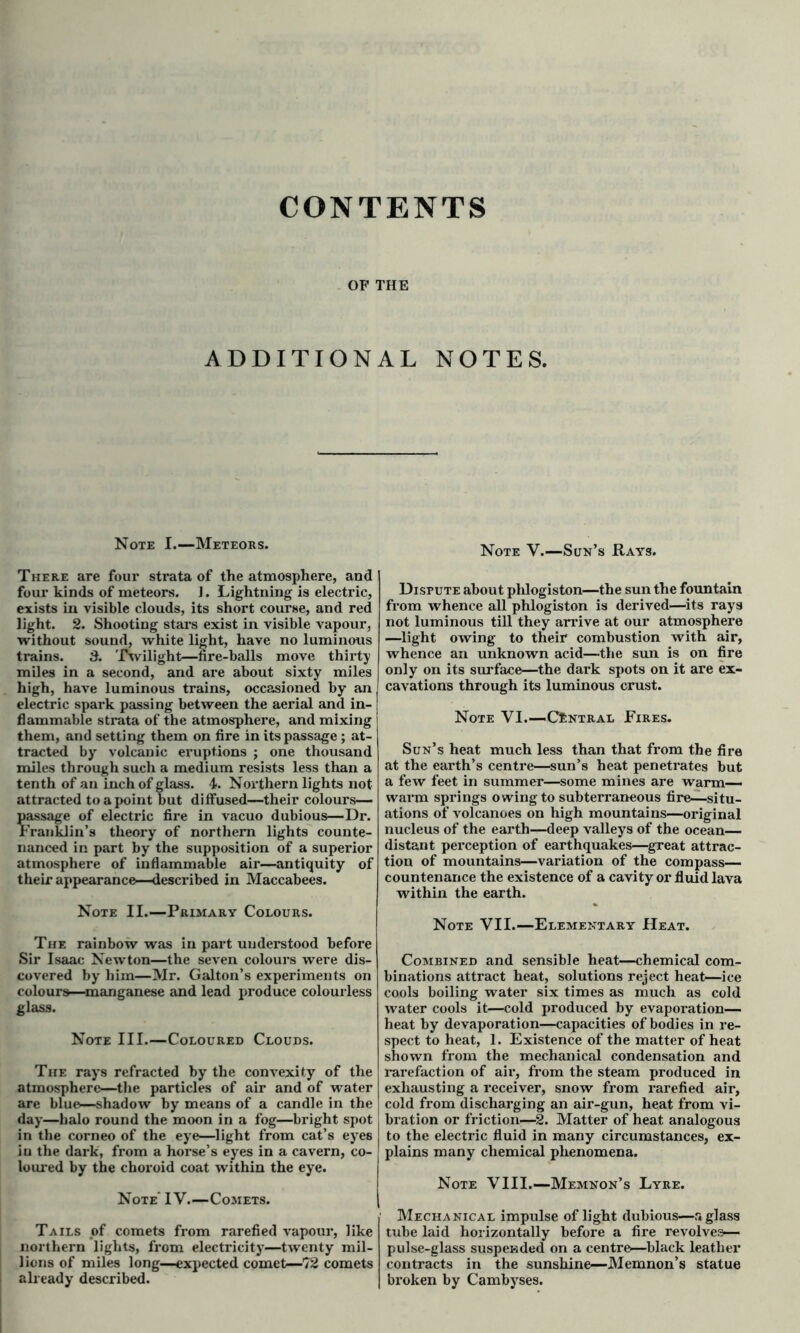 CONTENTS OF THE ADDITIONAL NOTES. Note I.—Meteors. There are four strata of the atmosphere, and four kinds of meteors. J. Lightning is electric, exists in visible clouds, its short course, and red light. 2. Shooting stars exist in visible vapour, without sound, white light, have no luminous trains. 3. Twilight—fire-balls move thirty miles in a second, and are about sixty miles high, have luminous trains, occasioned by an | electric spark passing between the aerial and in- flammable strata of the atmosphere, and mixing them, and setting them on fire in its passage ; at- tracted by volcanic eruptions ; one thousand miles through such a medium resists less than a tenth of an inch of glass. 4. Northern lights not attracted to a point but diffused—their colours— passage of electric fire in vacuo dubious—Dr. Franklin’s theory of northern lights counte- nanced in part by the supposition of a superior atmosphere of inflammable air—antiquity of their appearance-described in Maccabees. Note II.—Primary Colours. The rainbow was in part understood before Sir Isaac Newton—the seven colours were dis- covered by him—Mr. Galton’s experiments on colours—manganese and lead produce colourless glass. Note III.—Coloured Clouds. The rays refracted by the convexity of the atmosphere—the particles of air and of water are blue—shadow by means of a candle in the day—halo round the moon in a fog—bright spot in the corneo of the eye—light from cat’s eyes iu the dark, from a horse’s eyes in a cavern, co- loured by the choroid coat within the eye. Note IV.—Comets. Tails of comets from rarefied vapour, like northern lights, from electricity—twenty mil- lions of miles long—expected comet—72 comets already described. Note V.—Sun’s Rays. Dispute about phlogiston—the sun the fountain from whence all phlogiston is derived—its rays not luminous till they arrive at our atmosphere —light owing to their combustion with air, whence an unknown acid—the sun is on fire only on its surface—the dark spots on it are ex- cavations through its luminous crust. Note VI.—Central Fires. Sun’s heat much less than that from the fire at the earth’s centi’e—sun’s heat penetrates but a few feet in summer—some mines are warm- warm springs owing to subterraneous fire—situ- ations of volcanoes on high mountains—original nucleus of the earth—deep valleys of the ocean— distant perception of earthquakes—great attrac- tion of mountains—variation of the compass- countenance the existence of a cavity or fluid lava within the earth. Note VII.—Elementary Heat. Combined and sensible heat—chemical com- binations attract heat, solutions reject heat—ice cools boiling water six times as much as cold water cools it—cold produced by evaporation— heat by devaporation—capacities of bodies in re- spect to heat, 1. Existence of the matter of heat shown from the mechanical condensation and rarefaction of air, from the steam produced in exhausting a receiver, snow from rarefied air, cold from discharging an air-gun, heat from vi- bration or friction—2. Matter of heat analogous to the electric fluid in many circumstances, ex- plains many chemical phenomena. Note VIII.—Memnon’s Lyre. Mechanical impulse of light dubious—a glass tube laid horizontally before a fire revolves— pulse-glass suspended on a centre—black leather contracts in the sunshine—Memnon’s statue broken by Cambyses.