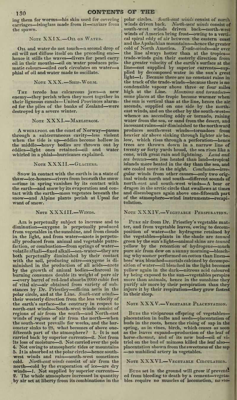 ISO ing them for worms—liis skin used for covering carriages—isinglass made from it—caviare from the spawn. Note XXIX.—Oil on Water. Oil and water do not touch—a second drop of oil will not diffuse itself on the preceding one— hence it stills the waves—divers for pearl carry oil in their mouths—oil on water produces pris- matic colours—oiled cork circulates on water—a phial of oil and water made to oscillate. Note XXX.—Ship-Worm. The teredo has calcareous jaws—a new enemy—they perish when they meet together in their ligneous canals—United Provinces alarm- ed for the piles of the banks of Zealand—were destroyed by a severe winter. Note XXXI.—Maelstrom. A whirlpool on the coast of Norway—passes through a subterraneous cavity—-less violent when the tide is up—eddies become hollow in the middle—heavy bodies are thrown out by eddies—light ones retained—oil and water whirled in a phial—hurricanes explained. Note XXXII.—Glaciers. Snow in contact with the earth is in a state of thaw—ice-houses—rivers from beneath the snow —rime in spring vanishes by its contact with the earth—and snow by its evaporation and con- tact with the earth—moss vegetates beneath the snow—and Alpine plants perish at Upsal for want of snow. polar circles. South-east winds consist of north < winds driven back. North-west winds consist of ] south-west winds driven back—north-west winds of America bring frost—owing to a verti- I cal spiral eddy of air between the eastern coast I and the Apalachian mountains—.hence the greater 1 cold of North America. Trade-winds—air over 1 the line always hotter than at the tropics— | trade-winds gain their easterly direction from I the greater velocity of the earth’s surface at the line—not supplied by superior currents—sup- .J plied by decomposed water in the sun’s great I light—1. Because there are no constant rains in the track of the trade-winds—because there is no condensible vapour above three or four miles I high at the Bine. Monsoons and tornadoes— I some places at the tropic become warmer when ; the sun is vertical than at the line, hence the air !l ascends, supplied on one side by the north- east winds, and on the other by the south-west— J whence an ascending eddy or tornado, raising water from the sea, or sand from the desert, and I incessant rains—air diminished to the northward produces south-west winds—tornadoes from | heavier air above sinking through lighter air be- ! low, which rises through a perforation—hence trees are thrown down in a narrow line of ' twenty or forty yards broad, the sea rises like a , cone, with great rain and lightning. Land and sea breezes—sea less heated than land—tropical islands more heated in the day than the sea, and are cooled more in the night. Conclusion—irre- gular winds from other causes—only two orig- inal winds north and south—different sounds of north-east and south-west winds—A bear or dragon in the arctic circle that swallows at times and disembogues again above one-fifteenth part of the atmosphere—wind instruments—recapi- J tulation. Note XXXIII.—Winds. Note XXXIV.—Vegetable Perspiration. Air is perpetually subject to increase and to diminution—oxygene is perpetually produced from vegetables in the sunshine, and from clouds in the light, and from water—azote is perpetu- ally produced from animal and vegetable putre- faction, or combustion—from springs of water- volatile alkali—fixed alkali—sea-water—they are both perpetually diminished by their contact with the soil, producing nitre—oxygene is di- minished in .the production of all acids—azote by the growth of animal bodies—charcoal in burning consumes double its weight of pure air —every barrel of red-lead absorbs 2000 cubic feet of vital air—air obtained from variety of sub- stances by Dr. Priestley—officina aeris in the polar circle, and at the Line. South-west winds-f— their westerly direction from the less velocity of the earth’s surface—the contrary in respect to north-east winds—South-west winds consist of regions of air from the south—and North-east winds of regions of air from the north—when the south-west prevails for weeks, and the bar- ometer sinks to 28, what becomes of above one- fifteenth part of the atmosphere? 1. It is not carried back by superior currents—2. Not from its loss of moisture—3. Not carried over the pole 4>. Not owing to atmospheric tides or mountains 5. It is absorbed at the polar circle—hence south- west winds and rain—south-west sometimes cold. North-east ivinds consist of air from the north—cold by the evaporation of ice—are dry winds—1. Not supplied by superior currents— 2. The whole atmosphere increased in quantity by air set at liberty from its combinations in the Pure air from Dr. Priestley’s vegetable mat- ] ter, and from vegetable leaves, owing to decom- ! position of water—the hydrogene retained by the vegetables—plants in the shade are tanned green by the sun’s light—animal skins are tanned yellow by the retention of hydrogene—much | pure air from dew on a sunny morning—bleach- j ing why sooner performed on cotton than linen— ■ bees’ wax bleached—metals calcined by decompo- sition of water—oil bleached in the light becomes j yellow again in the dark—nitrous acid coloured ' by being exposed to the sun—vegetables perspire j more than animals, hence in the sunshine they purify air more by their perspiration than they injure it by their respiration—they grow fastest ’ in their sleep. Note XXXV.—Vegetable Placentation. Buds the viviparous offspring of vegetables— placentation in bulbs and seeds—placentation of I buds in the roots, hence the rising of sap in the i spring, as in vines, birch, which ceases as soon {j as the leaves expand—production of the leaf of horse-chesnut, and of its new bud—oil of vi- I triol on the bud of mimosa killed the leaf also— placentation shown from the sweetness of the sap j —no umbilical artery in vegetables. Note XXXVI.—Vegetable Circulation. j Buds set in the ground will grow if prevent! I ed from bleeding to death by a cement—vegeta- 1 bles require no muscles of locomotion, no *t,o- I