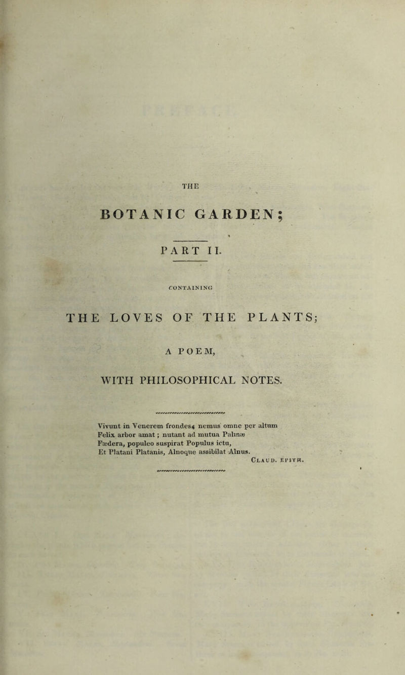 THE BOTANIC GARDEN; PART II. CONTAINING THE LOVES OF THE PLANTS A POEM, WITH PHILOSOPHICAL NOTES. Vivunt in Venerem frond.es4 nemus omne per altum Felix arbor amat; nutant ad mutua Palma* Faedera, populeo suspirat Pop ulus ictu, Et Platani Platanis, Alnoque assibilat Alnus. Claud. Spitr.