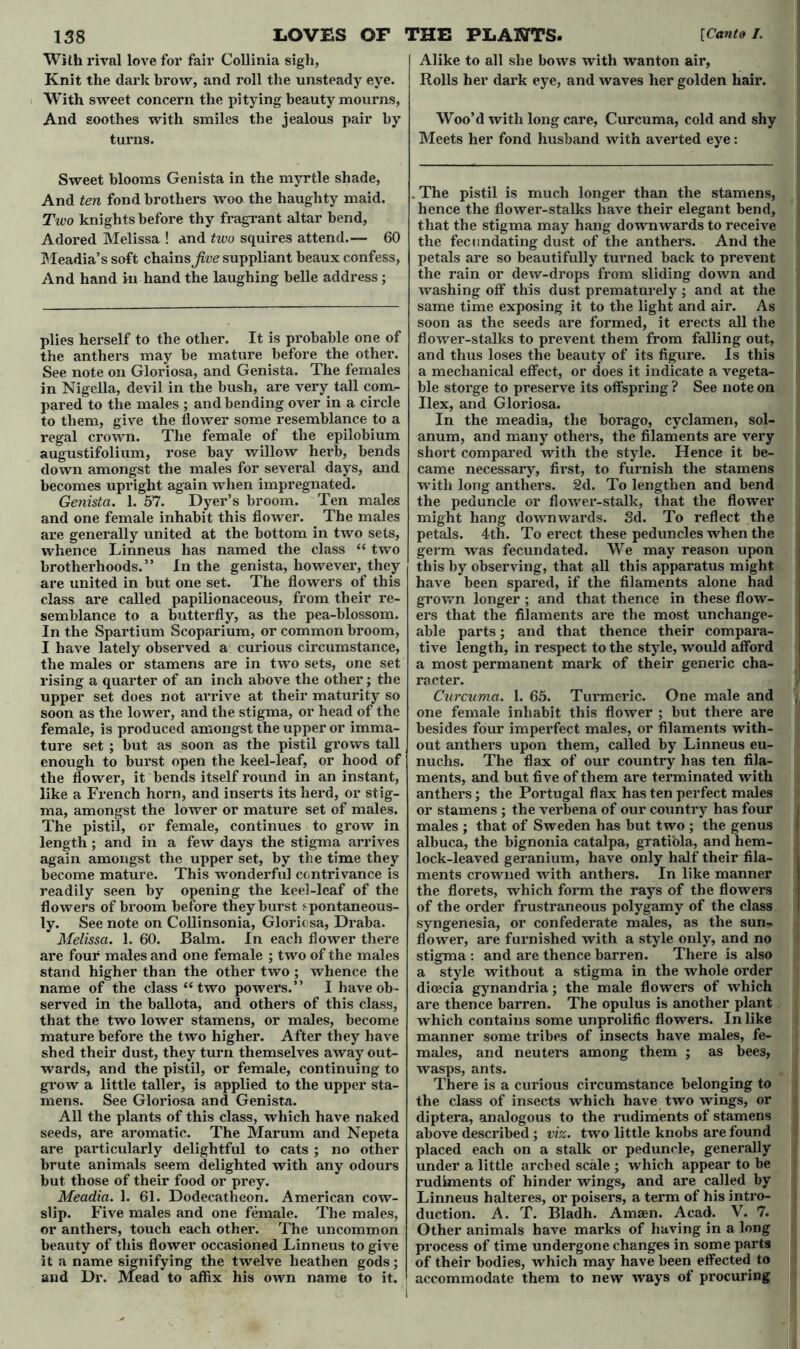 With rival love for fair Collinia sigh, Knit the dark brow, and roll the unsteady eye. With sweet concern the pitying beauty mourns, And soothes with smiles the jealous pair by turns. Sweet blooms Genista in the myrtle shade, And ten fond brothers woo the haughty maid. Two knights before thy fragrant altar bend, Adored Melissa ! and two squires attend.— 60 Meadia’s soft chainsaw suppliant beaux confess, And hand in hand the laughing belle address ; plies herself to the other. It is probable one of the anthers may be mature before the other. See note on Gloriosa, and Genista. The females in Nigella, devil in the bush, are very tall com- pared to the males ; and bending over in a circle to them, give the flower some resemblance to a regal crown. The female of the epilobium augustifolium, rose bay willow herb, bends down amongst the males for several days, and becomes upright again when impregnated. Genista. 1. 57. Dyer’s broom. Ten males and one female inhabit this flower. The males are generally united at the bottom in two sets, whence Linneus has named the class “ two brotherhoods.” In the genista, however, they are united in but one set. The flowers of this class are called papilionaceous, from their re- semblance to a butterfly, as the pea-blossom. In the Spartium Scoparium, or common broom, I have lately observed a curious circumstance, the males or stamens are in two sets, one set rising a quarter of an inch above the other; the upper set does not arrive at their maturity so soon as the lower, and the stigma, or head of the female, is produced amongst the upper or imma- ture set ; but as soon as the pistil grows tall enough to burst open the keel-leaf, or hood of the flower, it bends itself round in an instant, like a French horn, and inserts its herd, or stig- ma, amongst the lower or mature set of males. The pistil, or female, continues to grow in length; and in a few days the stigma arrives again amongst the upper set, by the time they become mature. This wonderful contrivance is readily seen by opening the keel-leaf of the flowers of broom before they burst spontaneous- ly. See note on Collinsonia, Gloriosa, Draba. Melissa. 1. 60. Balm. In each flower there are four males and one female ; two of the males stand higher than the other two ; whence the name of the class “two powers.” I have ob- served in the ballota, and others of this class, that the two lower stamens, or males, become mature before the two higher. After they have shed their dust, they turn themselves away out- wards, and the pistil, or female, continuing to grow a little taller, is applied to the upper sta- mens. See Gloriosa and Genista. All the plants of this class, which have naked seeds, are aromatic. The Marum and Nepeta are particularly delightful to cats ; no other brute animals seem delighted with any odours but those of their food or prey. Meadia. 1. 61. Dodecatheon. American cow- slip. Five males and one female. The males, or anthers, touch each other. The uncommon beauty of this flower occasioned Linneus to give it a name signifying the twelve heathen gods; and Dr. Mead to affix his own name to it. Alike to all she bows with wanton air, Rolls her dark eye, and waves her golden hair. Woo’d with long care, Curcuma, cold and shy Meets her fond husband with averted eye: . The pistil is much longer than the stamens, hence the flower-stalks have their elegant bend, that the stigma may hang downwards to receive the fecundating dust of the anthers. And the petals are so beautifully turned back to prevent the rain or dew-drops from sliding down and washing off this dust prematurely; and at the same time exposing it to the light and air. As soon as the seeds are formed, it erects all the flower-stalks to prevent them from falling out, and thus loses the beauty of its figure. Is this a mechanical effect, or does it indicate a vegeta- ble storge to preserve its offspring ? See note on Ilex, and Gloriosa. In the meadia, the borago, cyclamen, sol- anum, and many others, the filaments are very short compared with the style. Hence it be- came necessary, first, to furnish the stamens with long anthers. 2d. To lengthen and bend the peduncle or flower-stalk, that the flower might hang downwards. 3d. To reflect the petals. 4th. To erect these peduncles when the germ was fecundated. We may reason upon this by observing, that all this apparatus might have been spared, if the filaments alone had grown longer ; and that thence in these flow- ers that the filaments are the most unchange- able parts; and that thence their compara- tive length, in respect to the style, would afford a most permanent mark of their generic cha- racter. Curcuma. 1. 65. Turmeric. One male and one female inhabit this flower ; but there are besides four imperfect males, or filaments with- out anthers upon them, called by Linneus eu- nuchs. The flax of our country has ten fila- ments, and but five of them are terminated with anthers; the Portugal flax has ten perfect males or stamens ; the verbena of our country has four males ; that of Sweden has but two ; the genus albuca, the bignonia catalpa, grati'ola, and hem- lock-leaved geranium, have only half their fila- ments crowned with anthers. In like manner the florets, which form the rays of the flowers of the order frustraneous polygamy of the class syngenesia, or confederate males, as the sun* flower, are furnished with a style only, and no stigma : and are thence barren. There is also a style without a stigma in the whole order dicecia gynandria; the male flowers of which are thence barren. The opulus is another plant which contains some unprolific flowers. In like manner some tribes of insects have males, fe- males, and neuters among them ; as bees, wasps, ants. There is a curious circumstance belonging to the class of insects which have two wings, or diptera, analogous to the rudiments of stamens above described ; viz. two little knobs are found placed each on a stalk or peduncle, generally under a little arched scale ; which appear to be rudiments of hinder wings, and are called by Linneus halteres, or poisers, a term of his intro- duction. A. T. Bladh. Amsen. Acad. V. 7. Other animals have marks of having in a long process of time undergone changes in some parts of their bodies, which may have been effected to accommodate them to new ways of procuring