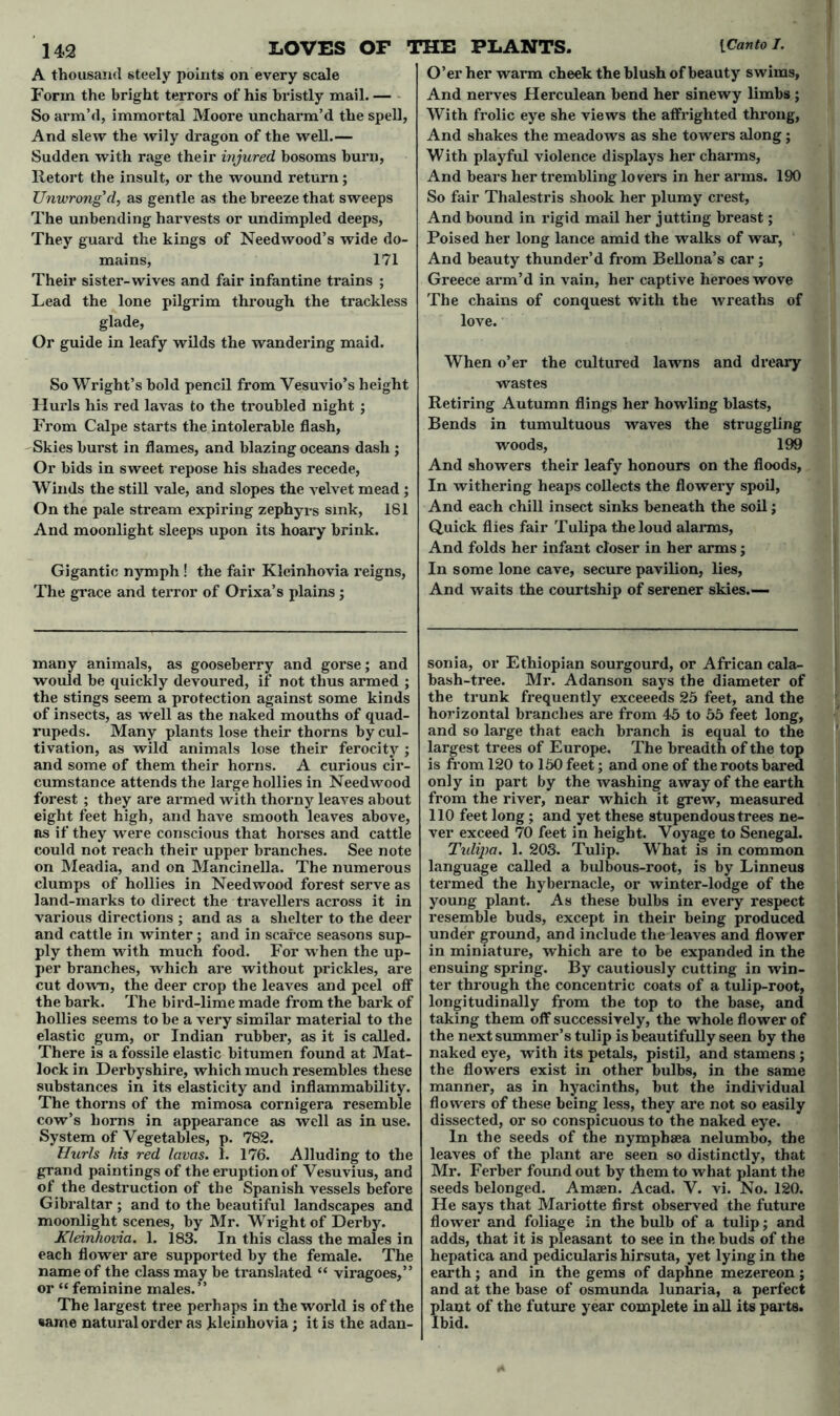 A thousand steely points on every scale Form the bright terrors of his bristly mail. — So arm’d, immortal Moore uncharm’d the spell, And slew the wily dragon of the well.— Sudden with rage their injured bosoms burn, Retort the insult, or the wound return; Unwrong'd, as gentle as the breeze that sweeps The unbending harvests or undimpled deeps, They guard the kings of Needwood’s wide do- mains, 171 Their sister-wives and fair infantine trains ; Lead the lone pilgrim through the trackless glade, Or guide in leafy wilds the wandering maid. So Wright’s bold pencil from Vesuvio’s height Hurls his red lavas to the troubled night ; From Calpe starts the intolerable flash, Skies burst in flames, and blazing oceans dash ; Or bids in sweet repose his shades recede, Winds the still vale, and slopes the velvet mead ; On the pale stream expiring zephyrs sink, 181 And moonlight sleeps upon its hoary brink. Gigantic nymph ! the fair Kleinhovia reigns, The grace and terror of Orixa’s plains; many animals, as gooseberry and gorse; and would be quickly devoured, if not thus armed ; the stings seem a protection against some kinds of insects, as well as the naked mouths of quad- rupeds. Many plants lose their thorns by cul- tivation, as wild animals lose their ferocity ; and some of them their horns. A curious cir- cumstance attends the large hollies in Needwood forest ; they are armed with thorny leaves about eight feet high, and have smooth leaves above, as if they were conscious that horses and cattle could not reach their upper branches. See note on Meadia, and on Mancinella. The numerous clumps of hollies in Needwood forest serve as land-marks to direct the travellers across it in various directions ; and as a shelter to the deer and cattle in winter; and in scarce seasons sup- ply them with much food. For when the up- per branches, which are without prickles, are cut down, the deer crop the leaves and peel off the bark. The bird-lime made from the bark of hollies seems to be a very similar material to the elastic gum, or Indian rubber, as it is called. There is a fossile elastic bitumen found at Mat- lock in Derbyshire, which much resembles these substances in its elasticity and inflammability. The thorns of the mimosa cornigera resemble cow’s horns in appearance as well as in use. System of Vegetables, p. 782. Hurls his red lavas. 1. 176. Alluding to the grand paintings of the eruption of Vesuvius, and of the destruction of the Spanish vessels before Gibraltar ; and to the beautiful landscapes and moonlight scenes, by Mr. Wright of Derby. Kleinhovia. 1. 183. In this class the males in each flower are supported by the female. The name of the class may be translated “ viragoes,” or “ feminine males.” The largest tree perhaps in the world is of the same natural order as kleinhovia; it is the adan- O’er her warm cheek the blush of beauty swims, And nerves Herculean bend her sinewy limbs ; With frolic eye she views the affrighted throng, And shakes the meadows as she towers along j With playful violence displays her charms, And bears her trembling lovers in her arms. 190 So fair Thalestris shook her plumy crest, And bound in rigid mail her jutting breast; Poised her long lance amid the walks of war, And beauty thunder’d from Bellona’s car; Greece arm’d in vain, her captive heroes wove The chains of conquest with the wreaths of love. When o’er the cultured lawns and dreary wastes Retiring Autumn flings her howling blasts, Bends in tumultuous waves the struggling woods, 199 And showers their leafy honours on the floods, In withering heaps collects the flowery spoil, And each chill insect sinks beneath the soil; Quick flies fair Tulipa the loud alarms, And folds her infant closer in her arms; In some lone cave, secure pavilion, lies, And waits the courtship of serener skies.— sonia, or Ethiopian sourgourd, or African cala- bash-tree. Mr. Adanson says the diameter of the trunk frequently exceeeds 25 feet, and the horizontal branches are from 45 to 55 feet long, and so large that each branch is equal to the largest trees of Europe. The breadth of the top is from 120 to 150 feet; and one of the roots bared only in part by the washing away of the earth from the river, near which it grew, measured 110 feet long ; and yet these stupendous trees ne- ver exceed 70 feet in height. Voyage to Senegal. Tidipa. 1. 203. Tulip. What is in common language called a bulbous-root, is by Linneus termed the hybernacle, or winter-lodge of the young plant. As these bulbs in every respect resemble buds, except in their being produced under ground, and include the leaves and flower in miniature, which are to be expanded in the ensuing spring. By cautiously cutting in win- ter through the concentric coats of a tulip-root, longitudinally from the top to the base, and taking them off successively, the whole flower of the next summer’s tulip is beautifully seen by the naked eye, with its petals, pistil, and stamens ; the flowers exist in other bulbs, in the same manner, as in hyacinths, but the individual flowers of these being less, they are not so easily dissected, or so conspicuous to the naked eye. In the seeds of the nymphsea nelumbo, the leaves of the plant are seen so distinctly, that Mr. Ferber found out by them to what plant the seeds belonged. Amaen. Acad. V. vi. No. 120. He says that Mariotte first observed the future flower and foliage in the bulb of a tulip; and adds, that it is pleasant to see in the buds of the hepatica and pedicularis hirsuta, yet lying in the earth; and in the gems of daphne mezereon; and at the base of osmunda lunaria, a perfect lant of the future year complete in all its parts, bid.