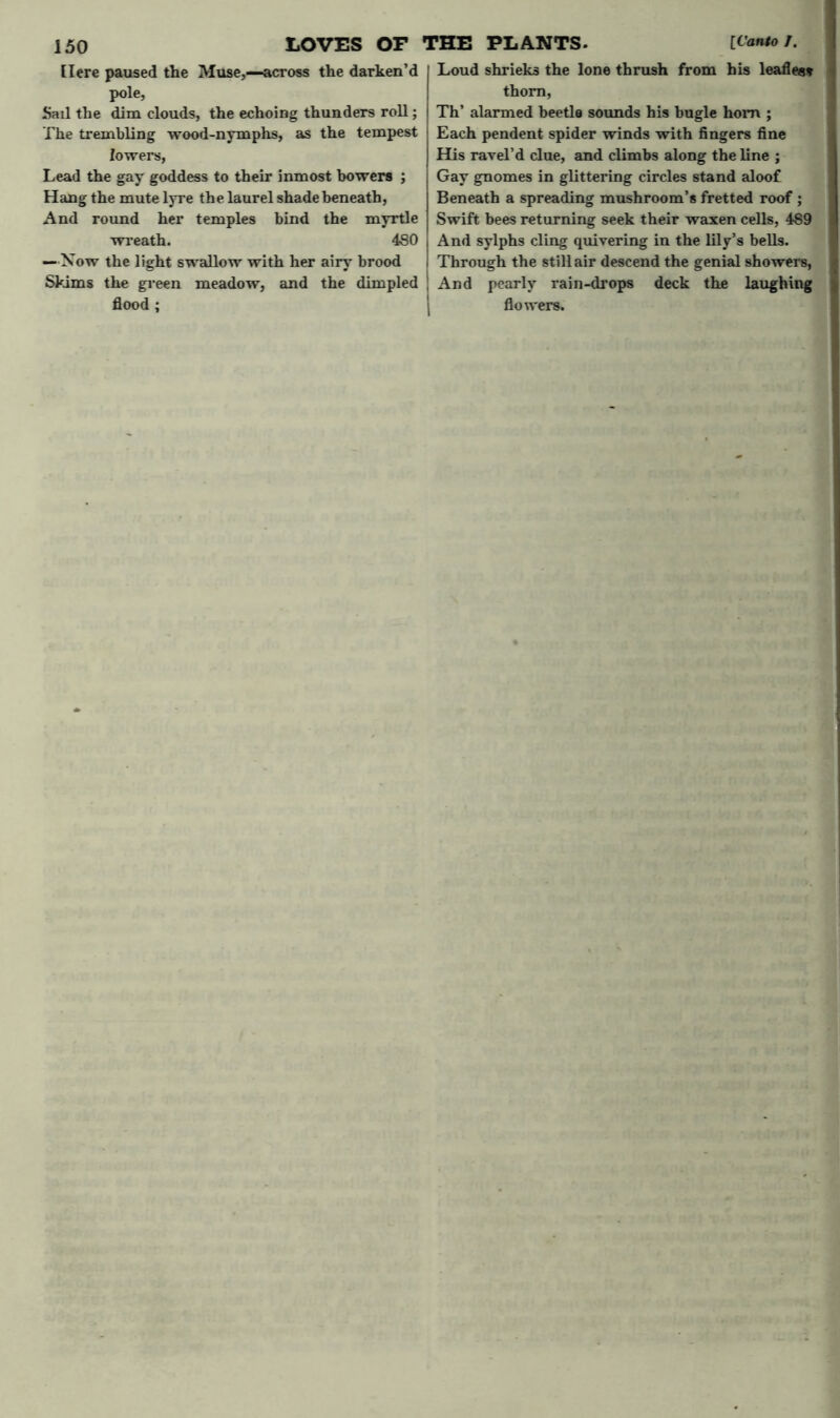 [Iere paused the Muse,—across the darken’d pole, Sail the dim clouds, the echoing thunders roll; The trembling wood-nymphs, as the tempest lowers, Lead the gay goddess to their inmost bowers ; Hang the mute lyre the laurel shade beneath, And round her temples bind the myrtle wreath. 480 —Now the light swallow with her airy brood Skims the green meadow, and the dimpled flood ; Loud shrieks the lone thrush from his leafless thorn, Th’ alarmed beetle sounds his bugle horn ; Each pendent spider winds with fingers fine His ravel’d clue, and climbs along the line ; Gay gnomes in glittering circles stand aloof Beneath a spreading mushroom’s fretted roof ; Swift bees returning seek their waxen cells, 489 And sylphs cling quivering in the lily’s bells. Through the still air descend the genial showers, And pearly rain-drops deck the laughing flowers.