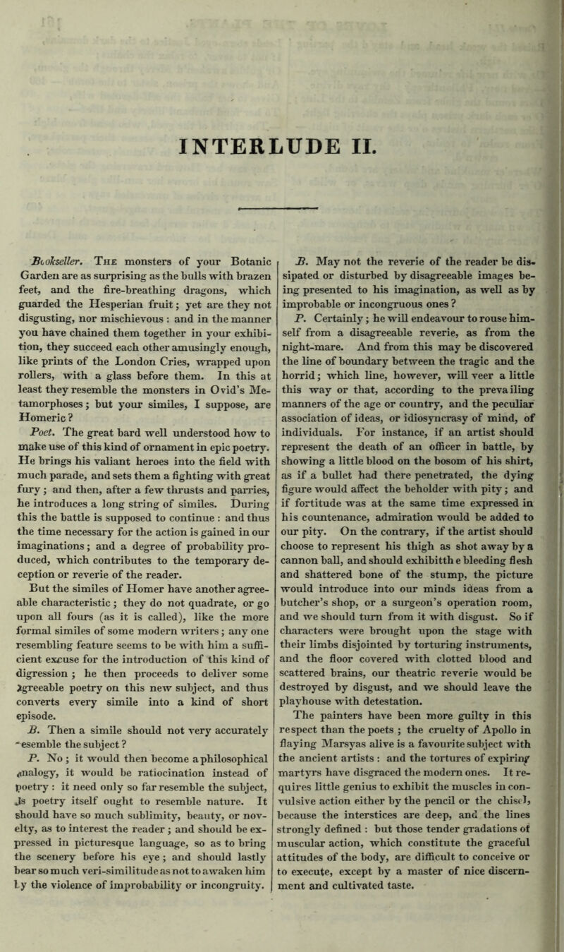 jBookseller. The monsters of your Botanic Garden are as surprising as the hulls with brazen feet, and the fire-breathing dragons, which guarded the Hesperian fruit; yet are they not disgusting, nor mischievous : and in the manner you have chained them together in your exhibi- tion, they succeed each other amusingly enough, like prints of the London Cries, wrapped upon rollers, with a glass before them. In this at least they resemble the monsters in Ovid’s Me- tamorphoses ; but your similes, I suppose, are Homeric ? Poet. The great bard well understood how to make use of this kind of ornament in epic poetry. He brings his valiant heroes into the field with much parade, and sets them a fighting with great fury ; and then, after a few thrusts and parries, he introduces a long string of similes. During this the battle is supposed to continue : and thus the time necessary for the action is gained in our imaginations; and a degree of probability pro- duced, which contributes to the temporary de- ception or reverie of the reader. But the similes of Homer have another agree- able characteristic ; they do not quadrate, or go upon all fours (as it is called), like the more formal similes of some modern writers; any one resembling feature seems to be with him a suffi- cient excuse for the introduction of this kind of digression ; he then proceeds to deliver some Agreeable poetry on this new subject, and thus converts every simile into a kind of short episode. B. Then a simile should not very accurately  esemble the subject ? P. No ; it would then become a philosophical analogy, it would be ratiocination instead of poetry : it need only so far resemble the subject, Js poetry itself ought to resemble nature. It should have so much sublimity, beauty, or nov- elty, as to interest the reader; and should be ex- pressed in picturesque language, so as to bring the scenery before his eye; and should lastly bear so much veri-similitude as not to awaken him by the violence of improbability or incongruity. I B. May not the reverie of the reader be dis- sipated or disturbed by disagreeable images be- ing presented to his imagination, as well as by improbable or incongruous ones ? P. Certainly; he will endeavour to rouse him- self from a disagreeable reverie, as from the night-mare. And from this may be discovered the line of boundary between the tragic and the horrid; which line, however, will veer a little this way or that, according to the prevailing manners of the age or country, and the peculiar association of ideas, or idiosyncrasy of mind, of individuals. For instance, if an artist should represent the death of an officer in battle, by showing a little blood on the bosom of his shirt, as if a bullet had there penetrated, the dying figure would affect the beholder with pity; and if fortitude was at the same time expressed in his countenance, admiration would be added to our pity. On the contrary, if the artist should choose to represent his thigh as shot away by a cannon ball, and should exhibitth e bleeding flesh and shattered bone of the stump, the picture would introduce into our minds ideas from a butcher’s shop, or a surgeon’s operation room, and we should turn from it with disgust. So if characters were brought upon the stage with their limbs disjointed by torturing instruments, and the floor covered with clotted blood and scattered brains, our theatric reverie would be destroyed by disgust, and we should leave the playhouse with detestation. The painters have been more guilty in this respect than the poets ; the cruelty of Apollo in flaying Marsyas alive is a favourite subject with the ancient artists : and the tortures of expiring martyrs have disgraced the modern ones. It re- quires little genius to exhibit the muscles in con- vulsive action either by the pencil or the chisel, because the interstices are deep, and the lines strongly defined : but those tender gradations of muscular action, which constitute the graceful attitudes of the body, are difficult to conceive or to execute, except by a master of nice discern- ment and cultivated taste.