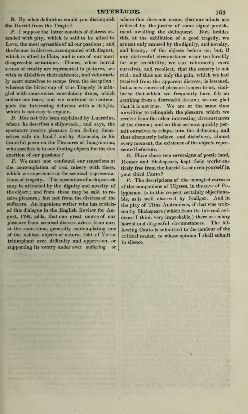 B. By what definition would you distinguish the Horrid from the Tragic ? P. I suppose the latter consists of distress at- tended with pity, which is said to be allied to Love, the most agreeable of all our passions ; and the former in distress, accompanied with disgust, which is allied to Hate, and is one of our most disagreeable sensations. Hence, when horrid scenes of cruelty are represented in pictures, we wish to disbelieve their existence, and voluntari- ly exert ourselves to escape from the deception : whereas the bitter cup of true Tragedy is min- gled with some sweet consolatory drops, which endear our tears, and we continue to contem- plate the interesting delusion with a delight, which is not easy to explain. B. Has not this been explained by Lucretius, where he describes a shipwreck; and says, the spectators receive pleasure from feeling them- selves safe on land ? and by Akenside, in his beautiful poem on the Pleasures of Imagination, who ascribes it to our finding objects for the due exertion of our passions ? P. We must not confound our sensations at the contemplation of real misery with those, which we experience at the scenical representa- tions of tragedy. The spectators of a shipwreck may be attracted by the dignity and novelty of the object; and from these may be said to re- ceive pleasure ; but not from the distress of the sufferers. An ingenious writer who has criticis- ed this dialogue in the English Review for Au- gust, 1789, adds, that one great source of our pleasure from scenical distress arises from our, at the same time, generally contemplating one of the noblest objects of nature, that of Virtue triumphant over difficulty and oppression, or supporting its votary under ever suffering : or where this does not occur, that our minds are relieved by the justice of some signal punish- ment awaiting the delinquent. But, besides this, at the exhibition of a good tragedy, we are not only amused by the dignity, and novelty, and beauty, of the objects before us; but, if any distressful circumstance occur too forcibly for our sensibility, we can voluntarily exert ourselves, and recollect, that the scenery is not real: and thus not only the pain, which we had received from the apparent distress, is lessened, but a new source of pleasure is open to us, simi- lar to that which we frequently have felt on awaking from a distressful dream ; we are glad that it is not true. We are at the same time unwilling to relinquish the pleasure which we receive from the other interesting circumstances of the drama ; and on that account quickly per- mit ourselves to relapse into the delusion; and thus alternately believe and disbelieve, almost every moment, the existence of the objects repre- sented before us. B. Have those two sovereigns of poetic land, Homer and Shakspeare, kept their works en- tirely free from the horrid ?—or even yourself in your third Canto ? P. The descriptions of the mangled carcases of the companions of Ulysses, in the cave of Po- lypheme, is in this respect certainly objectiona- ble, as is well observed by Scaliger. And in the play of Titus Andronicus, if that was writ- ten by Shakspeare (which from its internal evi- dence I think very improbable,) there are many horrid and disgustful circumstances. The fol- lowing Canto is submitted to the candour of the critical reader, to whose opinion I shall submit in silence.